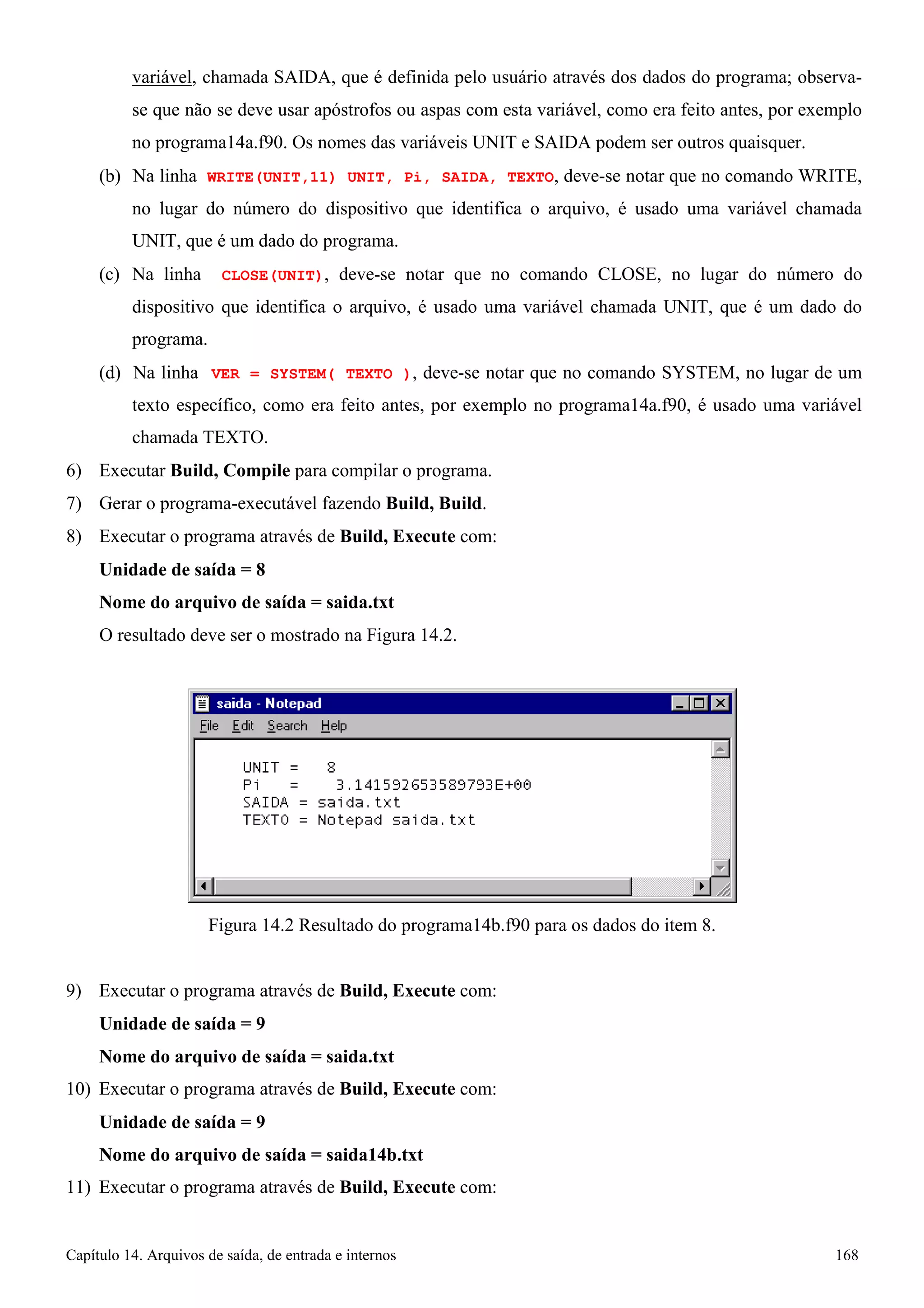 Capítulo 14. Arquivos de saída, de entrada e internos 168 
variável, chamada SAIDA, que é definida pelo usuário através dos dados do programa; observa- se que não se deve usar apóstrofos ou aspas com esta variável, como era feito antes, por exemplo no programa14a.f90. Os nomes das variáveis UNIT e SAIDA podem ser outros quaisquer. 
(b) Na linha WRITE(UNIT,11) UNIT, Pi, SAIDA, TEXTO, deve-se notar que no comando WRITE, no lugar do número do dispositivo que identifica o arquivo, é usado uma variável chamada UNIT, que é um dado do programa. 
(c) Na linha CLOSE(UNIT), deve-se notar que no comando CLOSE, no lugar do número do dispositivo que identifica o arquivo, é usado uma variável chamada UNIT, que é um dado do programa. 
(d) Na linha VER = SYSTEM( TEXTO ), deve-se notar que no comando SYSTEM, no lugar de um texto específico, como era feito antes, por exemplo no programa14a.f90, é usado uma variável chamada TEXTO. 
6) Executar Build, Compile para compilar o programa. 
7) Gerar o programa-executável fazendo Build, Build. 
8) Executar o programa através de Build, Execute com: 
Unidade de saída = 8 
Nome do arquivo de saída = saida.txt 
O resultado deve ser o mostrado na Figura 14.2. 
Figura 14.2 Resultado do programa14b.f90 para os dados do item 8. 
9) Executar o programa através de Build, Execute com: 
Unidade de saída = 9 
Nome do arquivo de saída = saida.txt 
10) Executar o programa através de Build, Execute com: 
Unidade de saída = 9 
Nome do arquivo de saída = saida14b.txt 
11) Executar o programa através de Build, Execute com:  