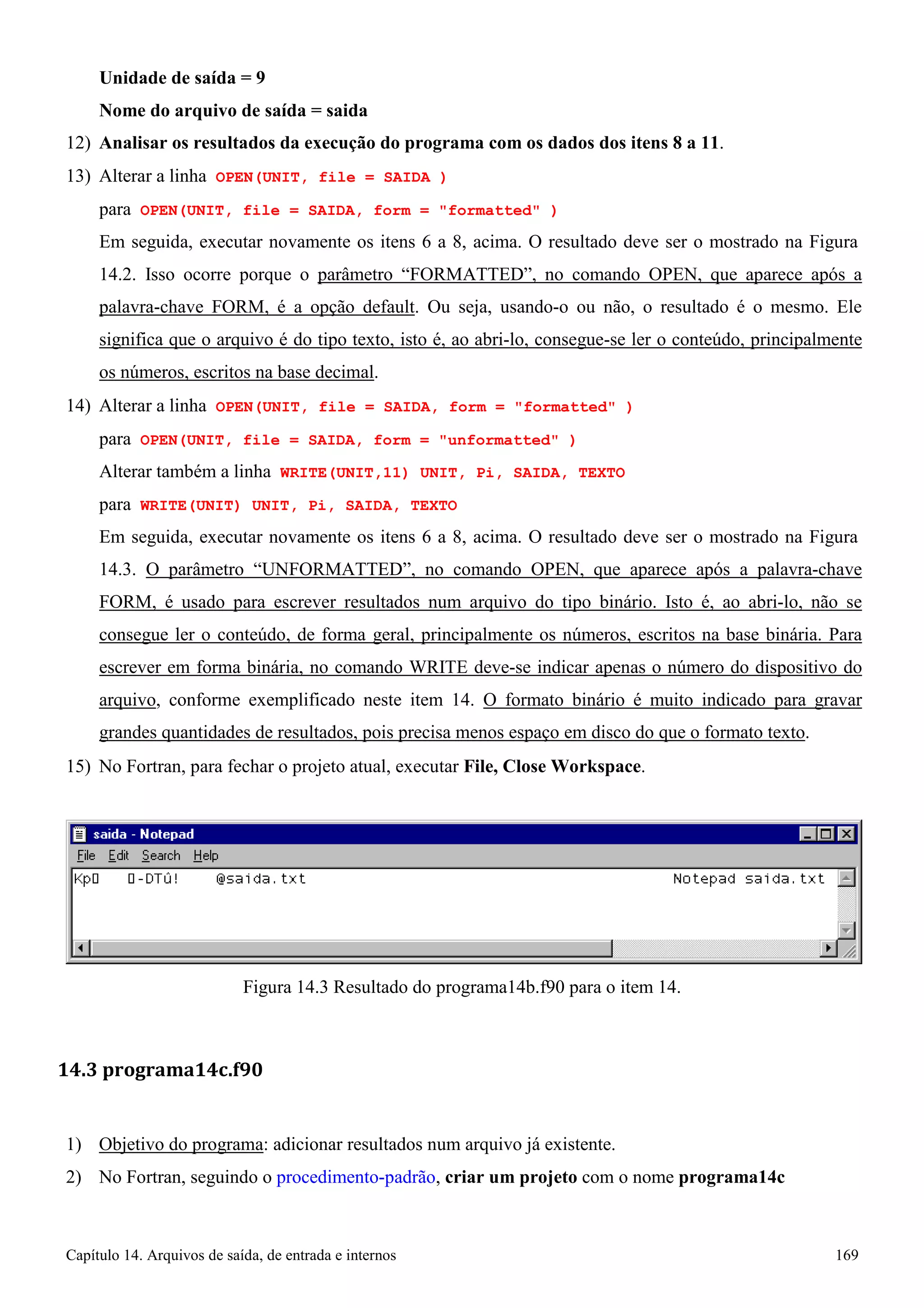Capítulo 14. Arquivos de saída, de entrada e internos 169 
Unidade de saída = 9 
Nome do arquivo de saída = saida 
12) Analisar os resultados da execução do programa com os dados dos itens 8 a 11. 
13) Alterar a linha OPEN(UNIT, file = SAIDA ) 
para OPEN(UNIT, file = SAIDA, form = formatted ) 
Em seguida, executar novamente os itens 6 a 8, acima. O resultado deve ser o mostrado na Figura 
14.2. Isso ocorre porque o parâmetro “FORMATTED”, no comando OPEN, que aparece após a palavra-chave FORM, é a opção default. Ou seja, usando-o ou não, o resultado é o mesmo. Ele significa que o arquivo é do tipo texto, isto é, ao abri-lo, consegue-se ler o conteúdo, principalmente os números, escritos na base decimal. 
14) Alterar a linha OPEN(UNIT, file = SAIDA, form = formatted ) 
para OPEN(UNIT, file = SAIDA, form = unformatted ) Alterar também a linha WRITE(UNIT,11) UNIT, Pi, SAIDA, TEXTO para WRITE(UNIT) UNIT, Pi, SAIDA, TEXTO 
Em seguida, executar novamente os itens 6 a 8, acima. O resultado deve ser o mostrado na Figura 
14.3. O parâmetro “UNFORMATTED”, no comando OPEN, que aparece após a palavra-chave FORM, é usado para escrever resultados num arquivo do tipo binário. Isto é, ao abri-lo, não se consegue ler o conteúdo, de forma geral, principalmente os números, escritos na base binária. Para escrever em forma binária, no comando WRITE deve-se indicar apenas o número do dispositivo do arquivo, conforme exemplificado neste item 14. O formato binário é muito indicado para gravar grandes quantidades de resultados, pois precisa menos espaço em disco do que o formato texto. 
15) No Fortran, para fechar o projeto atual, executar File, Close Workspace. 
Figura 14.3 Resultado do programa14b.f90 para o item 14. 
14.3 programa14c.f90 
1) Objetivo do programa: adicionar resultados num arquivo já existente. 
2) No Fortran, seguindo o procedimento-padrão, criar um projeto com o nome programa14c  