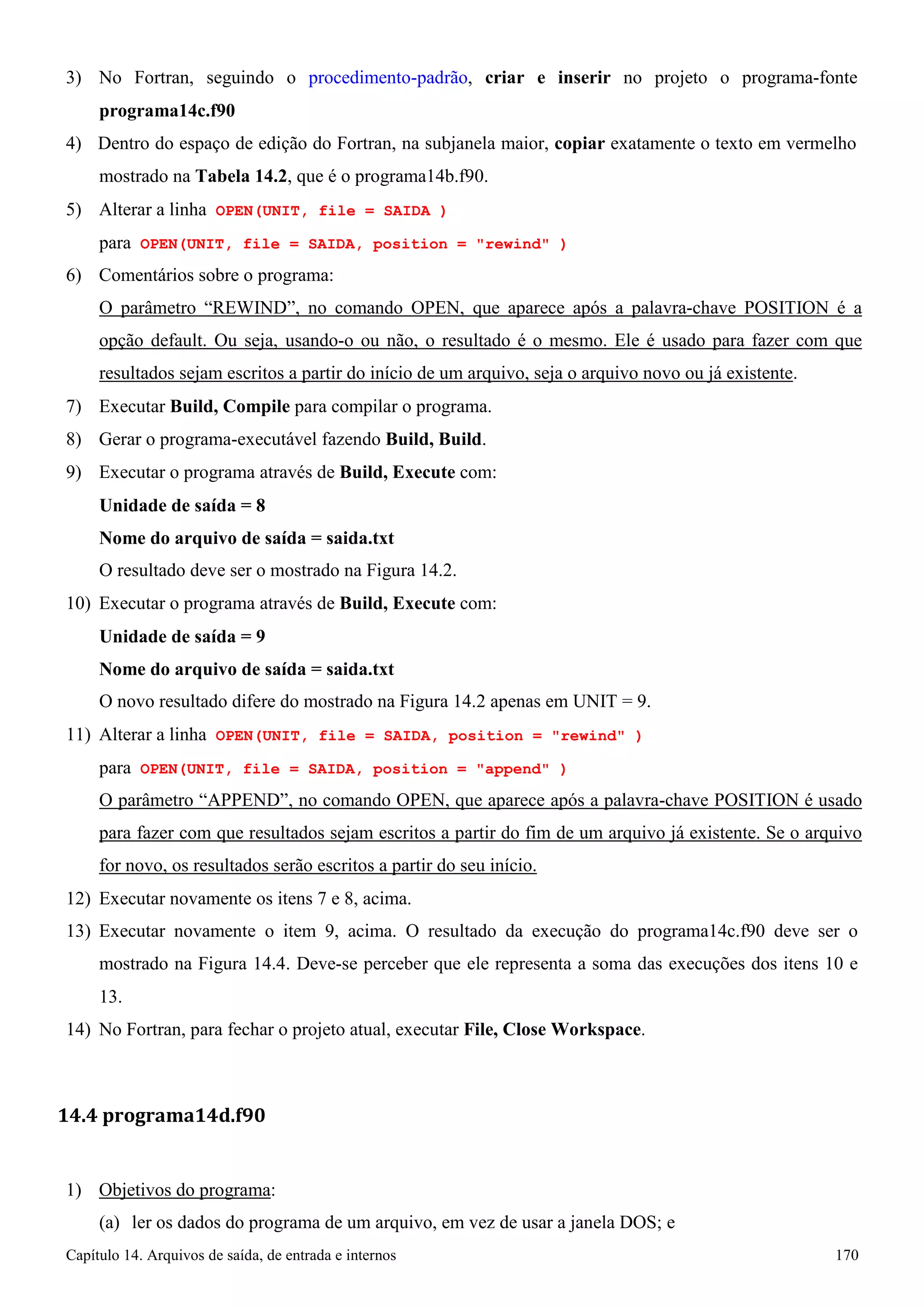 Capítulo 14. Arquivos de saída, de entrada e internos 170 
3) No Fortran, seguindo o procedimento-padrão, criar e inserir no projeto o programa-fonte 
programa14c.f90 
4) Dentro do espaço de edição do Fortran, na subjanela maior, copiar exatamente o texto em vermelho mostrado na Tabela 14.2, que é o programa14b.f90. 
5) Alterar a linha OPEN(UNIT, file = SAIDA ) 
para OPEN(UNIT, file = SAIDA, position = rewind ) 
6) Comentários sobre o programa: 
O parâmetro “REWIND”, no comando OPEN, que aparece após a palavra-chave POSITION é a opção default. Ou seja, usando-o ou não, o resultado é o mesmo. Ele é usado para fazer com que resultados sejam escritos a partir do início de um arquivo, seja o arquivo novo ou já existente. 
7) Executar Build, Compile para compilar o programa. 
8) Gerar o programa-executável fazendo Build, Build. 
9) Executar o programa através de Build, Execute com: 
Unidade de saída = 8 
Nome do arquivo de saída = saida.txt 
O resultado deve ser o mostrado na Figura 14.2. 
10) Executar o programa através de Build, Execute com: 
Unidade de saída = 9 
Nome do arquivo de saída = saida.txt 
O novo resultado difere do mostrado na Figura 14.2 apenas em UNIT = 9. 
11) Alterar a linha OPEN(UNIT, file = SAIDA, position = rewind ) 
para OPEN(UNIT, file = SAIDA, position = append ) 
O parâmetro “APPEND”, no comando OPEN, que aparece após a palavra-chave POSITION é usado para fazer com que resultados sejam escritos a partir do fim de um arquivo já existente. Se o arquivo for novo, os resultados serão escritos a partir do seu início. 
12) Executar novamente os itens 7 e 8, acima. 
13) Executar novamente o item 9, acima. O resultado da execução do programa14c.f90 deve ser o mostrado na Figura 14.4. Deve-se perceber que ele representa a soma das execuções dos itens 10 e 
13. 
14) No Fortran, para fechar o projeto atual, executar File, Close Workspace. 
14.4 programa14d.f90 
1) Objetivos do programa: 
(a) ler os dados do programa de um arquivo, em vez de usar a janela DOS; e  