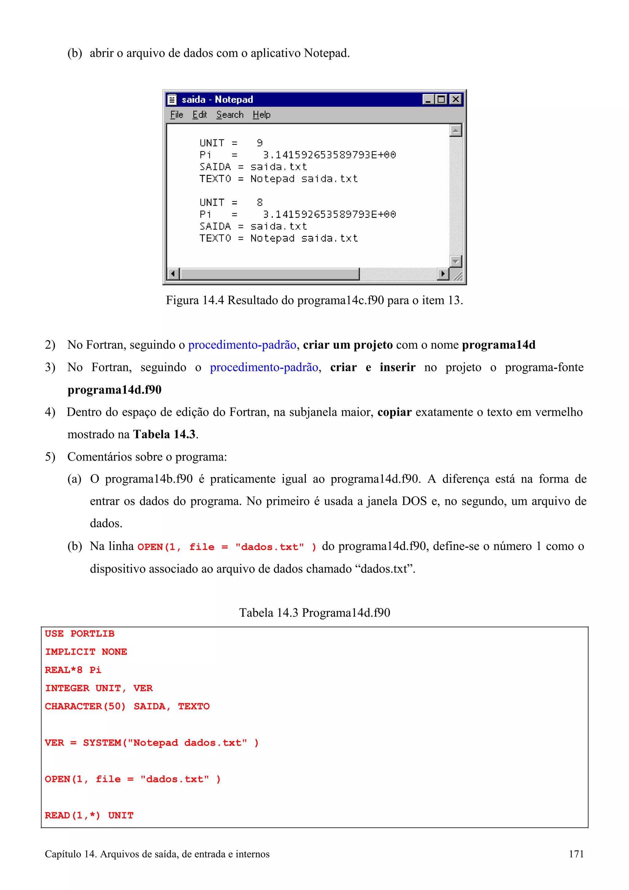 Capítulo 14. Arquivos de saída, de entrada e internos 171 
(b) abrir o arquivo de dados com o aplicativo Notepad. 
Figura 14.4 Resultado do programa14c.f90 para o item 13. 
2) No Fortran, seguindo o procedimento-padrão, criar um projeto com o nome programa14d 
3) No Fortran, seguindo o procedimento-padrão, criar e inserir no projeto o programa-fonte 
programa14d.f90 
4) Dentro do espaço de edição do Fortran, na subjanela maior, copiar exatamente o texto em vermelho mostrado na Tabela 14.3. 
5) Comentários sobre o programa: 
(a) O programa14b.f90 é praticamente igual ao programa14d.f90. A diferença está na forma de entrar os dados do programa. No primeiro é usada a janela DOS e, no segundo, um arquivo de dados. 
(b) Na linha OPEN(1, file = dados.txt ) do programa14d.f90, define-se o número 1 como o 
dispositivo associado ao arquivo de dados chamado “dados.txt”. 
USE PORTLIB IMPLICIT NONE REAL*8 Pi 
INTEGER UNIT, VER 
CHARACTER(50) SAIDA, TEXTO 
Tabela 14.3 Programa14d.f90 
VER = SYSTEM(Notepad dados.txt ) OPEN(1, file = dados.txt ) READ(1,*) UNIT  