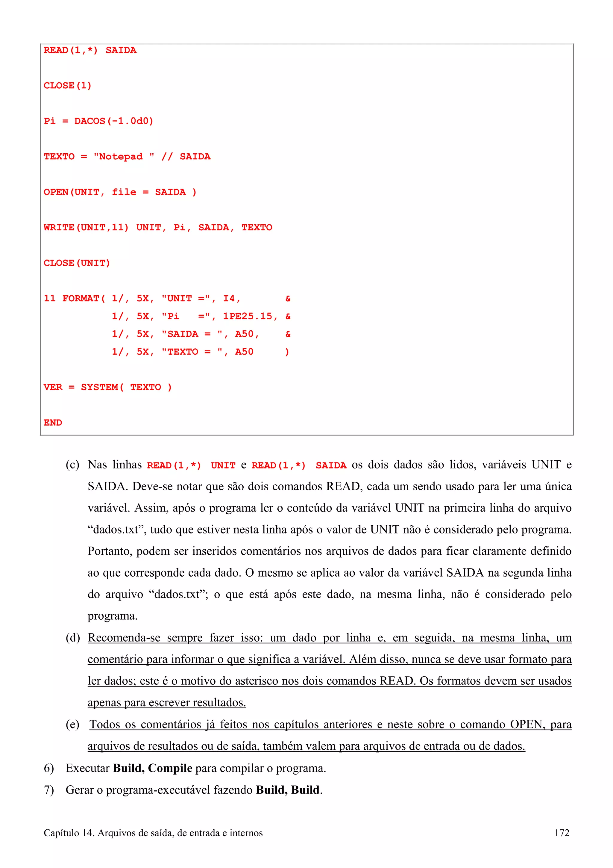 Capítulo 14. Arquivos de saída, de entrada e internos 172 
READ(1,*) SAIDA CLOSE(1) 
Pi = DACOS(-1.0d0) 
TEXTO = Notepad  // SAIDA OPEN(UNIT, file = SAIDA ) WRITE(UNIT,11) UNIT, Pi, SAIDA, TEXTO CLOSE(UNIT) 
11 FORMAT( 1/, 5X, UNIT =, I4,  
1/, 5X, Pi =, 1PE25.15,  
1/, 5X, SAIDA = , A50,  
1/, 5X, TEXTO = , A50 ) VER = SYSTEM( TEXTO ) 
END 
(c) Nas linhas READ(1,*) UNIT e READ(1,*) SAIDA os dois dados são lidos, variáveis UNIT e SAIDA. Deve-se notar que são dois comandos READ, cada um sendo usado para ler uma única variável. Assim, após o programa ler o conteúdo da variável UNIT na primeira linha do arquivo “dados.txt”, tudo que estiver nesta linha após o valor de UNIT não é considerado pelo programa. Portanto, podem ser inseridos comentários nos arquivos de dados para ficar claramente definido ao que corresponde cada dado. O mesmo se aplica ao valor da variável SAIDA na segunda linha do arquivo “dados.txt”; o que está após este dado, na mesma linha, não é considerado pelo programa. 
(d) Recomenda-se sempre fazer isso: um dado por linha e, em seguida, na mesma linha, um comentário para informar o que significa a variável. Além disso, nunca se deve usar formato para ler dados; este é o motivo do asterisco nos dois comandos READ. Os formatos devem ser usados apenas para escrever resultados. 
(e) Todos os comentários já feitos nos capítulos anteriores e neste sobre o comando OPEN, para arquivos de resultados ou de saída, também valem para arquivos de entrada ou de dados. 
6) Executar Build, Compile para compilar o programa. 
7) Gerar o programa-executável fazendo Build, Build.  
