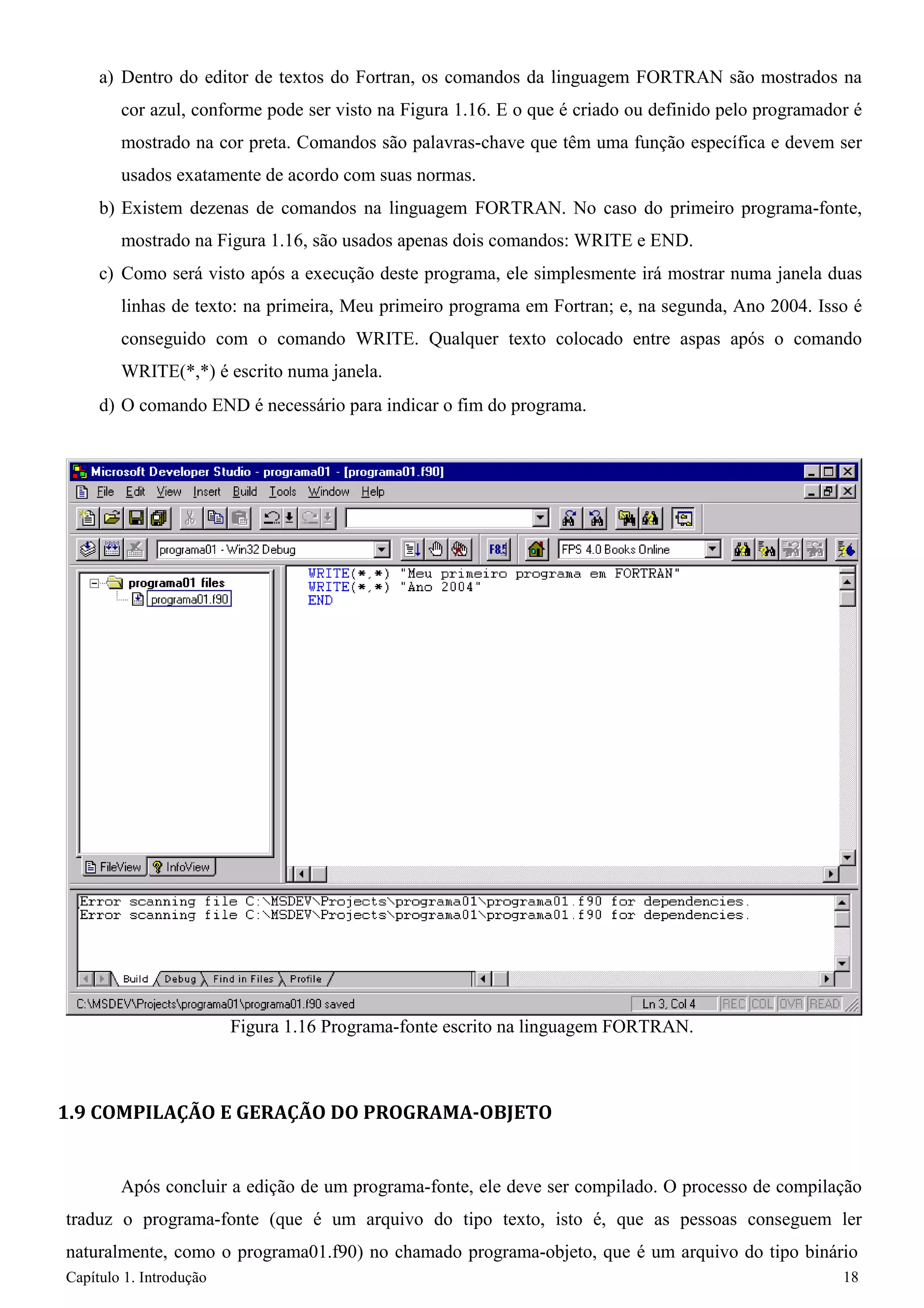 Capítulo 1. Introdução 18 
a) Dentro do editor de textos do Fortran, os comandos da linguagem FORTRAN são mostrados na cor azul, conforme pode ser visto na Figura 1.16. E o que é criado ou definido pelo programador é mostrado na cor preta. Comandos são palavras-chave que têm uma função específica e devem ser usados exatamente de acordo com suas normas. 
b) Existem dezenas de comandos na linguagem FORTRAN. No caso do primeiro programa-fonte, mostrado na Figura 1.16, são usados apenas dois comandos: WRITE e END. 
c) Como será visto após a execução deste programa, ele simplesmente irá mostrar numa janela duas linhas de texto: na primeira, Meu primeiro programa em Fortran; e, na segunda, Ano 2004. Isso é conseguido com o comando WRITE. Qualquer texto colocado entre aspas após o comando WRITE(*,*) é escrito numa janela. 
d) O comando END é necessário para indicar o fim do programa. 
Figura 1.16 Programa-fonte escrito na linguagem FORTRAN. 
1.9 COMPILAÇÃO E GERAÇÃO DO PROGRAMA-OBJETO 
Após concluir a edição de um programa-fonte, ele deve ser compilado. O processo de compilação traduz o programa-fonte (que é um arquivo do tipo texto, isto é, que as pessoas conseguem ler naturalmente, como o programa01.f90) no chamado programa-objeto, que é um arquivo do tipo binário  