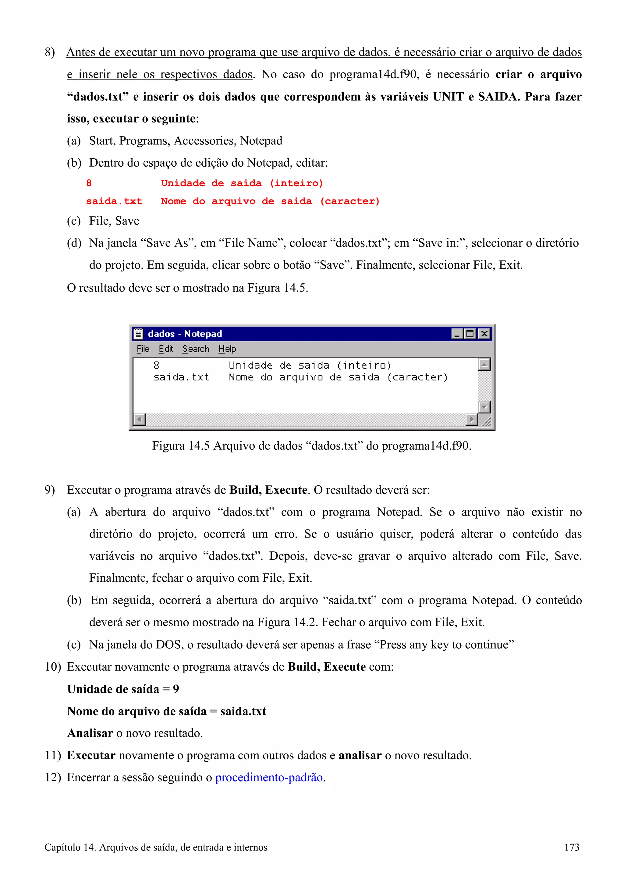 Capítulo 14. Arquivos de saída, de entrada e internos 173 
8) Antes de executar um novo programa que use arquivo de dados, é necessário criar o arquivo de dados e inserir nele os respectivos dados. No caso do programa14d.f90, é necessário criar o arquivo “dados.txt” e inserir os dois dados que correspondem às variáveis UNIT e SAIDA. Para fazer isso, executar o seguinte: 
(a) Start, Programs, Accessories, Notepad 
(b) Dentro do espaço de edição do Notepad, editar: 
8 Unidade de saida (inteiro) 
saida.txt Nome do arquivo de saida (caracter) 
(c) File, Save 
(d) Na janela “Save As”, em “File Name”, colocar “dados.txt”; em “Save in:”, selecionar o diretório do projeto. Em seguida, clicar sobre o botão “Save”. Finalmente, selecionar File, Exit. 
O resultado deve ser o mostrado na Figura 14.5. 
Figura 14.5 Arquivo de dados “dados.txt” do programa14d.f90. 
9) Executar o programa através de Build, Execute. O resultado deverá ser: 
(a) A abertura do arquivo “dados.txt” com o programa Notepad. Se o arquivo não existir no diretório do projeto, ocorrerá um erro. Se o usuário quiser, poderá alterar o conteúdo das variáveis no arquivo “dados.txt”. Depois, deve-se gravar o arquivo alterado com File, Save. Finalmente, fechar o arquivo com File, Exit. 
(b) Em seguida, ocorrerá a abertura do arquivo “saida.txt” com o programa Notepad. O conteúdo deverá ser o mesmo mostrado na Figura 14.2. Fechar o arquivo com File, Exit. 
(c) Na janela do DOS, o resultado deverá ser apenas a frase “Press any key to continue” 
10) Executar novamente o programa através de Build, Execute com: 
Unidade de saída = 9 
Nome do arquivo de saída = saida.txt 
Analisar o novo resultado. 
11) Executar novamente o programa com outros dados e analisar o novo resultado. 
12) Encerrar a sessão seguindo o procedimento-padrão.  