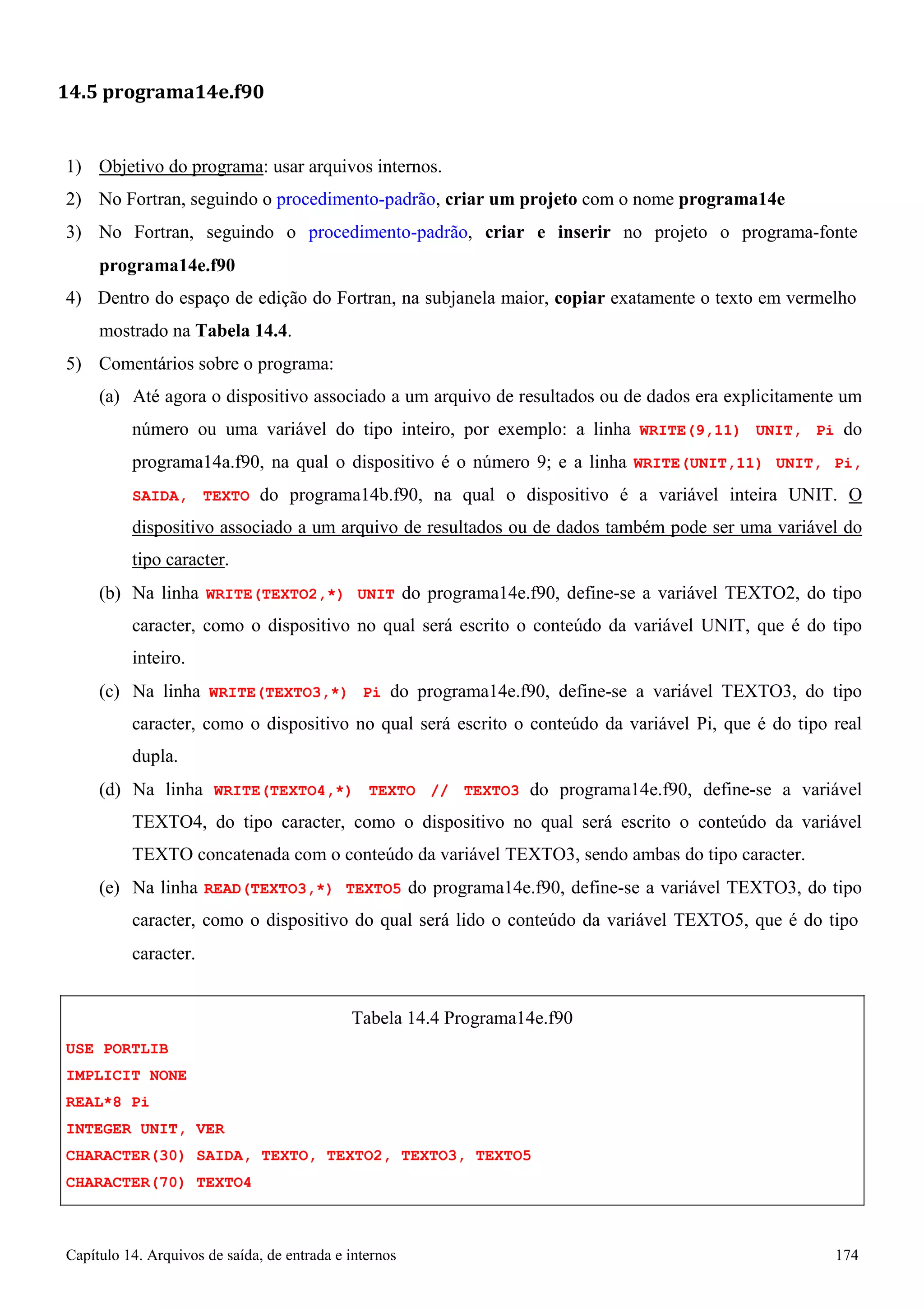 Capítulo 14. Arquivos de saída, de entrada e internos 174 
14.5 programa14e.f90 
1) Objetivo do programa: usar arquivos internos. 
2) No Fortran, seguindo o procedimento-padrão, criar um projeto com o nome programa14e 
3) No Fortran, seguindo o procedimento-padrão, criar e inserir no projeto o programa-fonte 
programa14e.f90 
4) Dentro do espaço de edição do Fortran, na subjanela maior, copiar exatamente o texto em vermelho mostrado na Tabela 14.4. 
5) Comentários sobre o programa: 
(a) Até agora o dispositivo associado a um arquivo de resultados ou de dados era explicitamente um número ou uma variável do tipo inteiro, por exemplo: a linha WRITE(9,11) UNIT, Pi do programa14a.f90, na qual o dispositivo é o número 9; e a linha WRITE(UNIT,11) UNIT, Pi, SAIDA, TEXTO do programa14b.f90, na qual o dispositivo é a variável inteira UNIT. O dispositivo associado a um arquivo de resultados ou de dados também pode ser uma variável do tipo caracter. 
(b) Na linha WRITE(TEXTO2,*) UNIT do programa14e.f90, define-se a variável TEXTO2, do tipo caracter, como o dispositivo no qual será escrito o conteúdo da variável UNIT, que é do tipo inteiro. 
(c) Na linha WRITE(TEXTO3,*) Pi do programa14e.f90, define-se a variável TEXTO3, do tipo caracter, como o dispositivo no qual será escrito o conteúdo da variável Pi, que é do tipo real dupla. 
(d) Na linha WRITE(TEXTO4,*) TEXTO // TEXTO3 do programa14e.f90, define-se a variável TEXTO4, do tipo caracter, como o dispositivo no qual será escrito o conteúdo da variável TEXTO concatenada com o conteúdo da variável TEXTO3, sendo ambas do tipo caracter. 
(e) Na linha READ(TEXTO3,*) TEXTO5 do programa14e.f90, define-se a variável TEXTO3, do tipo caracter, como o dispositivo do qual será lido o conteúdo da variável TEXTO5, que é do tipo 
caracter. 
USE PORTLIB IMPLICIT NONE REAL*8 Pi 
INTEGER UNIT, VER 
Tabela 14.4 Programa14e.f90 
CHARACTER(30) SAIDA, TEXTO, TEXTO2, TEXTO3, TEXTO5 
CHARACTER(70) TEXTO4  