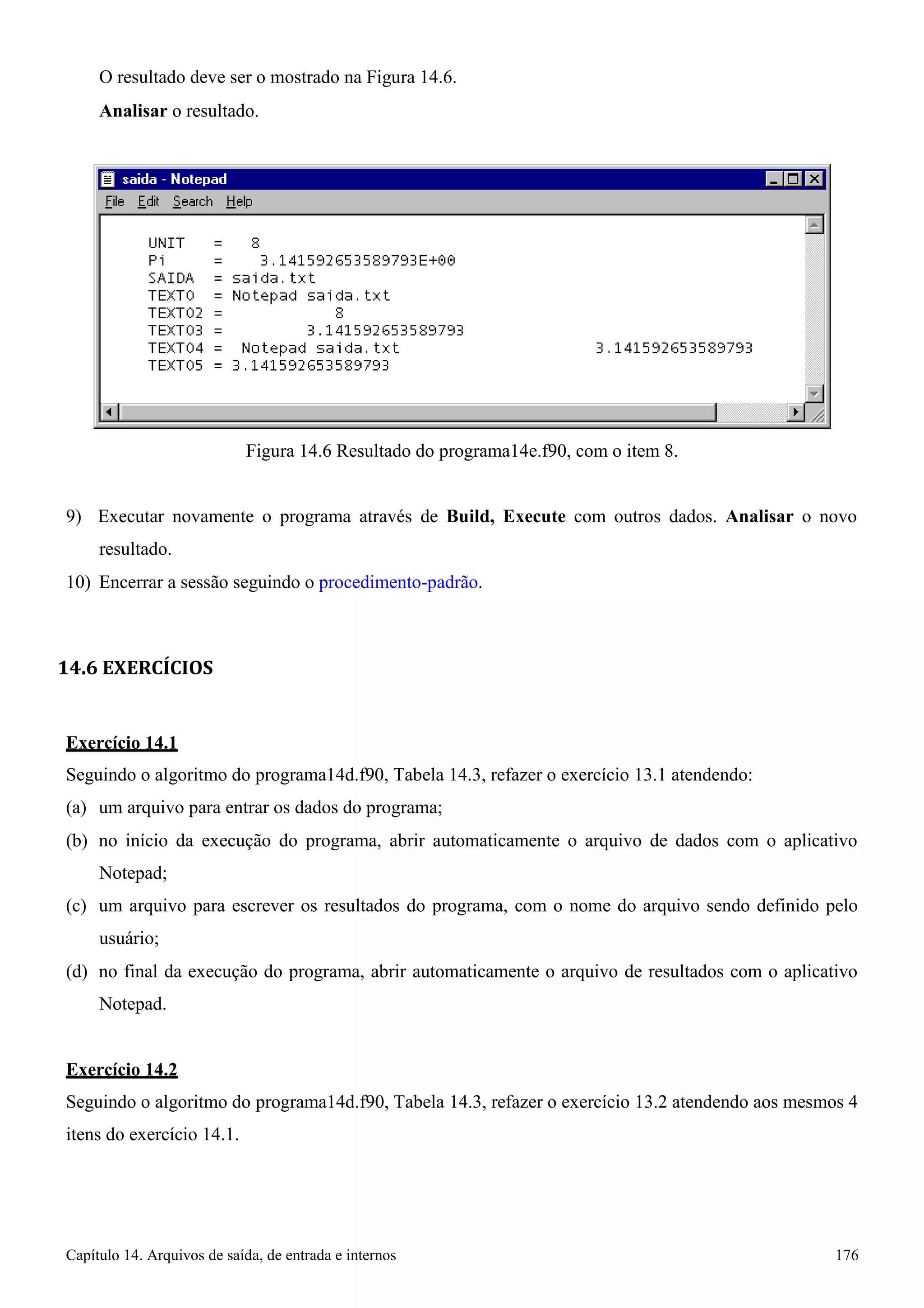 Capítulo 14. Arquivos de saída, de entrada e internos 176 
O resultado deve ser o mostrado na Figura 14.6. 
Analisar o resultado. 
Figura 14.6 Resultado do programa14e.f90, com o item 8. 
9) Executar novamente o programa através de Build, Execute com outros dados. Analisar o novo resultado. 
10) Encerrar a sessão seguindo o procedimento-padrão. 
14.6 EXERCÍCIOS 
Exercício 14.1 
Seguindo o algoritmo do programa14d.f90, Tabela 14.3, refazer o exercício 13.1 atendendo: (a) um arquivo para entrar os dados do programa; 
(b) no início da execução do programa, abrir automaticamente o arquivo de dados com o aplicativo 
Notepad; 
(c) um arquivo para escrever os resultados do programa, com o nome do arquivo sendo definido pelo usuário; 
(d) no final da execução do programa, abrir automaticamente o arquivo de resultados com o aplicativo 
Notepad. 
Exercício 14.2 
Seguindo o algoritmo do programa14d.f90, Tabela 14.3, refazer o exercício 13.2 atendendo aos mesmos 4 itens do exercício 14.1.  