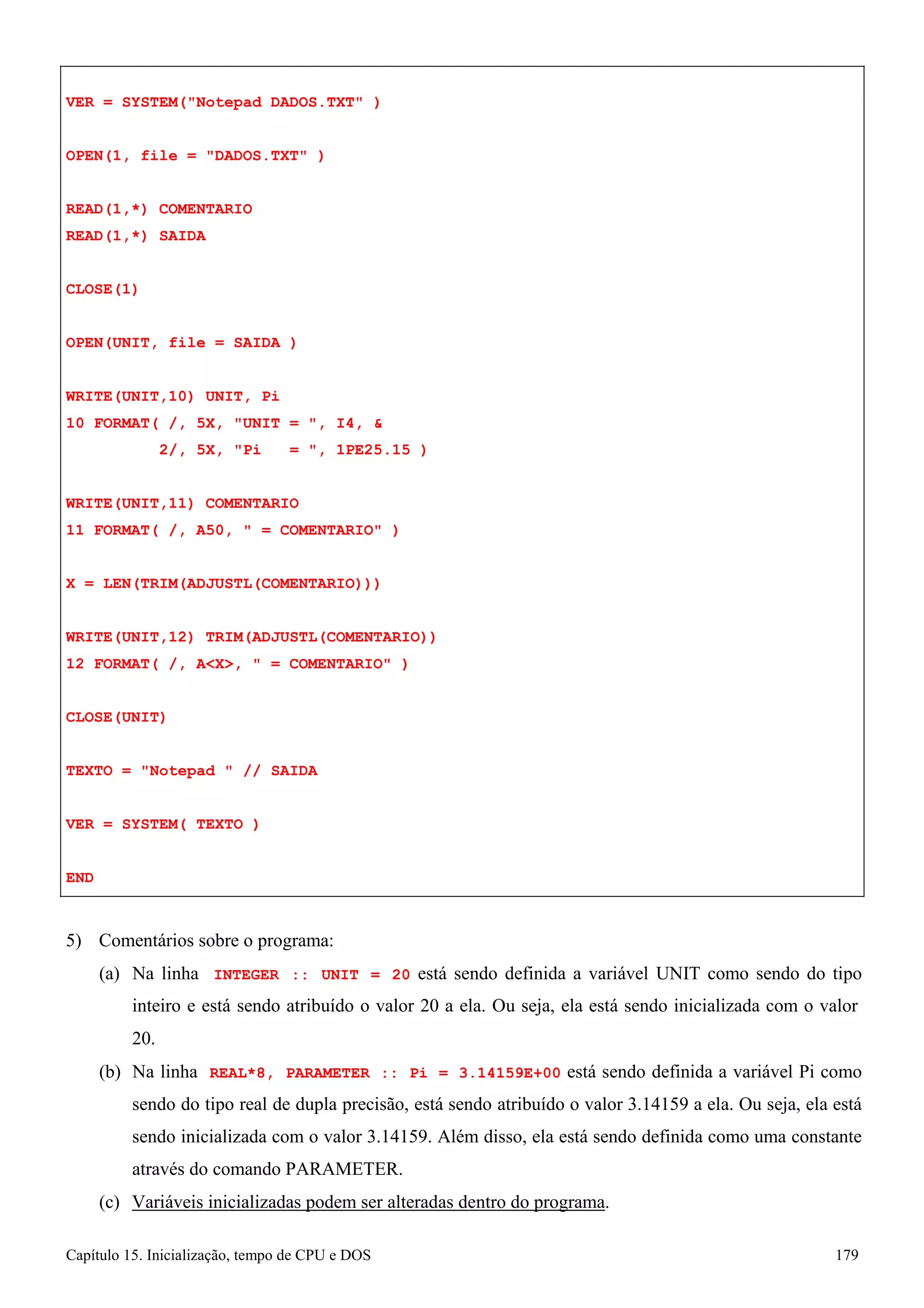 Capítulo 15. Inicialização, tempo de CPU e DOS 179 
VER = SYSTEM(Notepad DADOS.TXT ) OPEN(1, file = DADOS.TXT ) 
READ(1,*) COMENTARIO READ(1,*) SAIDA 
CLOSE(1) 
OPEN(UNIT, file = SAIDA ) WRITE(UNIT,10) UNIT, Pi 
10 FORMAT( /, 5X, UNIT = , I4,  
2/, 5X, Pi = , 1PE25.15 ) 
WRITE(UNIT,11) COMENTARIO 
11 FORMAT( /, A50,  = COMENTARIO ) X = LEN(TRIM(ADJUSTL(COMENTARIO))) 
WRITE(UNIT,12) TRIM(ADJUSTL(COMENTARIO)) 
12 FORMAT( /, AX,  = COMENTARIO ) CLOSE(UNIT) 
TEXTO = Notepad  // SAIDA VER = SYSTEM( TEXTO ) 
END 
5) Comentários sobre o programa: 
(a) Na linha INTEGER :: UNIT = 20 está sendo definida a variável UNIT como sendo do tipo inteiro e está sendo atribuído o valor 20 a ela. Ou seja, ela está sendo inicializada com o valor 
20. 
(b) Na linha REAL*8, PARAMETER :: Pi = 3.14159E+00 está sendo definida a variável Pi como sendo do tipo real de dupla precisão, está sendo atribuído o valor 3.14159 a ela. Ou seja, ela está sendo inicializada com o valor 3.14159. Além disso, ela está sendo definida como uma constante através do comando PARAMETER. 
(c) Variáveis inicializadas podem ser alteradas dentro do programa.  