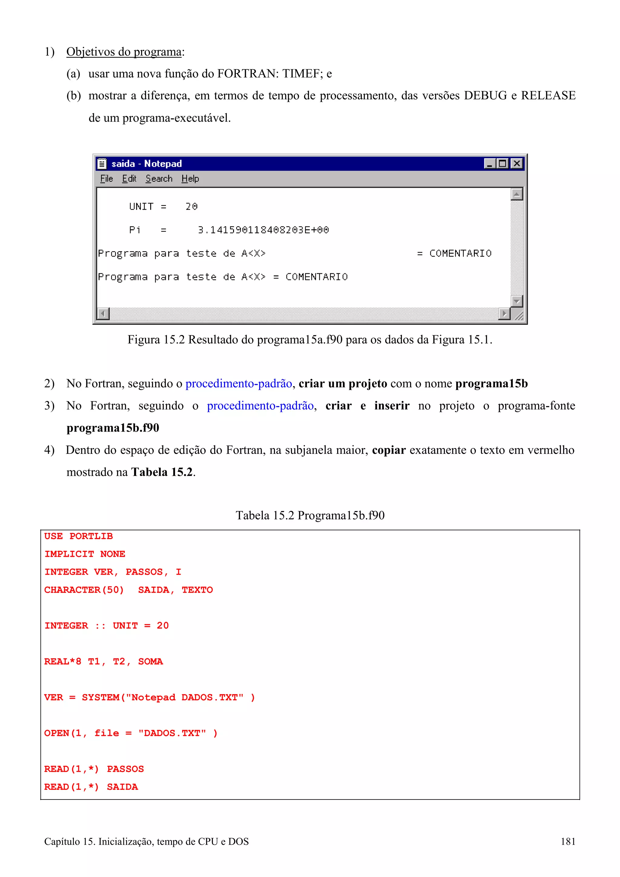 Capítulo 15. Inicialização, tempo de CPU e DOS 181 
1) Objetivos do programa: 
(a) usar uma nova função do FORTRAN: TIMEF; e 
(b) mostrar a diferença, em termos de tempo de processamento, das versões DEBUG e RELEASE 
de um programa-executável. 
Figura 15.2 Resultado do programa15a.f90 para os dados da Figura 15.1. 
2) No Fortran, seguindo o procedimento-padrão, criar um projeto com o nome programa15b 
3) No Fortran, seguindo o procedimento-padrão, criar e inserir no projeto o programa-fonte 
programa15b.f90 
4) Dentro do espaço de edição do Fortran, na subjanela maior, copiar exatamente o texto em vermelho mostrado na Tabela 15.2. 
USE PORTLIB IMPLICIT NONE 
INTEGER VER, PASSOS, I CHARACTER(50) SAIDA, TEXTO 
INTEGER :: UNIT = 20 
REAL*8 T1, T2, SOMA 
Tabela 15.2 Programa15b.f90 
VER = SYSTEM(Notepad DADOS.TXT ) OPEN(1, file = DADOS.TXT ) 
READ(1,*) PASSOS READ(1,*) SAIDA  