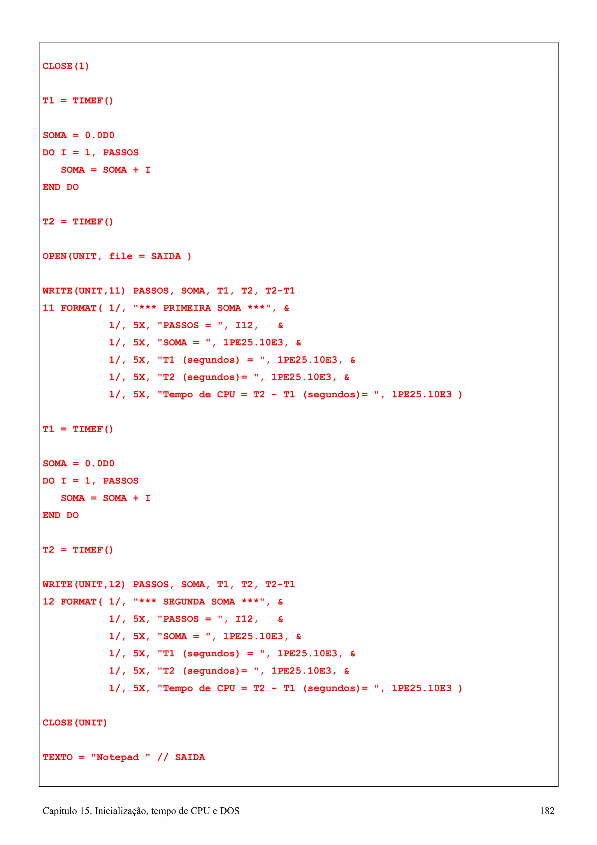 Capítulo 15. Inicialização, tempo de CPU e DOS 182 
CLOSE(1) 
T1 = TIMEF() SOMA = 0.0D0 
DO I = 1, PASSOS SOMA = SOMA + I 
END DO 
T2 = TIMEF() 
OPEN(UNIT, file = SAIDA ) 
WRITE(UNIT,11) PASSOS, SOMA, T1, T2, T2-T1 
11 FORMAT( 1/, *** PRIMEIRA SOMA ***,  
1/, 5X, PASSOS = , I12,  
1/, 5X, SOMA = , 1PE25.10E3,  
1/, 5X, T1 (segundos) = , 1PE25.10E3,  
1/, 5X, T2 (segundos)= , 1PE25.10E3,  
1/, 5X, Tempo de CPU = T2 - T1 (segundos)= , 1PE25.10E3 ) T1 = TIMEF() 
SOMA = 0.0D0 
DO I = 1, PASSOS SOMA = SOMA + I 
END DO 
T2 = TIMEF() 
WRITE(UNIT,12) PASSOS, SOMA, T1, T2, T2-T1 
12 FORMAT( 1/, *** SEGUNDA SOMA ***,  
1/, 5X, PASSOS = , I12,  
1/, 5X, SOMA = , 1PE25.10E3,  
1/, 5X, T1 (segundos) = , 1PE25.10E3,  
1/, 5X, T2 (segundos)= , 1PE25.10E3,  
1/, 5X, Tempo de CPU = T2 - T1 (segundos)= , 1PE25.10E3 ) CLOSE(UNIT) 
TEXTO = Notepad  // SAIDA  