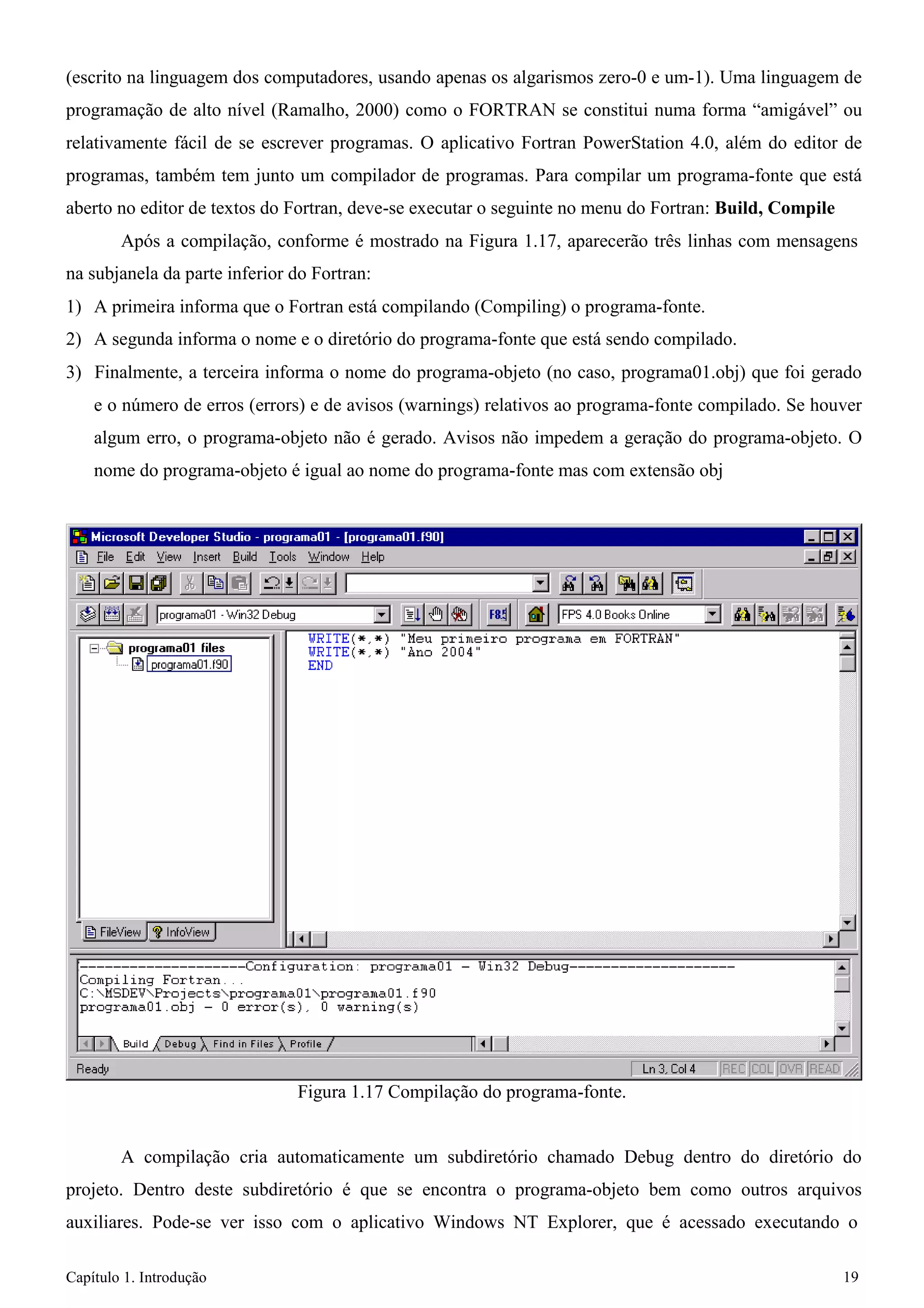 Capítulo 1. Introdução 19 
(escrito na linguagem dos computadores, usando apenas os algarismos zero-0 e um-1). Uma linguagem de programação de alto nível (Ramalho, 2000) como o FORTRAN se constitui numa forma “amigável” ou relativamente fácil de se escrever programas. O aplicativo Fortran PowerStation 4.0, além do editor de programas, também tem junto um compilador de programas. Para compilar um programa-fonte que está aberto no editor de textos do Fortran, deve-se executar o seguinte no menu do Fortran: Build, Compile 
Após a compilação, conforme é mostrado na Figura 1.17, aparecerão três linhas com mensagens na subjanela da parte inferior do Fortran: 
1) A primeira informa que o Fortran está compilando (Compiling) o programa-fonte. 
2) A segunda informa o nome e o diretório do programa-fonte que está sendo compilado. 
3) Finalmente, a terceira informa o nome do programa-objeto (no caso, programa01.obj) que foi gerado e o número de erros (errors) e de avisos (warnings) relativos ao programa-fonte compilado. Se houver algum erro, o programa-objeto não é gerado. Avisos não impedem a geração do programa-objeto. O nome do programa-objeto é igual ao nome do programa-fonte mas com extensão obj 
Figura 1.17 Compilação do programa-fonte. 
A compilação cria automaticamente um subdiretório chamado Debug dentro do diretório do projeto. Dentro deste subdiretório é que se encontra o programa-objeto bem como outros arquivos auxiliares. Pode-se ver isso com o aplicativo Windows NT Explorer, que é acessado executando o  