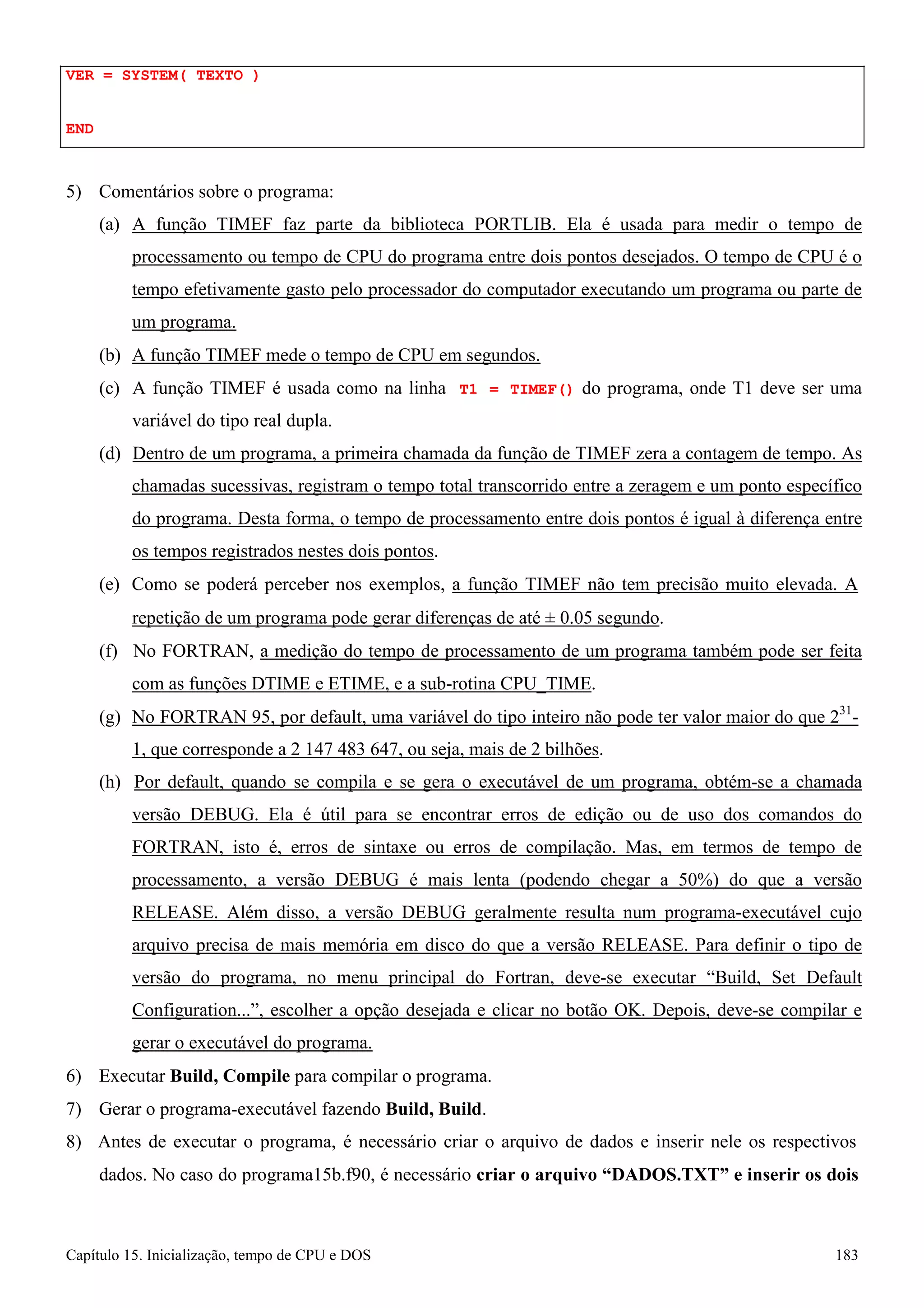 Capítulo 15. Inicialização, tempo de CPU e DOS 183 
VER = SYSTEM( TEXTO ) 
END 
5) Comentários sobre o programa: 
(a) A função TIMEF faz parte da biblioteca PORTLIB. Ela é usada para medir o tempo de processamento ou tempo de CPU do programa entre dois pontos desejados. O tempo de CPU é o tempo efetivamente gasto pelo processador do computador executando um programa ou parte de um programa. 
(b) A função TIMEF mede o tempo de CPU em segundos. 
(c) A função TIMEF é usada como na linha T1 = TIMEF() do programa, onde T1 deve ser uma variável do tipo real dupla. 
(d) Dentro de um programa, a primeira chamada da função de TIMEF zera a contagem de tempo. As chamadas sucessivas, registram o tempo total transcorrido entre a zeragem e um ponto específico do programa. Desta forma, o tempo de processamento entre dois pontos é igual à diferença entre os tempos registrados nestes dois pontos. 
(e) Como se poderá perceber nos exemplos, a função TIMEF não tem precisão muito elevada. A 
repetição de um programa pode gerar diferenças de até ± 0.05 segundo. 
(f) No FORTRAN, a medição do tempo de processamento de um programa também pode ser feita com as funções DTIME e ETIME, e a sub-rotina CPU_TIME. 
(g) No FORTRAN 95, por default, uma variável do tipo inteiro não pode ter valor maior do que 231- 
1, que corresponde a 2 147 483 647, ou seja, mais de 2 bilhões. 
(h) Por default, quando se compila e se gera o executável de um programa, obtém-se a chamada versão DEBUG. Ela é útil para se encontrar erros de edição ou de uso dos comandos do FORTRAN, isto é, erros de sintaxe ou erros de compilação. Mas, em termos de tempo de processamento, a versão DEBUG é mais lenta (podendo chegar a 50%) do que a versão RELEASE. Além disso, a versão DEBUG geralmente resulta num programa-executável cujo arquivo precisa de mais memória em disco do que a versão RELEASE. Para definir o tipo de versão do programa, no menu principal do Fortran, deve-se executar “Build, Set Default Configuration...”, escolher a opção desejada e clicar no botão OK. Depois, deve-se compilar e gerar o executável do programa. 
6) Executar Build, Compile para compilar o programa. 
7) Gerar o programa-executável fazendo Build, Build. 
8) Antes de executar o programa, é necessário criar o arquivo de dados e inserir nele os respectivos dados. No caso do programa15b.f90, é necessário criar o arquivo “DADOS.TXT” e inserir os dois  