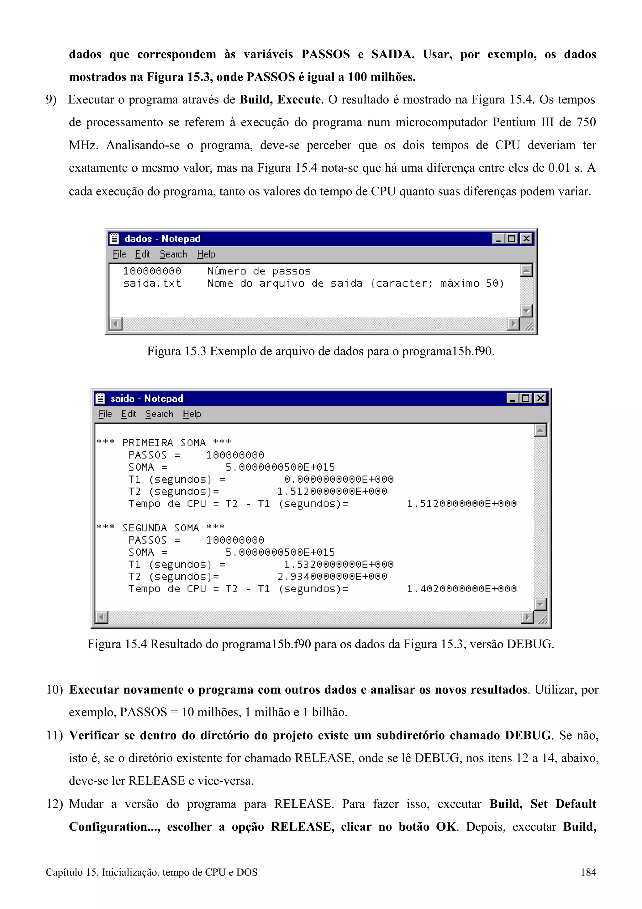 Capítulo 15. Inicialização, tempo de CPU e DOS 184 
dados que correspondem às variáveis PASSOS e SAIDA. Usar, por exemplo, os dados mostrados na Figura 15.3, onde PASSOS é igual a 100 milhões. 
9) Executar o programa através de Build, Execute. O resultado é mostrado na Figura 15.4. Os tempos de processamento se referem à execução do programa num microcomputador Pentium III de 750 
MHz. Analisando-se o programa, deve-se perceber que os dois tempos de CPU deveriam ter exatamente o mesmo valor, mas na Figura 15.4 nota-se que há uma diferença entre eles de 0.01 s. A 
cada execução do programa, tanto os valores do tempo de CPU quanto suas diferenças podem variar. 
Figura 15.3 Exemplo de arquivo de dados para o programa15b.f90. 
Figura 15.4 Resultado do programa15b.f90 para os dados da Figura 15.3, versão DEBUG. 
10) Executar novamente o programa com outros dados e analisar os novos resultados. Utilizar, por exemplo, PASSOS = 10 milhões, 1 milhão e 1 bilhão. 
11) Verificar se dentro do diretório do projeto existe um subdiretório chamado DEBUG. Se não, isto é, se o diretório existente for chamado RELEASE, onde se lê DEBUG, nos itens 12 a 14, abaixo, deve-se ler RELEASE e vice-versa. 
12) Mudar a versão do programa para RELEASE. Para fazer isso, executar Build, Set Default 
Configuration..., escolher a opção RELEASE, clicar no botão OK. Depois, executar Build,  
