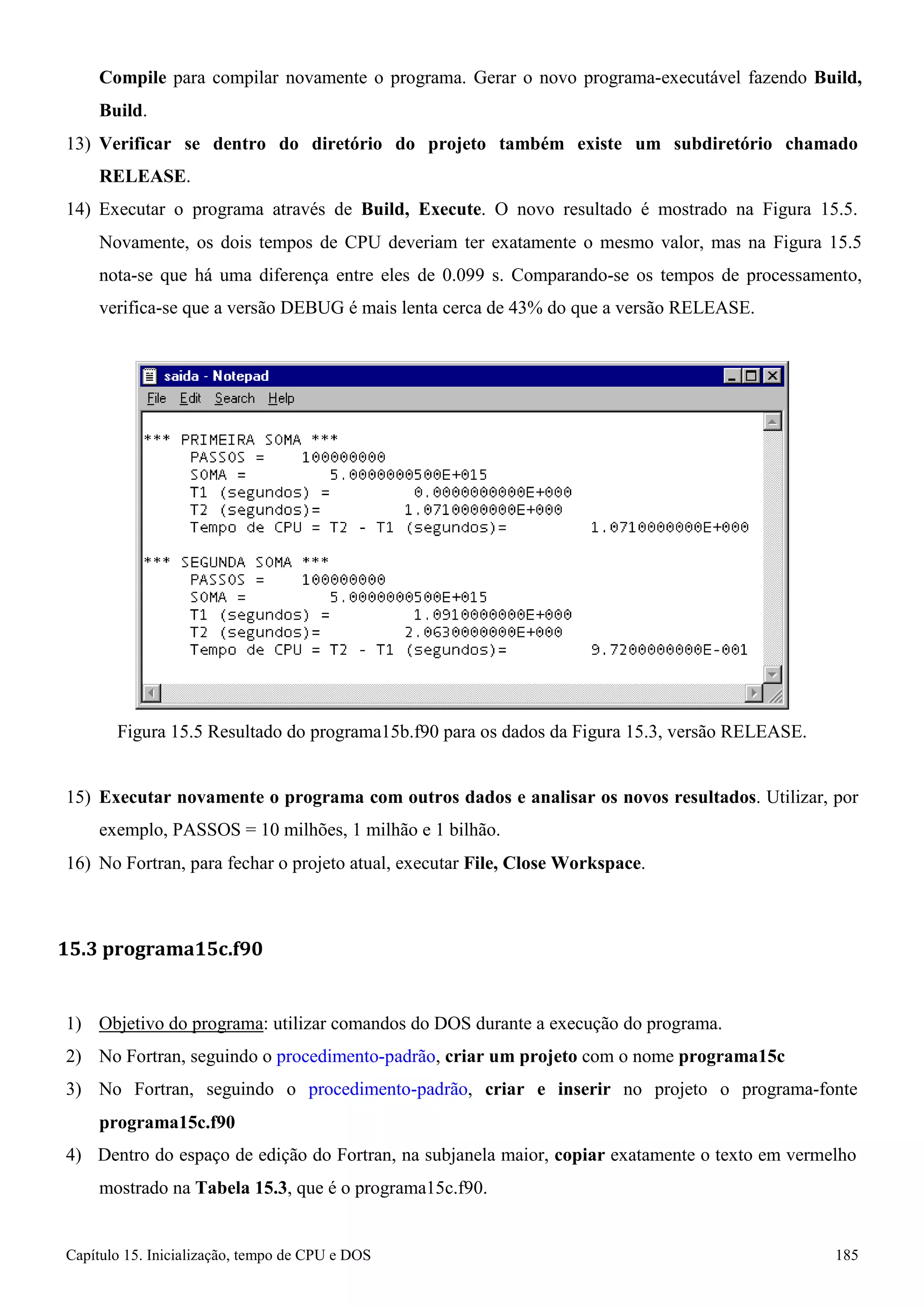 Capítulo 15. Inicialização, tempo de CPU e DOS 185 
Compile para compilar novamente o programa. Gerar o novo programa-executável fazendo Build, Build. 
13) Verificar se dentro do diretório do projeto também existe um subdiretório chamado 
RELEASE. 
14) Executar o programa através de Build, Execute. O novo resultado é mostrado na Figura 15.5. 
Novamente, os dois tempos de CPU deveriam ter exatamente o mesmo valor, mas na Figura 15.5 nota-se que há uma diferença entre eles de 0.099 s. Comparando-se os tempos de processamento, verifica-se que a versão DEBUG é mais lenta cerca de 43% do que a versão RELEASE. 
Figura 15.5 Resultado do programa15b.f90 para os dados da Figura 15.3, versão RELEASE. 
15) Executar novamente o programa com outros dados e analisar os novos resultados. Utilizar, por exemplo, PASSOS = 10 milhões, 1 milhão e 1 bilhão. 
16) No Fortran, para fechar o projeto atual, executar File, Close Workspace. 
15.3 programa15c.f90 
1) Objetivo do programa: utilizar comandos do DOS durante a execução do programa. 
2) No Fortran, seguindo o procedimento-padrão, criar um projeto com o nome programa15c 
3) No Fortran, seguindo o procedimento-padrão, criar e inserir no projeto o programa-fonte 
programa15c.f90 
4) Dentro do espaço de edição do Fortran, na subjanela maior, copiar exatamente o texto em vermelho mostrado na Tabela 15.3, que é o programa15c.f90.  