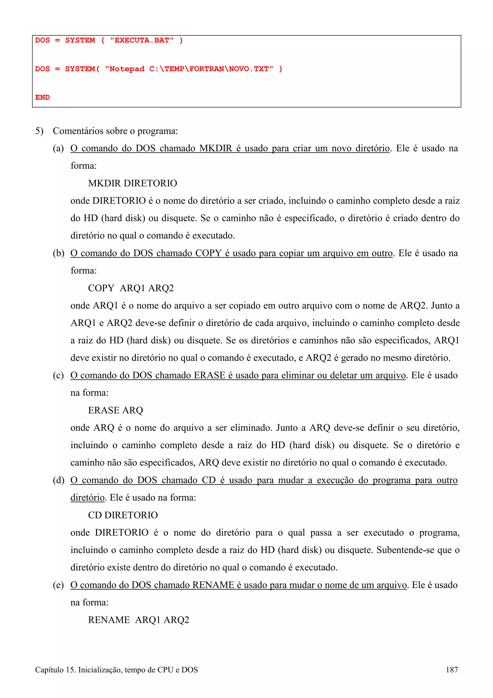 Capítulo 15. Inicialização, tempo de CPU e DOS 187 
DOS = SYSTEM ( EXECUTA.BAT ) 
DOS = SYSTEM( Notepad C:TEMPFORTRANNOVO.TXT ) END 
5) Comentários sobre o programa: 
(a) O comando do DOS chamado MKDIR é usado para criar um novo diretório. Ele é usado na forma: 
MKDIR DIRETORIO 
onde DIRETORIO é o nome do diretório a ser criado, incluindo o caminho completo desde a raiz do HD (hard disk) ou disquete. Se o caminho não é especificado, o diretório é criado dentro do diretório no qual o comando é executado. 
(b) O comando do DOS chamado COPY é usado para copiar um arquivo em outro. Ele é usado na forma: 
COPY ARQ1 ARQ2 
onde ARQ1 é o nome do arquivo a ser copiado em outro arquivo com o nome de ARQ2. Junto a ARQ1 e ARQ2 deve-se definir o diretório de cada arquivo, incluindo o caminho completo desde a raiz do HD (hard disk) ou disquete. Se os diretórios e caminhos não são especificados, ARQ1 deve existir no diretório no qual o comando é executado, e ARQ2 é gerado no mesmo diretório. 
(c) O comando do DOS chamado ERASE é usado para eliminar ou deletar um arquivo. Ele é usado na forma: 
ERASE ARQ 
onde ARQ é o nome do arquivo a ser eliminado. Junto a ARQ deve-se definir o seu diretório, incluindo o caminho completo desde a raiz do HD (hard disk) ou disquete. Se o diretório e caminho não são especificados, ARQ deve existir no diretório no qual o comando é executado. 
(d) O comando do DOS chamado CD é usado para mudar a execução do programa para outro diretório. Ele é usado na forma: 
CD DIRETORIO 
onde DIRETORIO é o nome do diretório para o qual passa a ser executado o programa, incluindo o caminho completo desde a raiz do HD (hard disk) ou disquete. Subentende-se que o diretório existe dentro do diretório no qual o comando é executado. 
(e) O comando do DOS chamado RENAME é usado para mudar o nome de um arquivo. Ele é usado na forma: 
RENAME ARQ1 ARQ2  