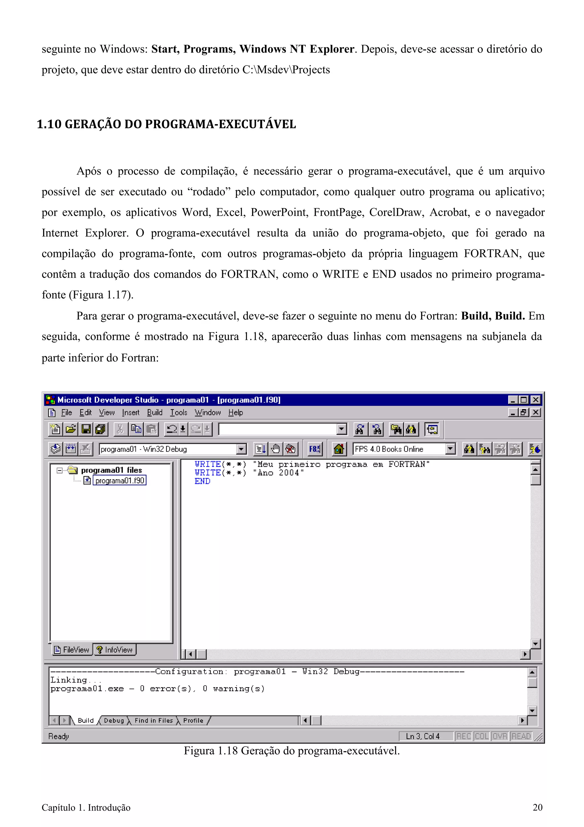 Capítulo 1. Introdução 20 
seguinte no Windows: Start, Programs, Windows NT Explorer. Depois, deve-se acessar o diretório do projeto, que deve estar dentro do diretório C:MsdevProjects 
1.10 GERAÇÃO DO PROGRAMA-EXECUTÁVEL 
Após o processo de compilação, é necessário gerar o programa-executável, que é um arquivo possível de ser executado ou “rodado” pelo computador, como qualquer outro programa ou aplicativo; por exemplo, os aplicativos Word, Excel, PowerPoint, FrontPage, CorelDraw, Acrobat, e o navegador Internet Explorer. O programa-executável resulta da união do programa-objeto, que foi gerado na compilação do programa-fonte, com outros programas-objeto da própria linguagem FORTRAN, que contêm a tradução dos comandos do FORTRAN, como o WRITE e END usados no primeiro programa- fonte (Figura 1.17). 
Para gerar o programa-executável, deve-se fazer o seguinte no menu do Fortran: Build, Build. Em seguida, conforme é mostrado na Figura 1.18, aparecerão duas linhas com mensagens na subjanela da 
parte inferior do Fortran: 
Figura 1.18 Geração do programa-executável.  