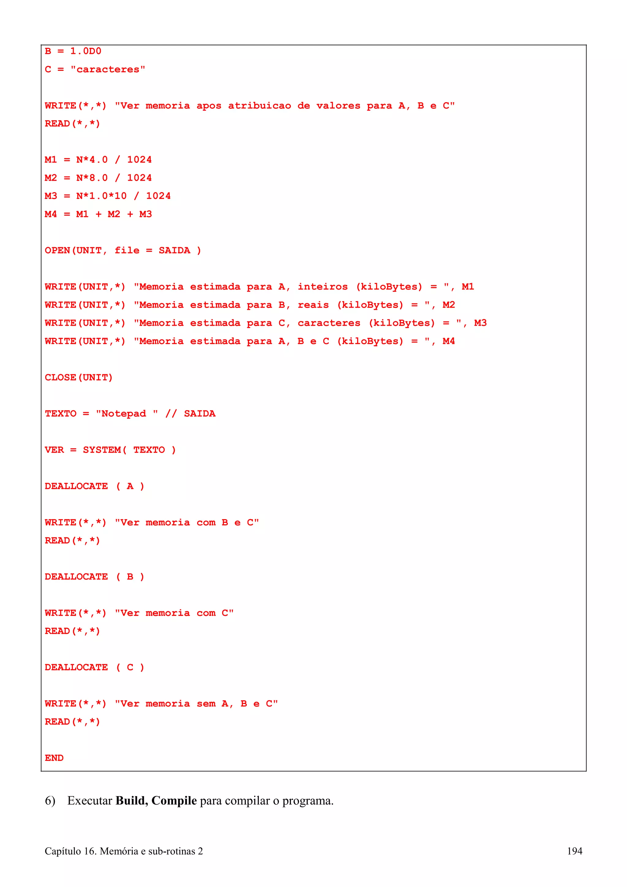 Capítulo 16. Memória e sub-rotinas 2 194 
B = 1.0D0 
C = caracteres 
WRITE(*,*) Ver memoria apos atribuicao de valores para A, B e C READ(*,*) 
M1 
= 
N*4.0 / 1024 
M2 
= 
N*8.0 / 1024 
M3 
= 
N*1.0*10 / 1024 
M4 
= 
M1 + M2 + M3 
OPEN(UNIT, file = SAIDA ) 
WRITE(UNIT,*) Memoria estimada para A, inteiros (kiloBytes) = , M1 
WRITE(UNIT,*) Memoria estimada para B, reais (kiloBytes) = , M2 
WRITE(UNIT,*) Memoria estimada para C, caracteres (kiloBytes) = , M3 
WRITE(UNIT,*) Memoria estimada para A, B e C (kiloBytes) = , M4 
CLOSE(UNIT) 
TEXTO = Notepad  // SAIDA VER = SYSTEM( TEXTO ) DEALLOCATE ( A ) 
WRITE(*,*) Ver memoria com B e C READ(*,*) 
DEALLOCATE ( B ) 
WRITE(*,*) Ver memoria com C READ(*,*) 
DEALLOCATE ( C ) 
WRITE(*,*) Ver memoria sem A, B e C READ(*,*) 
END 
6) Executar Build, Compile para compilar o programa.  