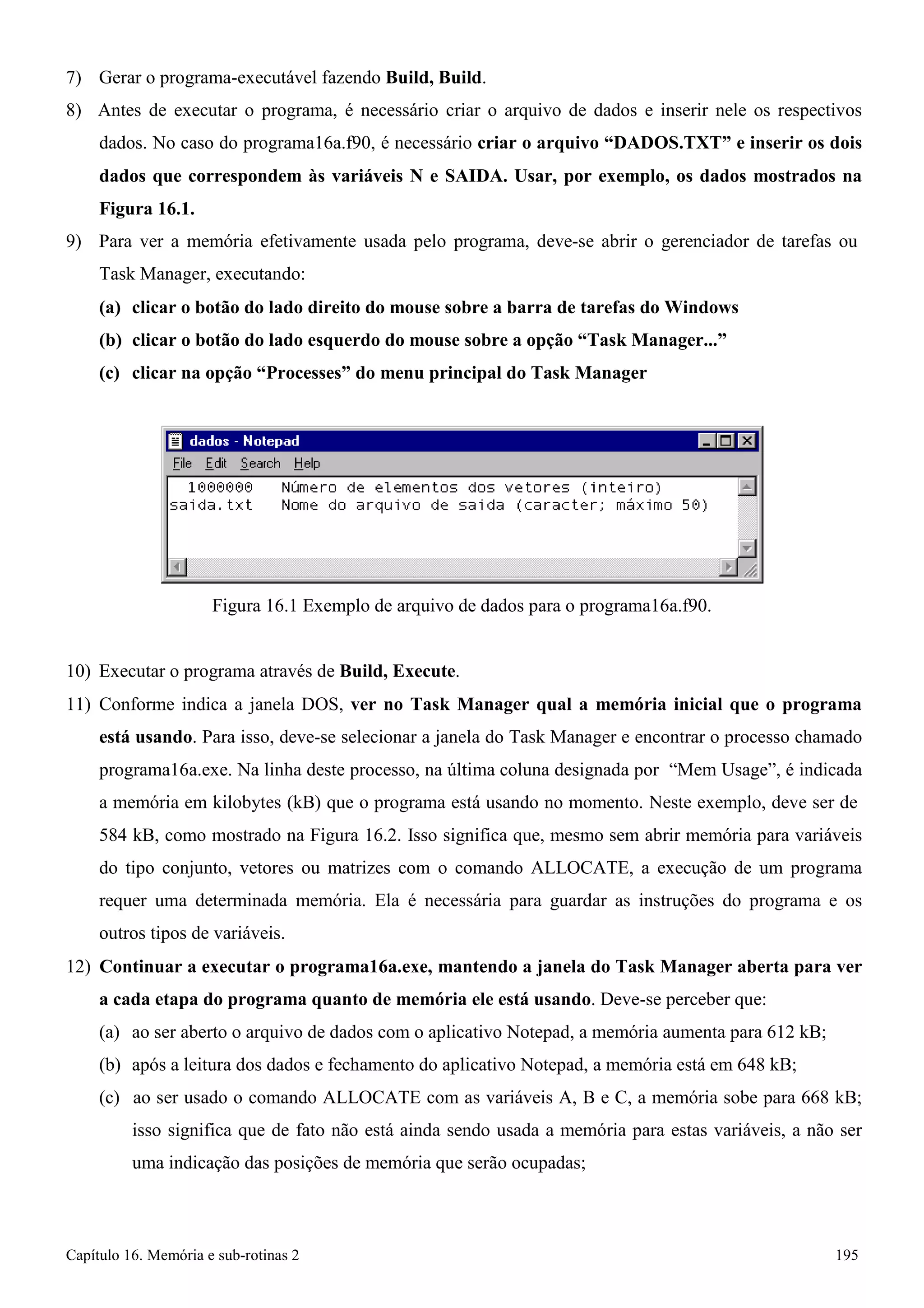 Capítulo 16. Memória e sub-rotinas 2 195 
7) Gerar o programa-executável fazendo Build, Build. 
8) Antes de executar o programa, é necessário criar o arquivo de dados e inserir nele os respectivos dados. No caso do programa16a.f90, é necessário criar o arquivo “DADOS.TXT” e inserir os dois dados que correspondem às variáveis N e SAIDA. Usar, por exemplo, os dados mostrados na Figura 16.1. 
9) Para ver a memória efetivamente usada pelo programa, deve-se abrir o gerenciador de tarefas ou 
Task Manager, executando: 
(a) clicar o botão do lado direito do mouse sobre a barra de tarefas do Windows (b) clicar o botão do lado esquerdo do mouse sobre a opção “Task Manager...” (c) clicar na opção “Processes” do menu principal do Task Manager 
Figura 16.1 Exemplo de arquivo de dados para o programa16a.f90. 
10) Executar o programa através de Build, Execute. 
11) Conforme indica a janela DOS, ver no Task Manager qual a memória inicial que o programa está usando. Para isso, deve-se selecionar a janela do Task Manager e encontrar o processo chamado programa16a.exe. Na linha deste processo, na última coluna designada por “Mem Usage”, é indicada a memória em kilobytes (kB) que o programa está usando no momento. Neste exemplo, deve ser de 
584 kB, como mostrado na Figura 16.2. Isso significa que, mesmo sem abrir memória para variáveis do tipo conjunto, vetores ou matrizes com o comando ALLOCATE, a execução de um programa requer uma determinada memória. Ela é necessária para guardar as instruções do programa e os outros tipos de variáveis. 
12) Continuar a executar o programa16a.exe, mantendo a janela do Task Manager aberta para ver a cada etapa do programa quanto de memória ele está usando. Deve-se perceber que: 
(a) ao ser aberto o arquivo de dados com o aplicativo Notepad, a memória aumenta para 612 kB; (b) após a leitura dos dados e fechamento do aplicativo Notepad, a memória está em 648 kB; 
(c) ao ser usado o comando ALLOCATE com as variáveis A, B e C, a memória sobe para 668 kB; isso significa que de fato não está ainda sendo usada a memória para estas variáveis, a não ser uma indicação das posições de memória que serão ocupadas;  