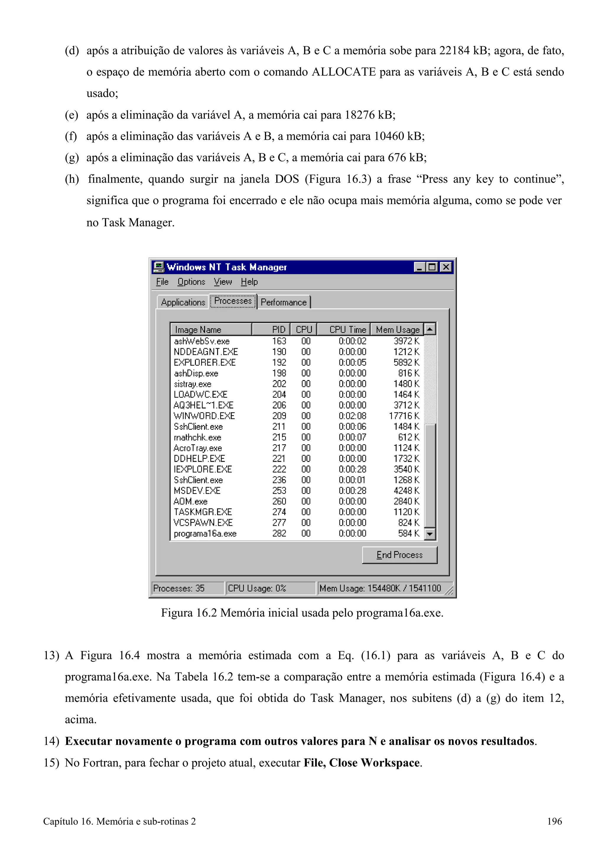Capítulo 16. Memória e sub-rotinas 2 196 
(d) após a atribuição de valores às variáveis A, B e C a memória sobe para 22184 kB; agora, de fato, o espaço de memória aberto com o comando ALLOCATE para as variáveis A, B e C está sendo usado; 
(e) após a eliminação da variável A, a memória cai para 18276 kB; 
(f) após a eliminação das variáveis A e B, a memória cai para 10460 kB; (g) após a eliminação das variáveis A, B e C, a memória cai para 676 kB; 
(h) finalmente, quando surgir na janela DOS (Figura 16.3) a frase “Press any key to continue”, significa que o programa foi encerrado e ele não ocupa mais memória alguma, como se pode ver 
no Task Manager. 
Figura 16.2 Memória inicial usada pelo programa16a.exe. 
13) A Figura 16.4 mostra a memória estimada com a Eq. (16.1) para as variáveis A, B e C do programa16a.exe. Na Tabela 16.2 tem-se a comparação entre a memória estimada (Figura 16.4) e a memória efetivamente usada, que foi obtida do Task Manager, nos subitens (d) a (g) do item 12, acima. 
14) Executar novamente o programa com outros valores para N e analisar os novos resultados. 
15) No Fortran, para fechar o projeto atual, executar File, Close Workspace.  