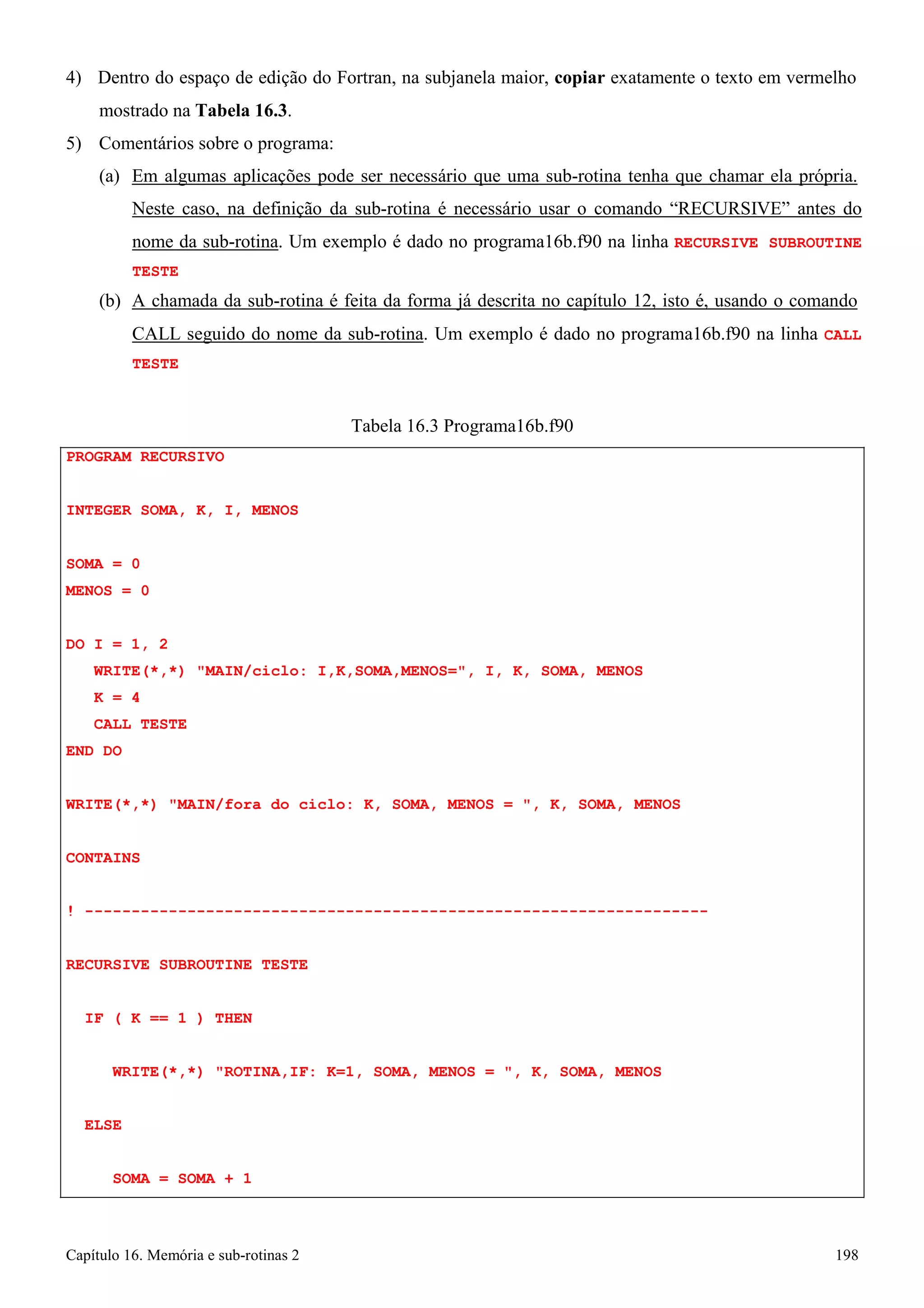 Capítulo 16. Memória e sub-rotinas 2 198 
4) Dentro do espaço de edição do Fortran, na subjanela maior, copiar exatamente o texto em vermelho mostrado na Tabela 16.3. 
5) Comentários sobre o programa: 
(a) Em algumas aplicações pode ser necessário que uma sub-rotina tenha que chamar ela própria. 
Neste caso, na definição da sub-rotina é necessário usar o comando “RECURSIVE” antes do nome da sub-rotina. Um exemplo é dado no programa16b.f90 na linha RECURSIVE SUBROUTINE TESTE 
(b) A chamada da sub-rotina é feita da forma já descrita no capítulo 12, isto é, usando o comando 
CALL seguido do nome da sub-rotina. Um exemplo é dado no programa16b.f90 na linha CALL TESTE 
PROGRAM RECURSIVO 
INTEGER SOMA, K, I, MENOS SOMA = 0 
MENOS = 0 
Tabela 16.3 Programa16b.f90 
DO I = 1, 2 
WRITE(*,*) MAIN/ciclo: I,K,SOMA,MENOS=, I, K, SOMA, MENOS K = 4 
CALL TESTE END DO 
WRITE(*,*) MAIN/fora do ciclo: K, SOMA, MENOS = , K, SOMA, MENOS CONTAINS 
! ------------------------------------------------------------------- RECURSIVE SUBROUTINE TESTE 
IF ( K == 1 ) THEN 
WRITE(*,*) ROTINA,IF: K=1, SOMA, MENOS = , K, SOMA, MENOS ELSE 
SOMA = SOMA + 1  