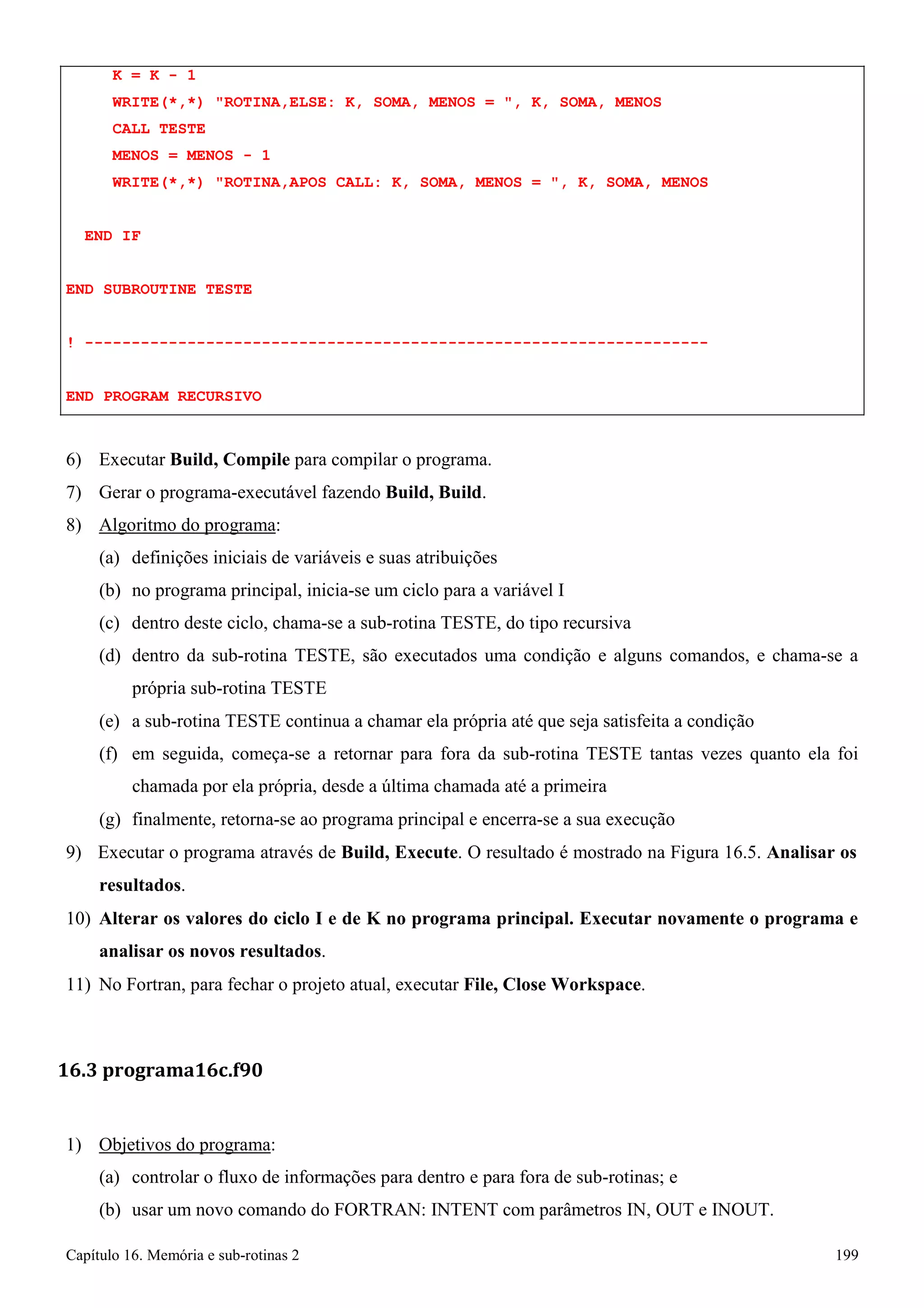 Capítulo 16. Memória e sub-rotinas 2 199 
K = K - 1 
WRITE(*,*) ROTINA,ELSE: K, SOMA, MENOS = , K, SOMA, MENOS CALL TESTE 
MENOS = MENOS - 1 
WRITE(*,*) ROTINA,APOS CALL: K, SOMA, MENOS = , K, SOMA, MENOS END IF 
END SUBROUTINE TESTE 
! ------------------------------------------------------------------- END PROGRAM RECURSIVO 
6) Executar Build, Compile para compilar o programa. 
7) Gerar o programa-executável fazendo Build, Build. 
8) Algoritmo do programa: 
(a) definições iniciais de variáveis e suas atribuições 
(b) no programa principal, inicia-se um ciclo para a variável I 
(c) dentro deste ciclo, chama-se a sub-rotina TESTE, do tipo recursiva 
(d) dentro da sub-rotina TESTE, são executados uma condição e alguns comandos, e chama-se a própria sub-rotina TESTE 
(e) a sub-rotina TESTE continua a chamar ela própria até que seja satisfeita a condição 
(f) em seguida, começa-se a retornar para fora da sub-rotina TESTE tantas vezes quanto ela foi chamada por ela própria, desde a última chamada até a primeira 
(g) finalmente, retorna-se ao programa principal e encerra-se a sua execução 
9) Executar o programa através de Build, Execute. O resultado é mostrado na Figura 16.5. Analisar os resultados. 
10) Alterar os valores do ciclo I e de K no programa principal. Executar novamente o programa e analisar os novos resultados. 
11) No Fortran, para fechar o projeto atual, executar File, Close Workspace. 
16.3 programa16c.f90 
1) Objetivos do programa: 
(a) controlar o fluxo de informações para dentro e para fora de sub-rotinas; e 
(b) usar um novo comando do FORTRAN: INTENT com parâmetros IN, OUT e INOUT.  