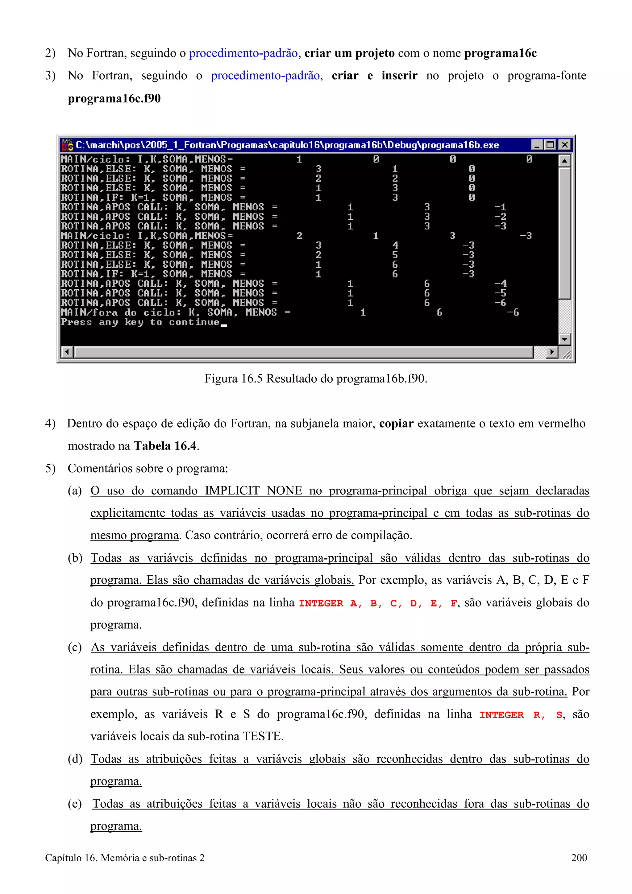 Capítulo 16. Memória e sub-rotinas 2 200 
2) No Fortran, seguindo o procedimento-padrão, criar um projeto com o nome programa16c 
3) No Fortran, seguindo o procedimento-padrão, criar e inserir no projeto o programa-fonte 
programa16c.f90 
Figura 16.5 Resultado do programa16b.f90. 
4) Dentro do espaço de edição do Fortran, na subjanela maior, copiar exatamente o texto em vermelho mostrado na Tabela 16.4. 
5) Comentários sobre o programa: 
(a) O uso do comando IMPLICIT NONE no programa-principal obriga que sejam declaradas explicitamente todas as variáveis usadas no programa-principal e em todas as sub-rotinas do mesmo programa. Caso contrário, ocorrerá erro de compilação. 
(b) Todas as variáveis definidas no programa-principal são válidas dentro das sub-rotinas do programa. Elas são chamadas de variáveis globais. Por exemplo, as variáveis A, B, C, D, E e F do programa16c.f90, definidas na linha INTEGER A, B, C, D, E, F, são variáveis globais do programa. 
(c) As variáveis definidas dentro de uma sub-rotina são válidas somente dentro da própria sub- rotina. Elas são chamadas de variáveis locais. Seus valores ou conteúdos podem ser passados para outras sub-rotinas ou para o programa-principal através dos argumentos da sub-rotina. Por exemplo, as variáveis R e S do programa16c.f90, definidas na linha INTEGER R, S, são variáveis locais da sub-rotina TESTE. 
(d) Todas as atribuições feitas a variáveis globais são reconhecidas dentro das sub-rotinas do programa. 
(e) Todas as atribuições feitas a variáveis locais não são reconhecidas fora das sub-rotinas do programa.  