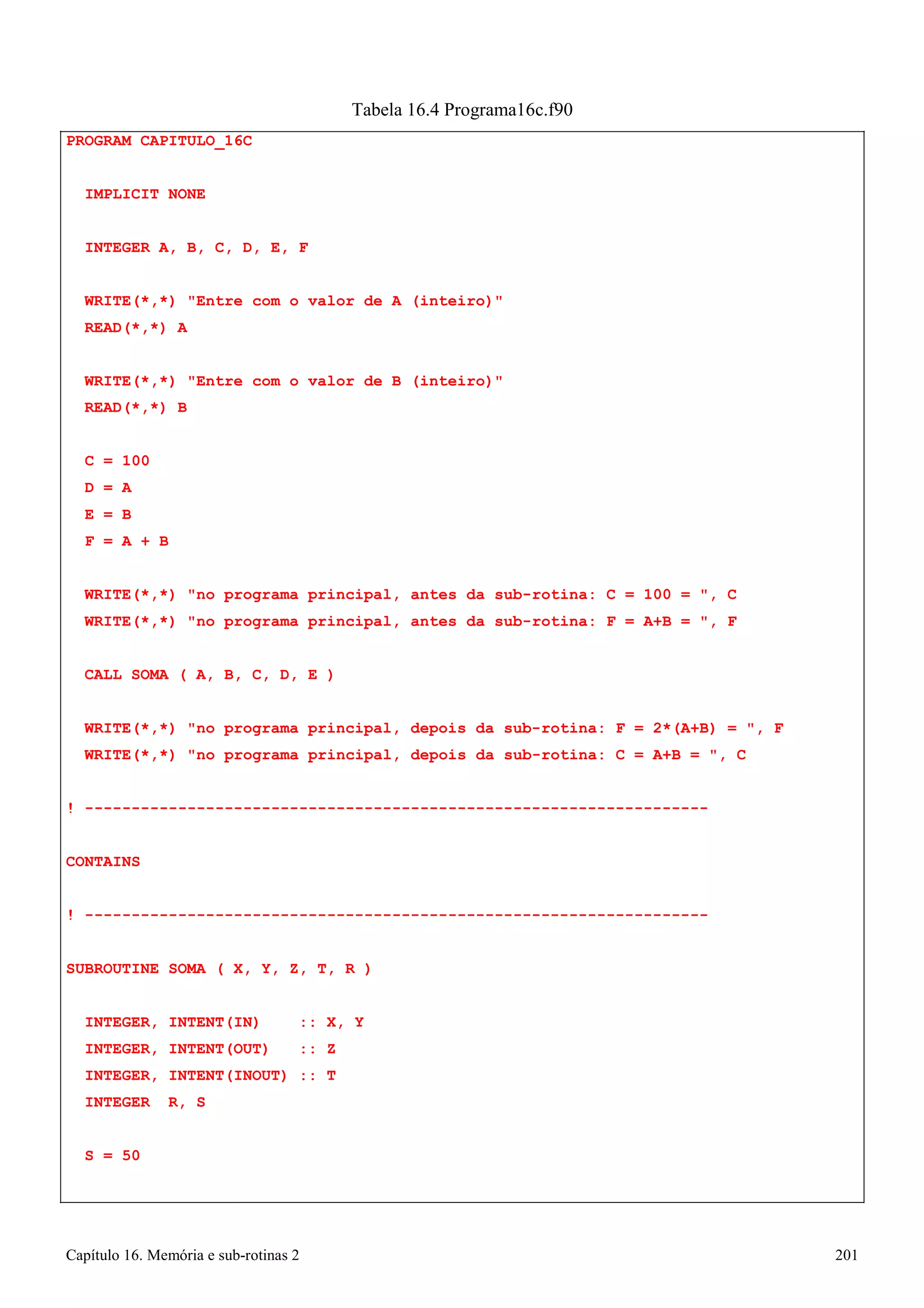Capítulo 16. Memória e sub-rotinas 2 201 
PROGRAM CAPITULO_16C IMPLICIT NONE 
INTEGER A, B, C, D, E, F 
Tabela 16.4 Programa16c.f90 
WRITE(*,*) Entre com o valor de A (inteiro) READ(*,*) A 
WRITE(*,*) Entre com o valor de B (inteiro) READ(*,*) B 
C 
= 
100 
D 
= 
A 
E 
= 
B 
F 
= 
A + B 
WRITE(*,*) no programa principal, antes da sub-rotina: C = 100 = , C WRITE(*,*) no programa principal, antes da sub-rotina: F = A+B = , F 
CALL SOMA ( A, B, C, D, E ) 
WRITE(*,*) no programa principal, depois da sub-rotina: F = 2*(A+B) = , F WRITE(*,*) no programa principal, depois da sub-rotina: C = A+B = , C 
! ------------------------------------------------------------------- CONTAINS 
! ------------------------------------------------------------------- SUBROUTINE SOMA ( X, Y, Z, T, R ) 
INTEGER, INTENT(IN) :: X, Y INTEGER, INTENT(OUT) :: Z INTEGER, INTENT(INOUT) :: T INTEGER R, S 
S = 50  