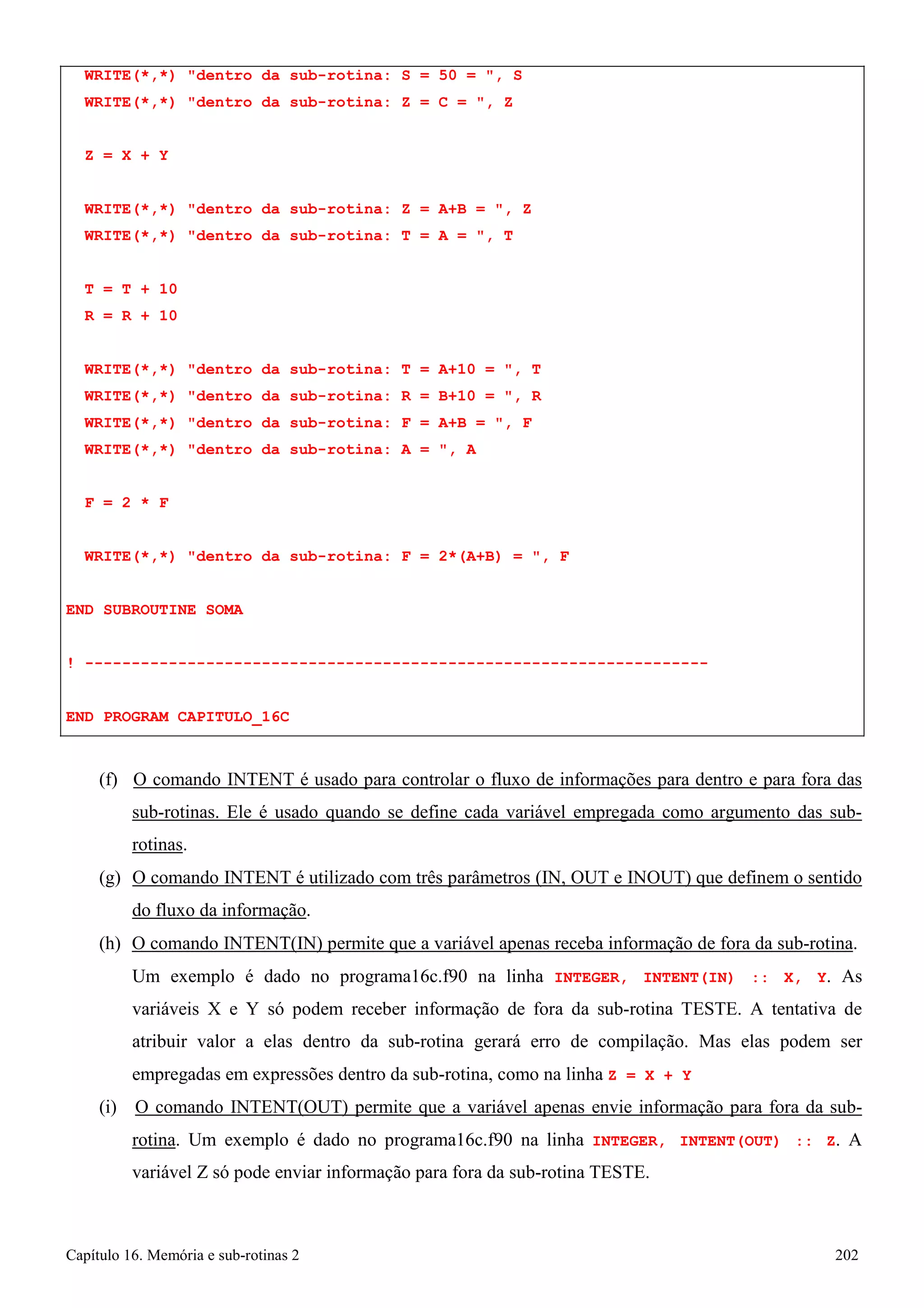 Capítulo 16. Memória e sub-rotinas 2 202 
WRITE(*,*) dentro da sub-rotina: S = 50 = , S WRITE(*,*) dentro da sub-rotina: Z = C = , Z 
Z = X + Y 
WRITE(*,*) dentro da sub-rotina: Z = A+B = , Z WRITE(*,*) dentro da sub-rotina: T = A = , T 
T = T + 10 
R = R + 10 
WRITE(*,*) dentro da sub-rotina: T = A+10 = , T WRITE(*,*) dentro da sub-rotina: R = B+10 = , R WRITE(*,*) dentro da sub-rotina: F = A+B = , F WRITE(*,*) dentro da sub-rotina: A = , A 
F = 2 * F 
WRITE(*,*) dentro da sub-rotina: F = 2*(A+B) = , F END SUBROUTINE SOMA 
! ------------------------------------------------------------------- 
END PROGRAM CAPITULO_16C 
(f) O comando INTENT é usado para controlar o fluxo de informações para dentro e para fora das sub-rotinas. Ele é usado quando se define cada variável empregada como argumento das sub- rotinas. 
(g) O comando INTENT é utilizado com três parâmetros (IN, OUT e INOUT) que definem o sentido do fluxo da informação. 
(h) O comando INTENT(IN) permite que a variável apenas receba informação de fora da sub-rotina. 
Um exemplo é dado no programa16c.f90 na linha INTEGER, INTENT(IN) :: X, Y. As variáveis X e Y só podem receber informação de fora da sub-rotina TESTE. A tentativa de atribuir valor a elas dentro da sub-rotina gerará erro de compilação. Mas elas podem ser empregadas em expressões dentro da sub-rotina, como na linha Z = X + Y 
(i) O comando INTENT(OUT) permite que a variável apenas envie informação para fora da sub- rotina. Um exemplo é dado no programa16c.f90 na linha INTEGER, INTENT(OUT) :: Z. A variável Z só pode enviar informação para fora da sub-rotina TESTE.  