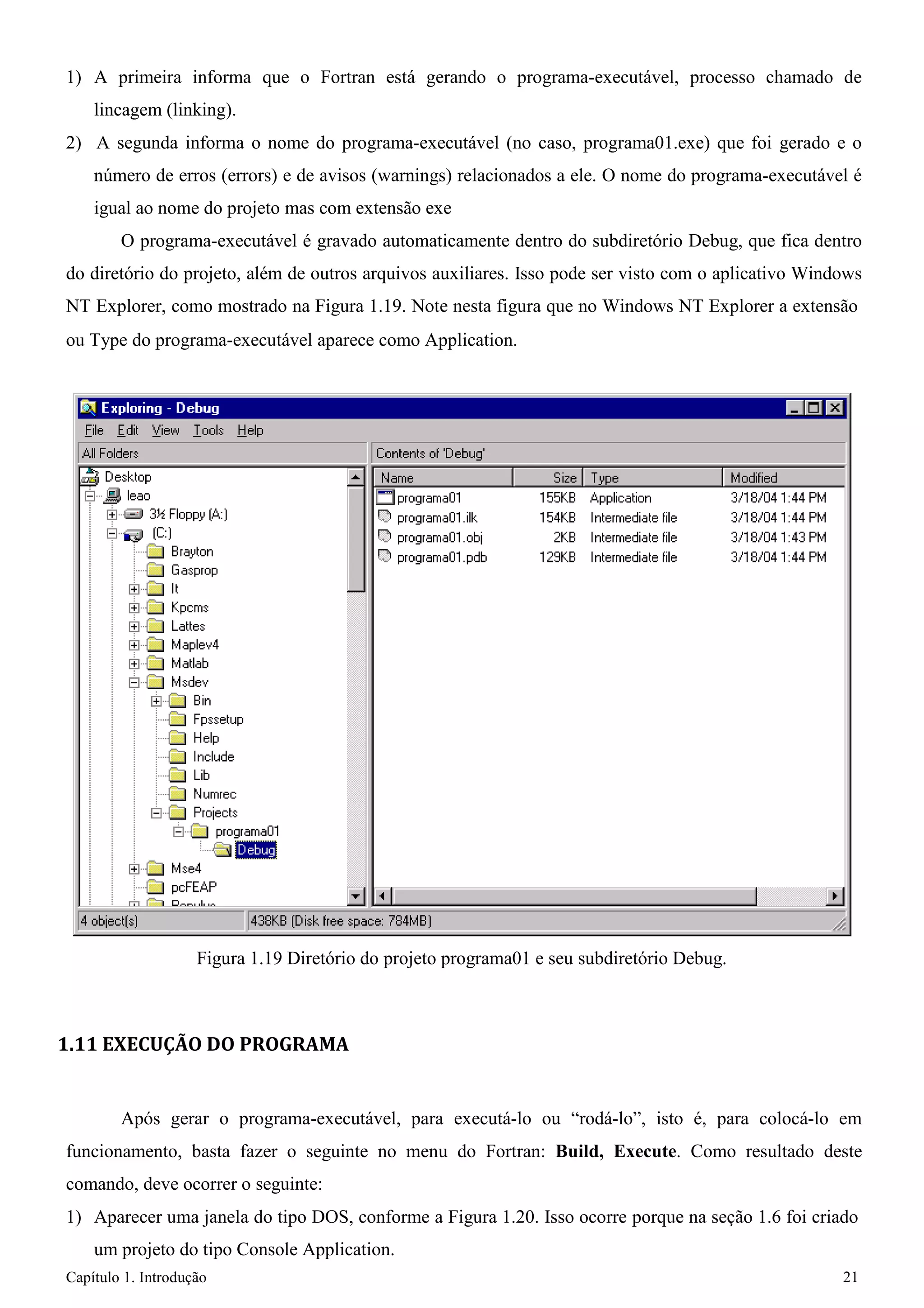Capítulo 1. Introdução 21 
1) A primeira informa que o Fortran está gerando o programa-executável, processo chamado de lincagem (linking). 
2) A segunda informa o nome do programa-executável (no caso, programa01.exe) que foi gerado e o número de erros (errors) e de avisos (warnings) relacionados a ele. O nome do programa-executável é igual ao nome do projeto mas com extensão exe 
O programa-executável é gravado automaticamente dentro do subdiretório Debug, que fica dentro do diretório do projeto, além de outros arquivos auxiliares. Isso pode ser visto com o aplicativo Windows NT Explorer, como mostrado na Figura 1.19. Note nesta figura que no Windows NT Explorer a extensão 
ou Type do programa-executável aparece como Application. 
Figura 1.19 Diretório do projeto programa01 e seu subdiretório Debug. 
1.11 EXECUÇÃO DO PROGRAMA 
Após gerar o programa-executável, para executá-lo ou “rodá-lo”, isto é, para colocá-lo em funcionamento, basta fazer o seguinte no menu do Fortran: Build, Execute. Como resultado deste comando, deve ocorrer o seguinte: 
1) Aparecer uma janela do tipo DOS, conforme a Figura 1.20. Isso ocorre porque na seção 1.6 foi criado um projeto do tipo Console Application.  