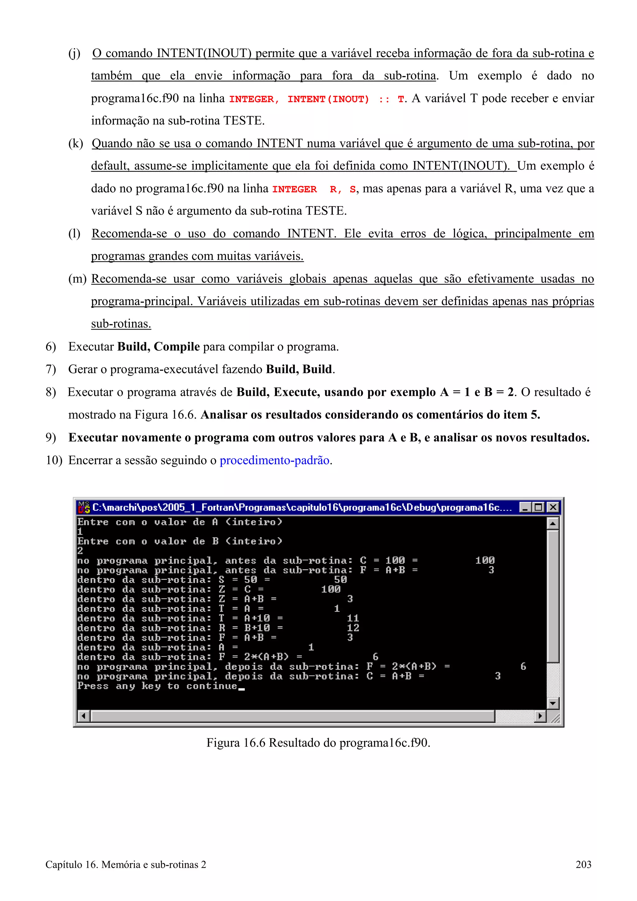 Capítulo 16. Memória e sub-rotinas 2 203 
(j) O comando INTENT(INOUT) permite que a variável receba informação de fora da sub-rotina e também que ela envie informação para fora da sub-rotina. Um exemplo é dado no programa16c.f90 na linha INTEGER, INTENT(INOUT) :: T. A variável T pode receber e enviar informação na sub-rotina TESTE. 
(k) Quando não se usa o comando INTENT numa variável que é argumento de uma sub-rotina, por default, assume-se implicitamente que ela foi definida como INTENT(INOUT). Um exemplo é dado no programa16c.f90 na linha INTEGER R, S, mas apenas para a variável R, uma vez que a variável S não é argumento da sub-rotina TESTE. 
(l) Recomenda-se o uso do comando INTENT. Ele evita erros de lógica, principalmente em programas grandes com muitas variáveis. 
(m) Recomenda-se usar como variáveis globais apenas aquelas que são efetivamente usadas no programa-principal. Variáveis utilizadas em sub-rotinas devem ser definidas apenas nas próprias sub-rotinas. 
6) Executar Build, Compile para compilar o programa. 
7) Gerar o programa-executável fazendo Build, Build. 
8) Executar o programa através de Build, Execute, usando por exemplo A = 1 e B = 2. O resultado é mostrado na Figura 16.6. Analisar os resultados considerando os comentários do item 5. 
9) Executar novamente o programa com outros valores para A e B, e analisar os novos resultados. 
10) Encerrar a sessão seguindo o procedimento-padrão. 
Figura 16.6 Resultado do programa16c.f90.  