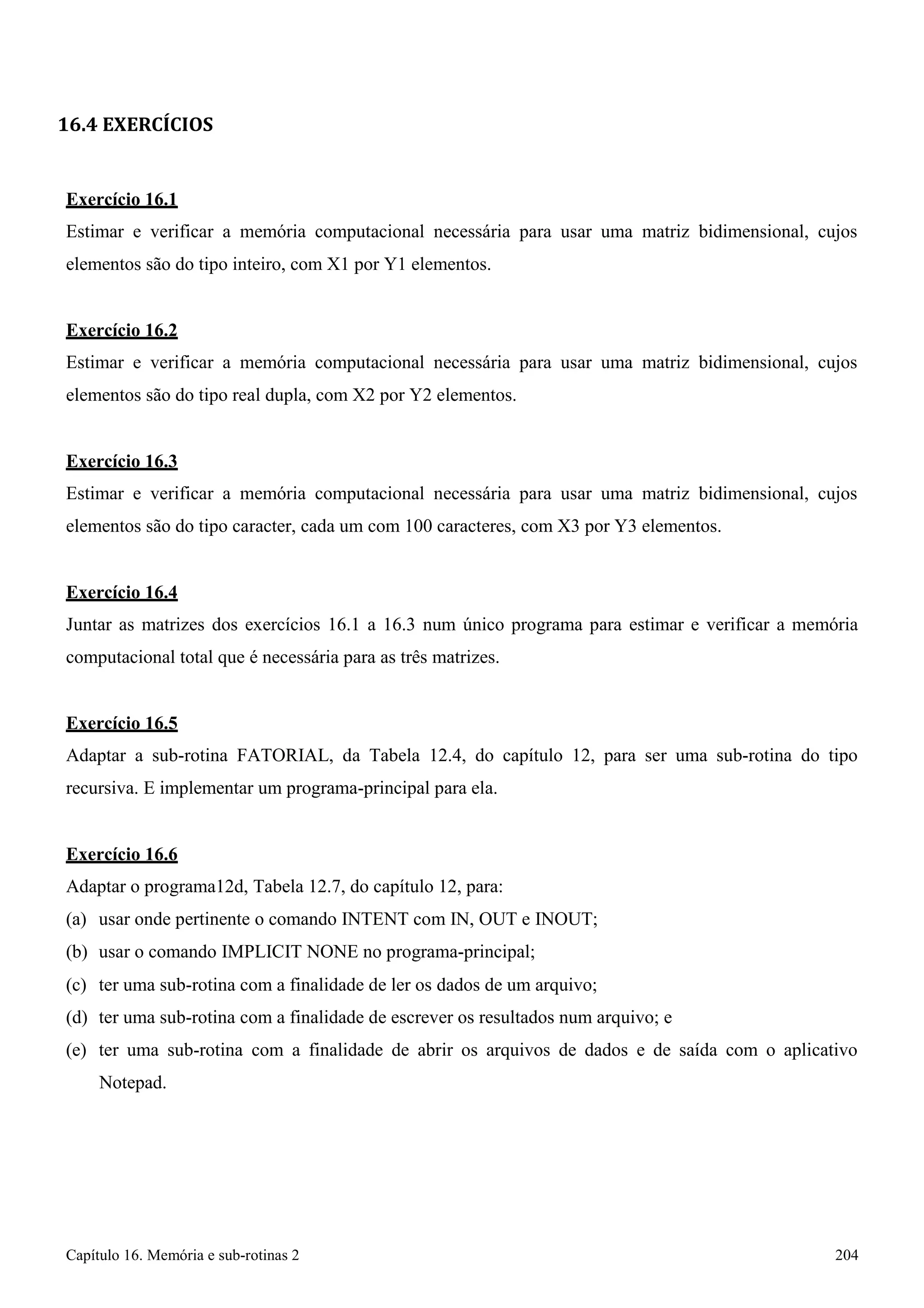 Capítulo 16. Memória e sub-rotinas 2 204 
16.4 EXERCÍCIOS 
Exercício 16.1 
Estimar e verificar a memória computacional necessária para usar uma matriz bidimensional, cujos elementos são do tipo inteiro, com X1 por Y1 elementos. 
Exercício 16.2 
Estimar e verificar a memória computacional necessária para usar uma matriz bidimensional, cujos elementos são do tipo real dupla, com X2 por Y2 elementos. 
Exercício 16.3 
Estimar e verificar a memória computacional necessária para usar uma matriz bidimensional, cujos elementos são do tipo caracter, cada um com 100 caracteres, com X3 por Y3 elementos. 
Exercício 16.4 
Juntar as matrizes dos exercícios 16.1 a 16.3 num único programa para estimar e verificar a memória computacional total que é necessária para as três matrizes. 
Exercício 16.5 
Adaptar a sub-rotina FATORIAL, da Tabela 12.4, do capítulo 12, para ser uma sub-rotina do tipo recursiva. E implementar um programa-principal para ela. 
Exercício 16.6 
Adaptar o programa12d, Tabela 12.7, do capítulo 12, para: 
(a) usar onde pertinente o comando INTENT com IN, OUT e INOUT; (b) usar o comando IMPLICIT NONE no programa-principal; 
(c) ter uma sub-rotina com a finalidade de ler os dados de um arquivo; 
(d) ter uma sub-rotina com a finalidade de escrever os resultados num arquivo; e 
(e) ter uma sub-rotina com a finalidade de abrir os arquivos de dados e de saída com o aplicativo 
Notepad.  