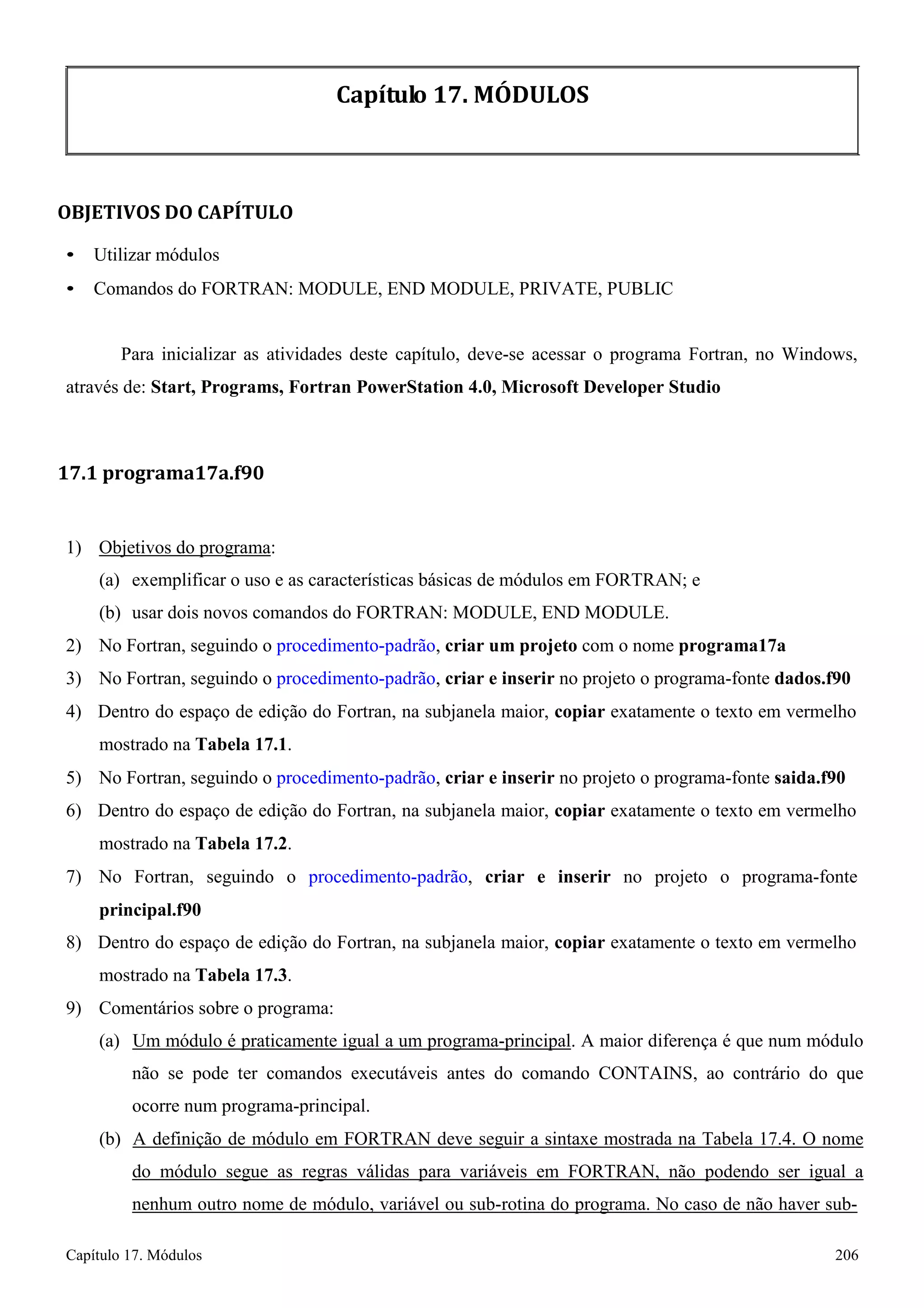 Capítulo 17. Módulos 206 
Capítulo 17. MÓDULOS 
OBJETIVOS DO CAPÍTULO 
• Utilizar módulos 
• Comandos do FORTRAN: MODULE, END MODULE, PRIVATE, PUBLIC 
Para inicializar as atividades deste capítulo, deve-se acessar o programa Fortran, no Windows, através de: Start, Programs, Fortran PowerStation 4.0, Microsoft Developer Studio 
17.1 programa17a.f90 
1) Objetivos do programa: 
(a) exemplificar o uso e as características básicas de módulos em FORTRAN; e 
(b) usar dois novos comandos do FORTRAN: MODULE, END MODULE. 
2) No Fortran, seguindo o procedimento-padrão, criar um projeto com o nome programa17a 
3) No Fortran, seguindo o procedimento-padrão, criar e inserir no projeto o programa-fonte dados.f90 
4) Dentro do espaço de edição do Fortran, na subjanela maior, copiar exatamente o texto em vermelho mostrado na Tabela 17.1. 
5) No Fortran, seguindo o procedimento-padrão, criar e inserir no projeto o programa-fonte saida.f90 
6) Dentro do espaço de edição do Fortran, na subjanela maior, copiar exatamente o texto em vermelho mostrado na Tabela 17.2. 
7) No Fortran, seguindo o procedimento-padrão, criar e inserir no projeto o programa-fonte 
principal.f90 
8) Dentro do espaço de edição do Fortran, na subjanela maior, copiar exatamente o texto em vermelho mostrado na Tabela 17.3. 
9) Comentários sobre o programa: 
(a) Um módulo é praticamente igual a um programa-principal. A maior diferença é que num módulo não se pode ter comandos executáveis antes do comando CONTAINS, ao contrário do que ocorre num programa-principal. 
(b) A definição de módulo em FORTRAN deve seguir a sintaxe mostrada na Tabela 17.4. O nome do módulo segue as regras válidas para variáveis em FORTRAN, não podendo ser igual a nenhum outro nome de módulo, variável ou sub-rotina do programa. No caso de não haver sub-  