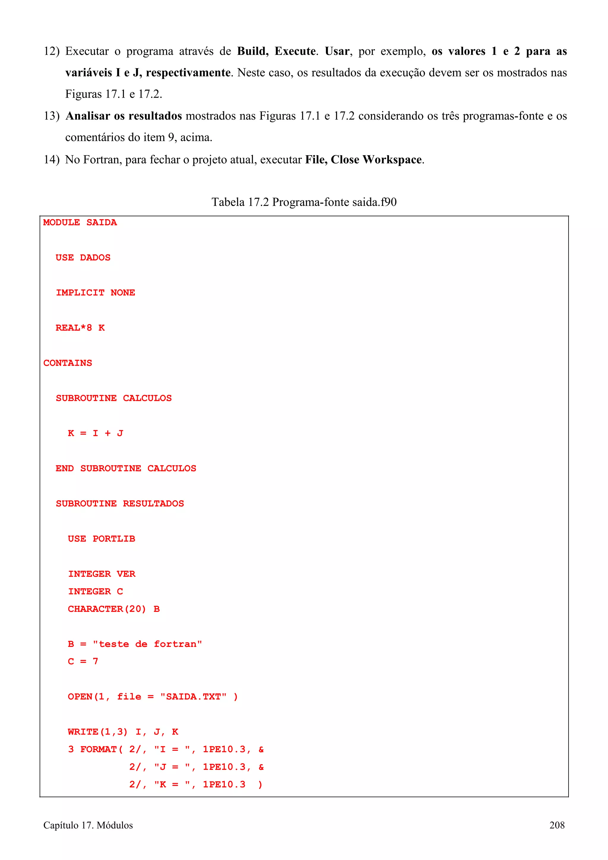 Capítulo 17. Módulos 208 
12) Executar o programa através de Build, Execute. Usar, por exemplo, os valores 1 e 2 para as variáveis I e J, respectivamente. Neste caso, os resultados da execução devem ser os mostrados nas Figuras 17.1 e 17.2. 
13) Analisar os resultados mostrados nas Figuras 17.1 e 17.2 considerando os três programas-fonte e os comentários do item 9, acima. 
14) No Fortran, para fechar o projeto atual, executar File, Close Workspace. 
MODULE SAIDA USE DADOS IMPLICIT NONE REAL*8 K 
CONTAINS 
SUBROUTINE CALCULOS K = I + J 
END SUBROUTINE CALCULOS SUBROUTINE RESULTADOS 
USE PORTLIB 
INTEGER VER INTEGER C CHARACTER(20) B 
B = teste de fortran C = 7 
Tabela 17.2 Programa-fonte saida.f90 
OPEN(1, file = SAIDA.TXT ) 
WRITE(1,3) I, J, K 
3 FORMAT( 2/, I = , 1PE10.3,  
2/, J = , 1PE10.3,  
2/, K = , 1PE10.3 )  