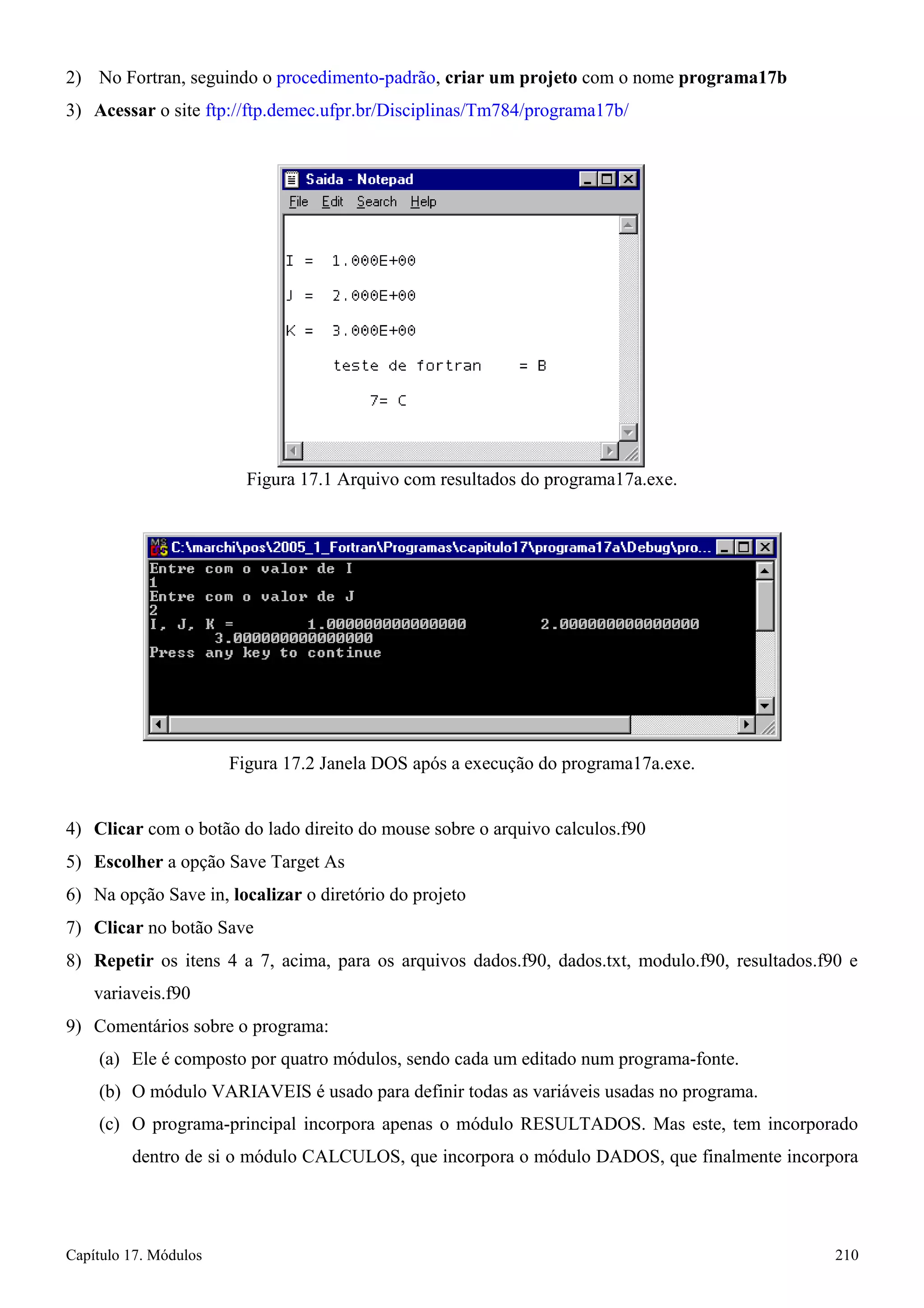 Capítulo 17. Módulos 210 
2) No Fortran, seguindo o procedimento-padrão, criar um projeto com o nome programa17b 
3) Acessar o site ftp://ftp.demec.ufpr.br/Disciplinas/Tm784/programa17b/ 
Figura 17.1 Arquivo com resultados do programa17a.exe. 
Figura 17.2 Janela DOS após a execução do programa17a.exe. 
4) Clicar com o botão do lado direito do mouse sobre o arquivo calculos.f90 
5) Escolher a opção Save Target As 
6) Na opção Save in, localizar o diretório do projeto 
7) Clicar no botão Save 
8) Repetir os itens 4 a 7, acima, para os arquivos dados.f90, dados.txt, modulo.f90, resultados.f90 e variaveis.f90 
9) Comentários sobre o programa: 
(a) Ele é composto por quatro módulos, sendo cada um editado num programa-fonte. 
(b) O módulo VARIAVEIS é usado para definir todas as variáveis usadas no programa. 
(c) O programa-principal incorpora apenas o módulo RESULTADOS. Mas este, tem incorporado dentro de si o módulo CALCULOS, que incorpora o módulo DADOS, que finalmente incorpora  