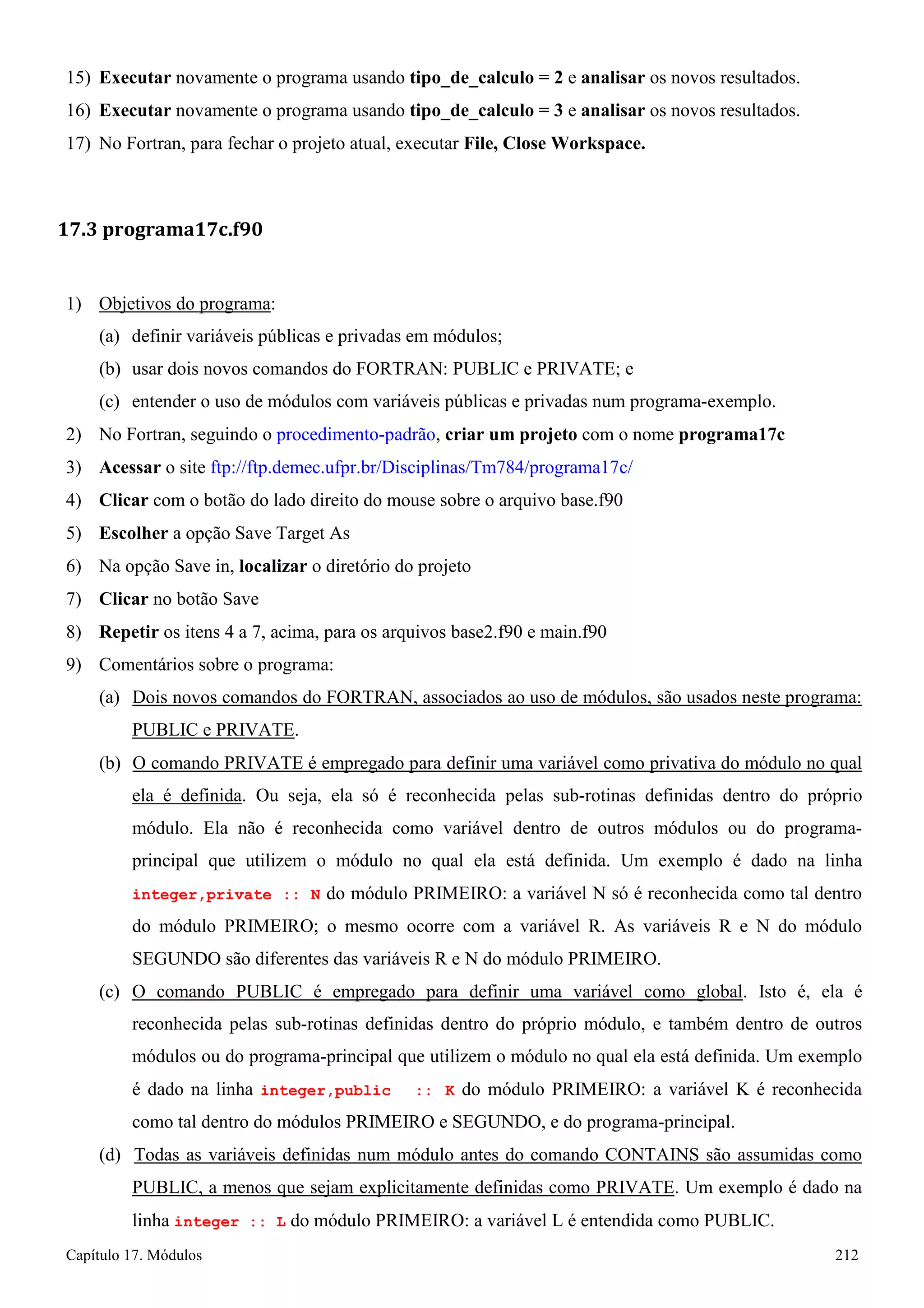 Capítulo 17. Módulos 212 
15) Executar novamente o programa usando tipo_de_calculo = 2 e analisar os novos resultados. 
16) Executar novamente o programa usando tipo_de_calculo = 3 e analisar os novos resultados. 
17) No Fortran, para fechar o projeto atual, executar File, Close Workspace. 
17.3 programa17c.f90 
1) Objetivos do programa: 
(a) definir variáveis públicas e privadas em módulos; 
(b) usar dois novos comandos do FORTRAN: PUBLIC e PRIVATE; e 
(c) entender o uso de módulos com variáveis públicas e privadas num programa-exemplo. 
2) No Fortran, seguindo o procedimento-padrão, criar um projeto com o nome programa17c 
3) Acessar o site ftp://ftp.demec.ufpr.br/Disciplinas/Tm784/programa17c/ 
4) Clicar com o botão do lado direito do mouse sobre o arquivo base.f90 
5) Escolher a opção Save Target As 
6) Na opção Save in, localizar o diretório do projeto 
7) Clicar no botão Save 
8) Repetir os itens 4 a 7, acima, para os arquivos base2.f90 e main.f90 
9) Comentários sobre o programa: 
(a) Dois novos comandos do FORTRAN, associados ao uso de módulos, são usados neste programa: PUBLIC e PRIVATE. 
(b) O comando PRIVATE é empregado para definir uma variável como privativa do módulo no qual ela é definida. Ou seja, ela só é reconhecida pelas sub-rotinas definidas dentro do próprio módulo. Ela não é reconhecida como variável dentro de outros módulos ou do programa- principal que utilizem o módulo no qual ela está definida. Um exemplo é dado na linha integer,private :: N do módulo PRIMEIRO: a variável N só é reconhecida como tal dentro do módulo PRIMEIRO; o mesmo ocorre com a variável R. As variáveis R e N do módulo SEGUNDO são diferentes das variáveis R e N do módulo PRIMEIRO. 
(c) O comando PUBLIC é empregado para definir uma variável como global. Isto é, ela é reconhecida pelas sub-rotinas definidas dentro do próprio módulo, e também dentro de outros módulos ou do programa-principal que utilizem o módulo no qual ela está definida. Um exemplo é dado na linha integer,public :: K do módulo PRIMEIRO: a variável K é reconhecida como tal dentro do módulos PRIMEIRO e SEGUNDO, e do programa-principal. 
(d) Todas as variáveis definidas num módulo antes do comando CONTAINS são assumidas como PUBLIC, a menos que sejam explicitamente definidas como PRIVATE. Um exemplo é dado na linha integer :: L do módulo PRIMEIRO: a variável L é entendida como PUBLIC.  