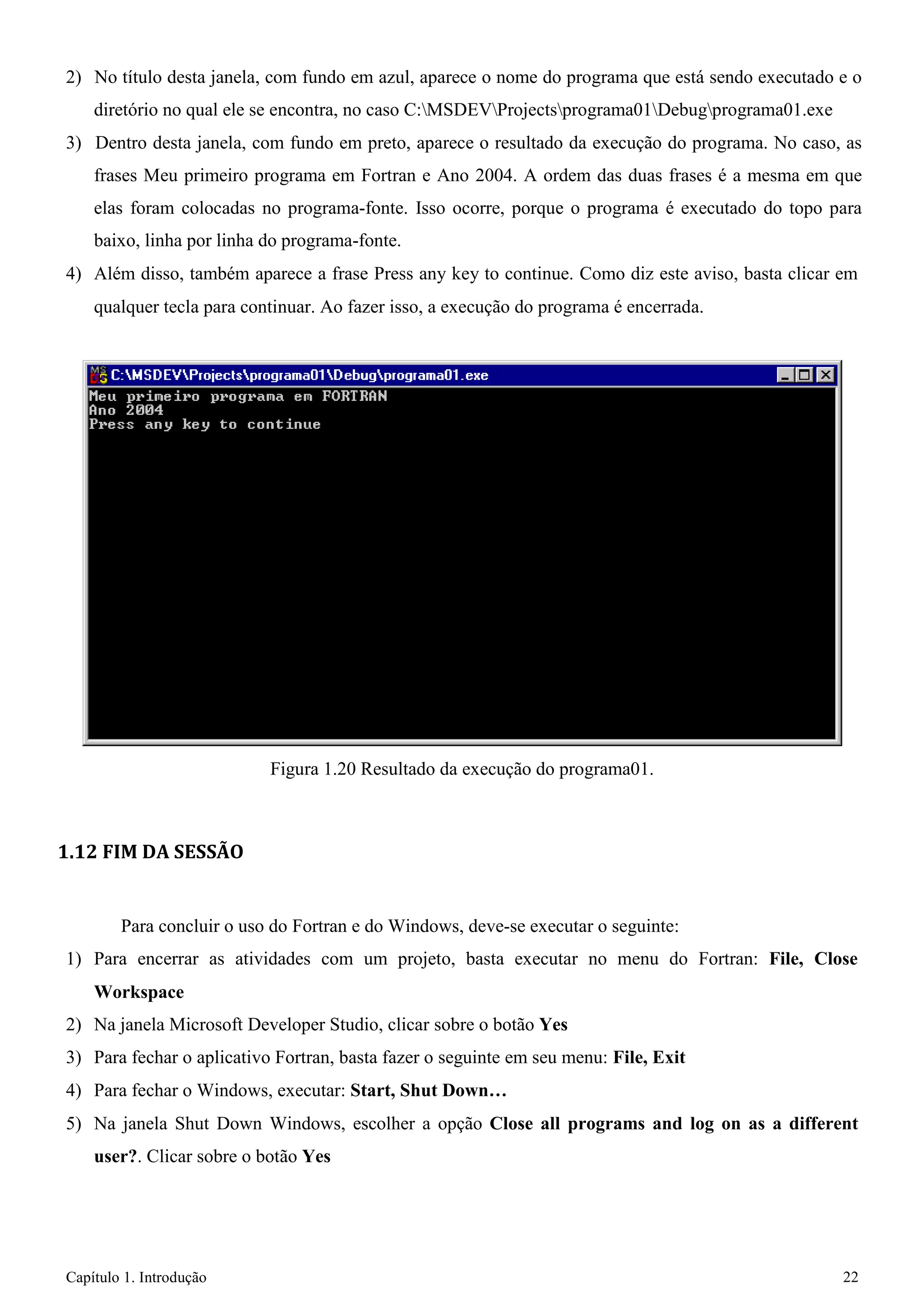 Capítulo 1. Introdução 22 
2) No título desta janela, com fundo em azul, aparece o nome do programa que está sendo executado e o diretório no qual ele se encontra, no caso C:MSDEVProjectsprograma01Debugprograma01.exe 
3) Dentro desta janela, com fundo em preto, aparece o resultado da execução do programa. No caso, as frases Meu primeiro programa em Fortran e Ano 2004. A ordem das duas frases é a mesma em que elas foram colocadas no programa-fonte. Isso ocorre, porque o programa é executado do topo para baixo, linha por linha do programa-fonte. 
4) Além disso, também aparece a frase Press any key to continue. Como diz este aviso, basta clicar em 
qualquer tecla para continuar. Ao fazer isso, a execução do programa é encerrada. 
Figura 1.20 Resultado da execução do programa01. 
1.12 FIM DA SESSÃO 
Para concluir o uso do Fortran e do Windows, deve-se executar o seguinte: 
1) Para encerrar as atividades com um projeto, basta executar no menu do Fortran: File, Close 
Workspace 
2) Na janela Microsoft Developer Studio, clicar sobre o botão Yes 
3) Para fechar o aplicativo Fortran, basta fazer o seguinte em seu menu: File, Exit 
4) Para fechar o Windows, executar: Start, Shut Down… 
5) Na janela Shut Down Windows, escolher a opção Close all programs and log on as a different user?. Clicar sobre o botão Yes  