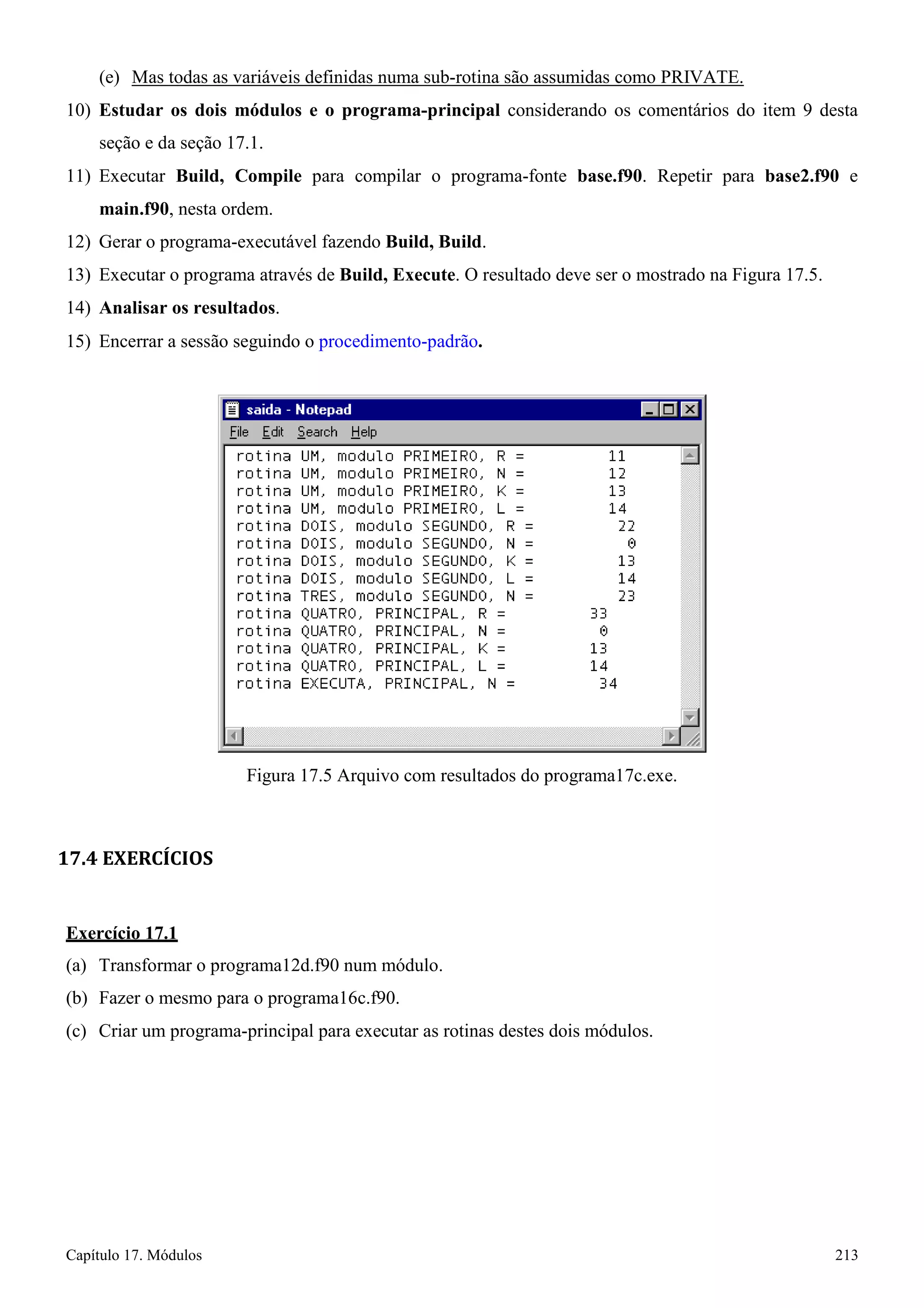 Capítulo 17. Módulos 213 
(e) Mas todas as variáveis definidas numa sub-rotina são assumidas como PRIVATE. 
10) Estudar os dois módulos e o programa-principal considerando os comentários do item 9 desta seção e da seção 17.1. 
11) Executar Build, Compile para compilar o programa-fonte base.f90. Repetir para base2.f90 e 
main.f90, nesta ordem. 
12) Gerar o programa-executável fazendo Build, Build. 
13) Executar o programa através de Build, Execute. O resultado deve ser o mostrado na Figura 17.5. 
14) Analisar os resultados. 
15) Encerrar a sessão seguindo o procedimento-padrão. 
Figura 17.5 Arquivo com resultados do programa17c.exe. 
17.4 EXERCÍCIOS 
Exercício 17.1 
(a) Transformar o programa12d.f90 num módulo. (b) Fazer o mesmo para o programa16c.f90. 
(c) Criar um programa-principal para executar as rotinas destes dois módulos.  