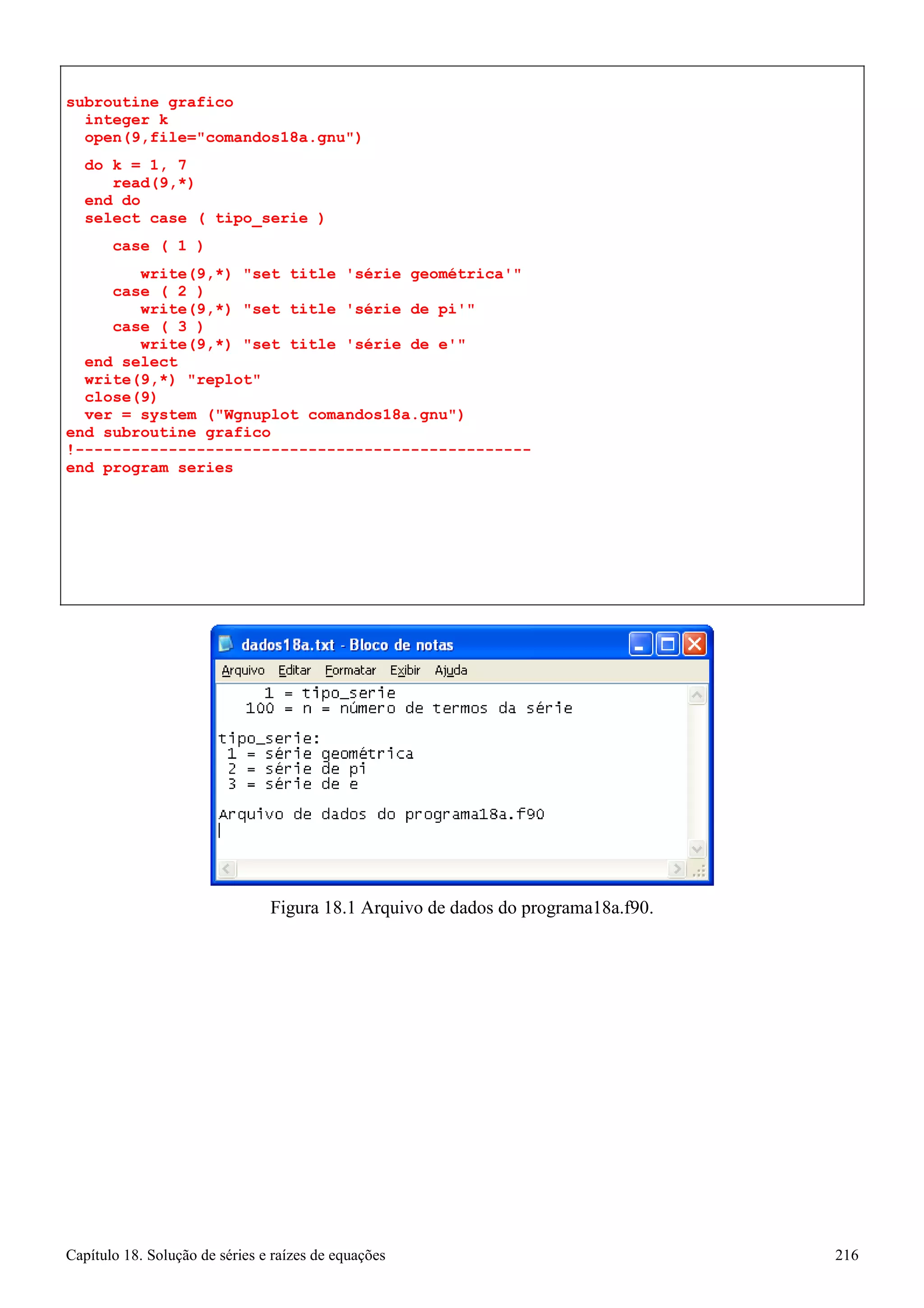Capítulo 18. Solução de séries e raízes de equações 216 
subroutine grafico integer k 
open(9,file=comandos18a.gnu) 
do k = 1, 7 read(9,*) 
end do 
select case ( tipo_serie ) 
case ( 1 ) 
write(9,*) set title 'série geométrica' case ( 2 ) 
write(9,*) set title 'série de pi' case ( 3 ) 
write(9,*) set title 'série de e' end select 
write(9,*) replot close(9) 
ver = system (Wgnuplot comandos18a.gnu) 
end subroutine grafico 
!------------------------------------------------- end program series 
Figura 18.1 Arquivo de dados do programa18a.f90.  