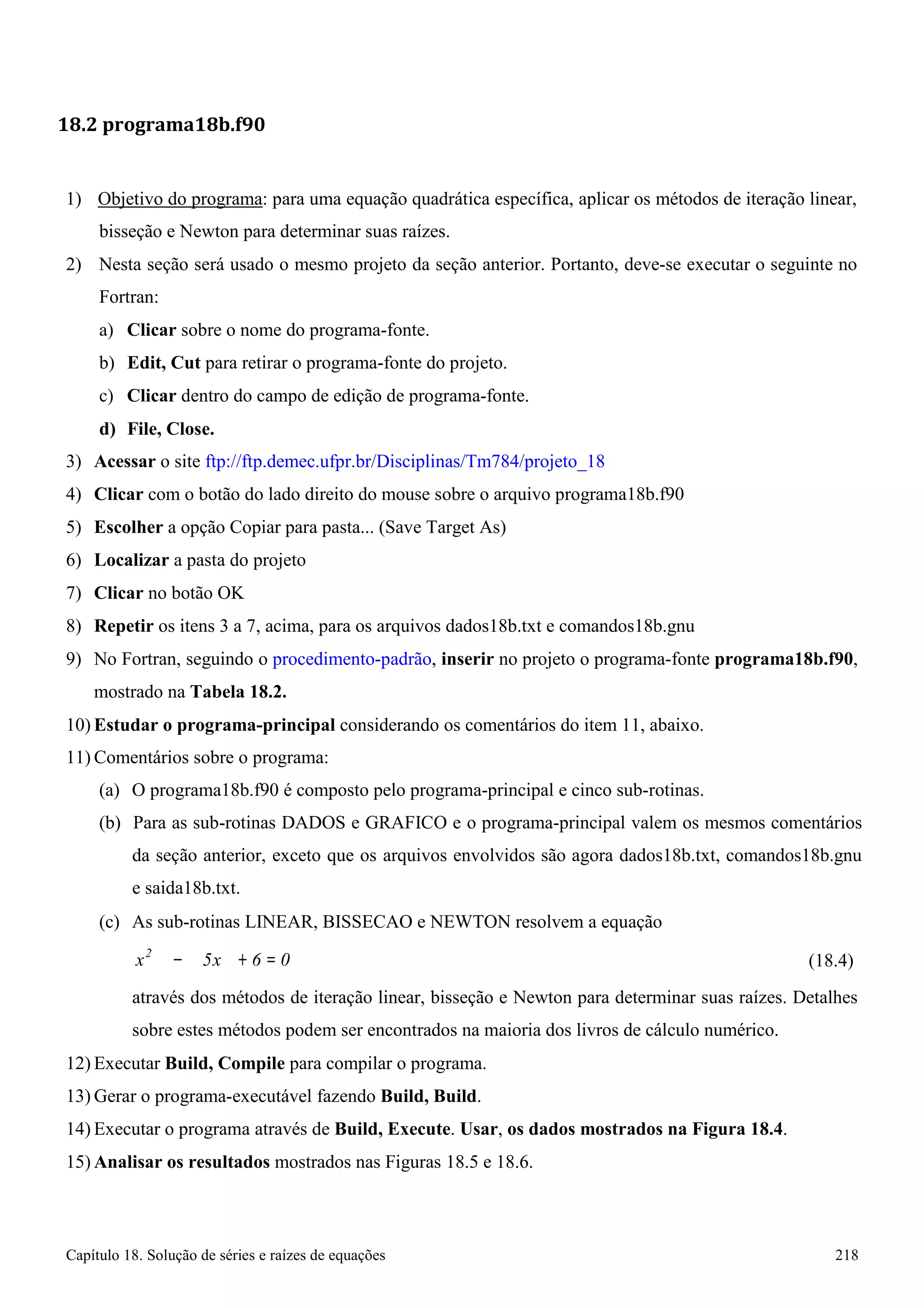 Capítulo 18. Solução de séries e raízes de equações 218 
18.2 programa18b.f90 
1) Objetivo do programa: para uma equação quadrática específica, aplicar os métodos de iteração linear, bisseção e Newton para determinar suas raízes. 
2) Nesta seção será usado o mesmo projeto da seção anterior. Portanto, deve-se executar o seguinte no 
Fortran: 
a) Clicar sobre o nome do programa-fonte. 
b) Edit, Cut para retirar o programa-fonte do projeto. 
c) Clicar dentro do campo de edição de programa-fonte. 
d) File, Close. 
3) Acessar o site ftp://ftp.demec.ufpr.br/Disciplinas/Tm784/projeto_18 
4) Clicar com o botão do lado direito do mouse sobre o arquivo programa18b.f90 
5) Escolher a opção Copiar para pasta... (Save Target As) 
6) Localizar a pasta do projeto 
7) Clicar no botão OK 
8) Repetir os itens 3 a 7, acima, para os arquivos dados18b.txt e comandos18b.gnu 
9) No Fortran, seguindo o procedimento-padrão, inserir no projeto o programa-fonte programa18b.f90, mostrado na Tabela 18.2. 
10) Estudar o programa-principal considerando os comentários do item 11, abaixo. 
11) Comentários sobre o programa: 
(a) O programa18b.f90 é composto pelo programa-principal e cinco sub-rotinas. 
(b) Para as sub-rotinas DADOS e GRAFICO e o programa-principal valem os mesmos comentários da seção anterior, exceto que os arquivos envolvidos são agora dados18b.txt, comandos18b.gnu e saida18b.txt. 
(c) As sub-rotinas LINEAR, BISSECAO e NEWTON resolvem a equação 
x2 − 5x 
+ 6 = 0 
(18.4) 
através dos métodos de iteração linear, bisseção e Newton para determinar suas raízes. Detalhes sobre estes métodos podem ser encontrados na maioria dos livros de cálculo numérico. 
12) Executar Build, Compile para compilar o programa. 
13)Gerar o programa-executável fazendo Build, Build. 
14) Executar o programa através de Build, Execute. Usar, os dados mostrados na Figura 18.4. 
15)Analisar os resultados mostrados nas Figuras 18.5 e 18.6.  