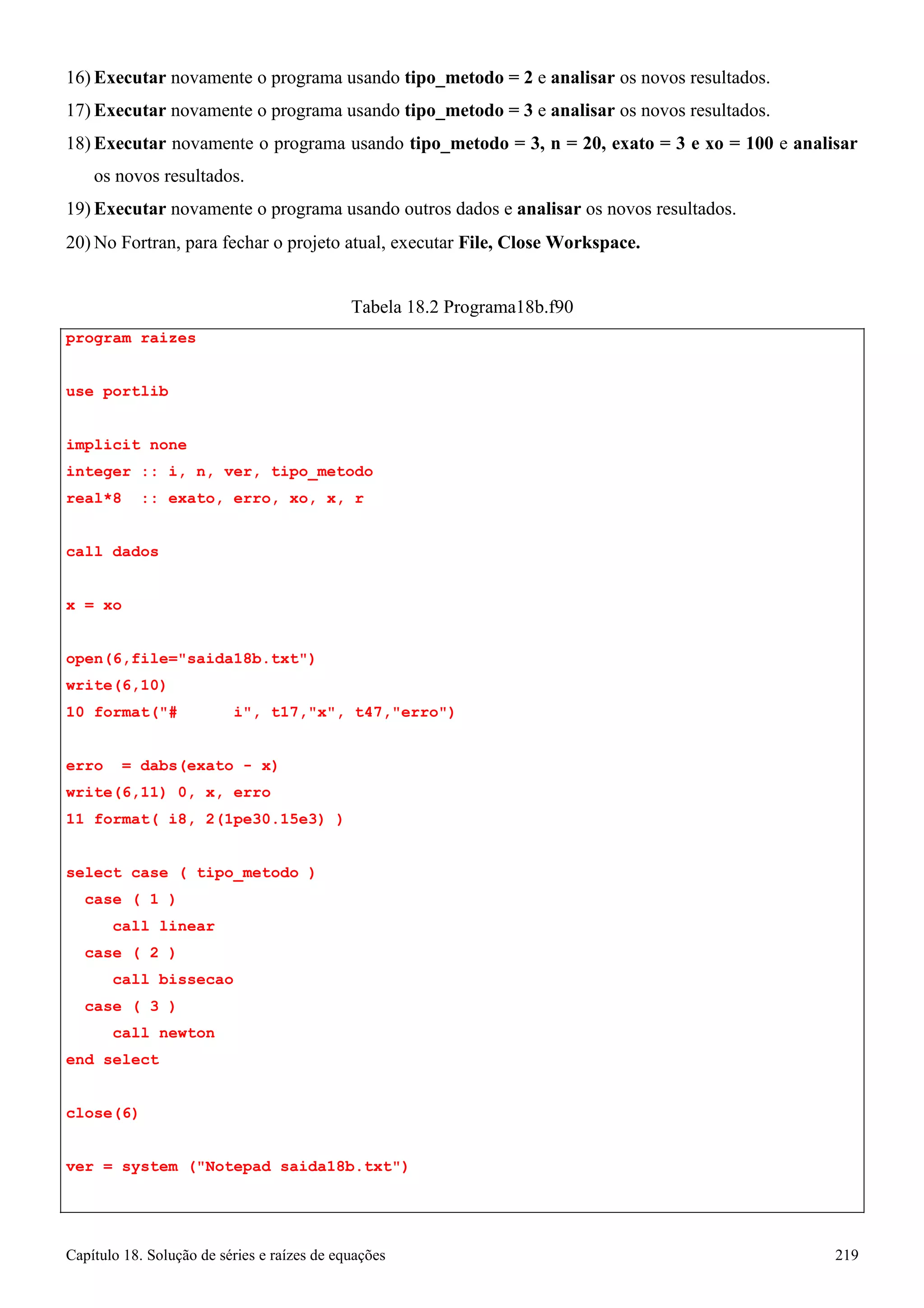 Capítulo 18. Solução de séries e raízes de equações 219 
16) Executar novamente o programa usando tipo_metodo = 2 e analisar os novos resultados. 
17) Executar novamente o programa usando tipo_metodo = 3 e analisar os novos resultados. 
18) Executar novamente o programa usando tipo_metodo = 3, n = 20, exato = 3 e xo = 100 e analisar 
os novos resultados. 
19) Executar novamente o programa usando outros dados e analisar os novos resultados. 
20)No Fortran, para fechar o projeto atual, executar File, Close Workspace. 
program raizes use portlib 
Tabela 18.2 Programa18b.f90 
implicit none 
integer :: i, n, ver, tipo_metodo real*8 :: exato, erro, xo, x, r 
call dados x = xo 
open(6,file=saida18b.txt) 
write(6,10) 
10 format(# i, t17,x, t47,erro) 
erro = dabs(exato - x) 
write(6,11) 0, x, erro 
11 format( i8, 2(1pe30.15e3) ) 
select case ( tipo_metodo ) 
case ( 1 ) 
call linear case ( 2 ) 
call bissecao case ( 3 ) 
call newton end select 
close(6) 
ver = system (Notepad saida18b.txt)  