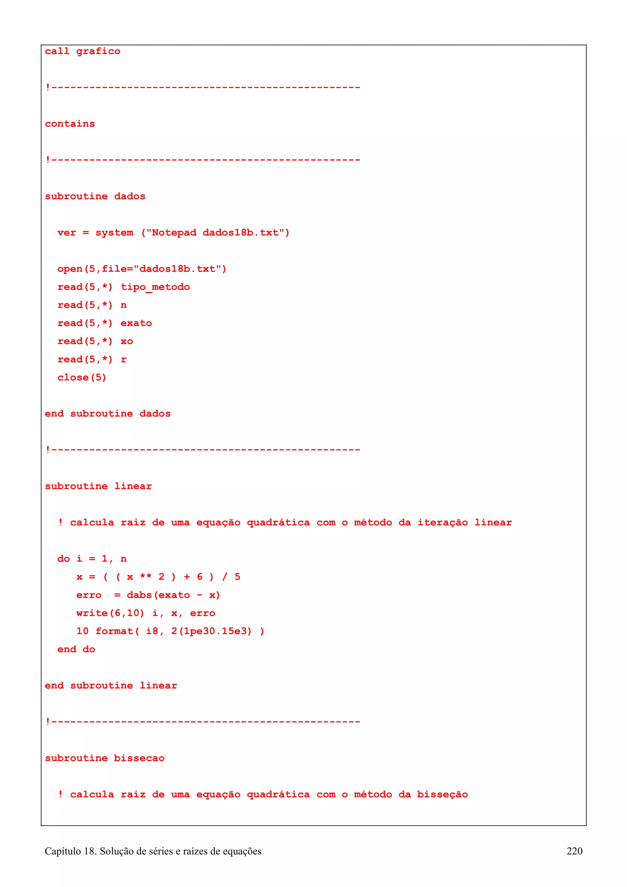 Capítulo 18. Solução de séries e raízes de equações 220 
call grafico 
!------------------------------------------------- contains 
!------------------------------------------------- subroutine dados 
ver = system (Notepad dados18b.txt) 
open(5,file=dados18b.txt) read(5,*) tipo_metodo read(5,*) n 
read(5,*) exato read(5,*) xo read(5,*) r close(5) 
end subroutine dados 
!------------------------------------------------- subroutine linear 
! calcula raiz de uma equação quadrática com o método da iteração linear 
do i = 1, n 
x = ( ( x ** 2 ) + 6 ) / 5 erro = dabs(exato - x) write(6,10) i, x, erro 
10 format( i8, 2(1pe30.15e3) ) 
end do 
end subroutine linear 
!------------------------------------------------- subroutine bissecao 
! calcula raiz de uma equação quadrática com o método da bisseção  
