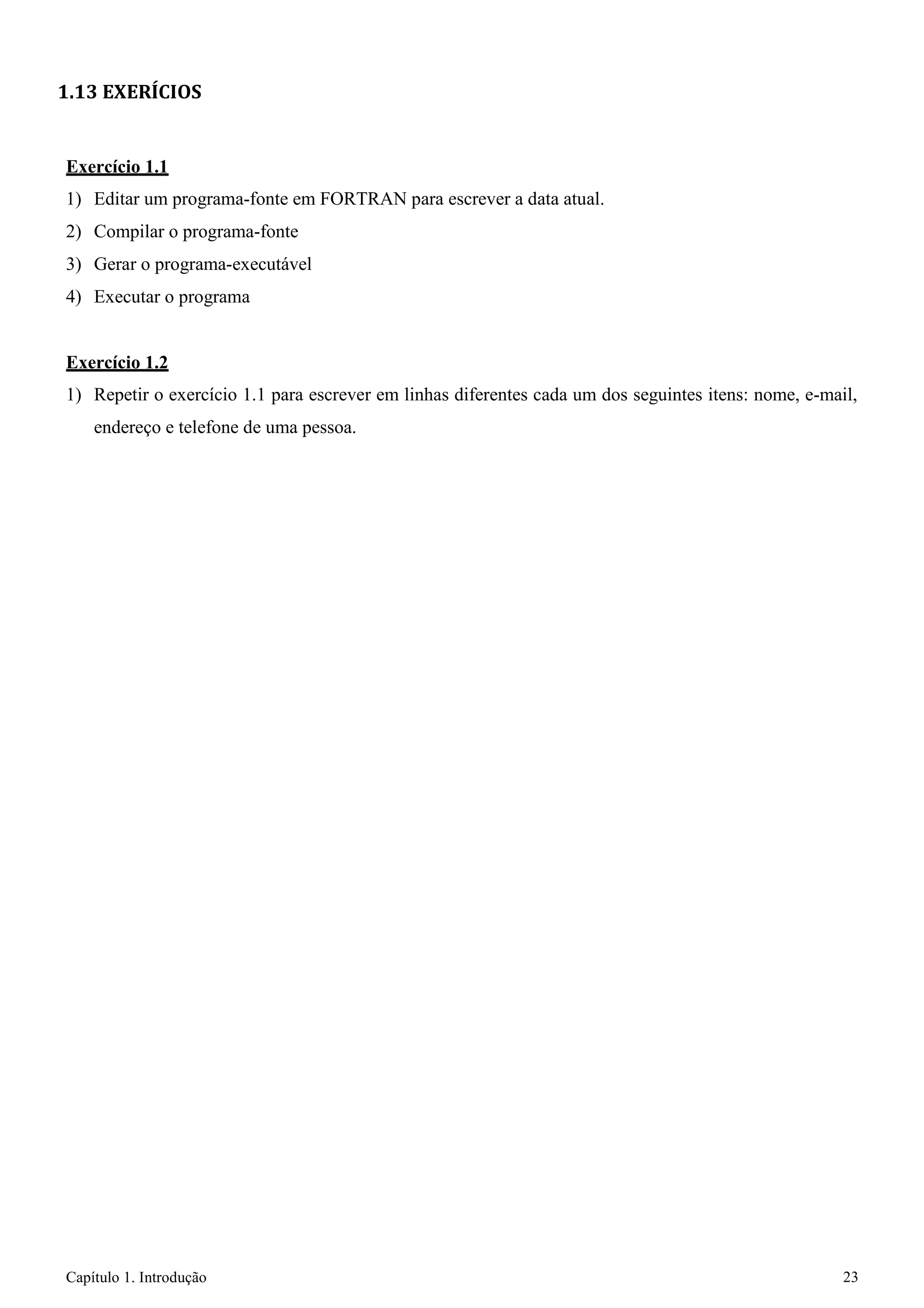 Capítulo 1. Introdução 23 
1.13 EXERÍCIOS 
Exercício 1.1 
1) Editar um programa-fonte em FORTRAN para escrever a data atual. 
2) Compilar o programa-fonte 
3) Gerar o programa-executável 
4) Executar o programa 
Exercício 1.2 
1) Repetir o exercício 1.1 para escrever em linhas diferentes cada um dos seguintes itens: nome, e-mail, endereço e telefone de uma pessoa.  