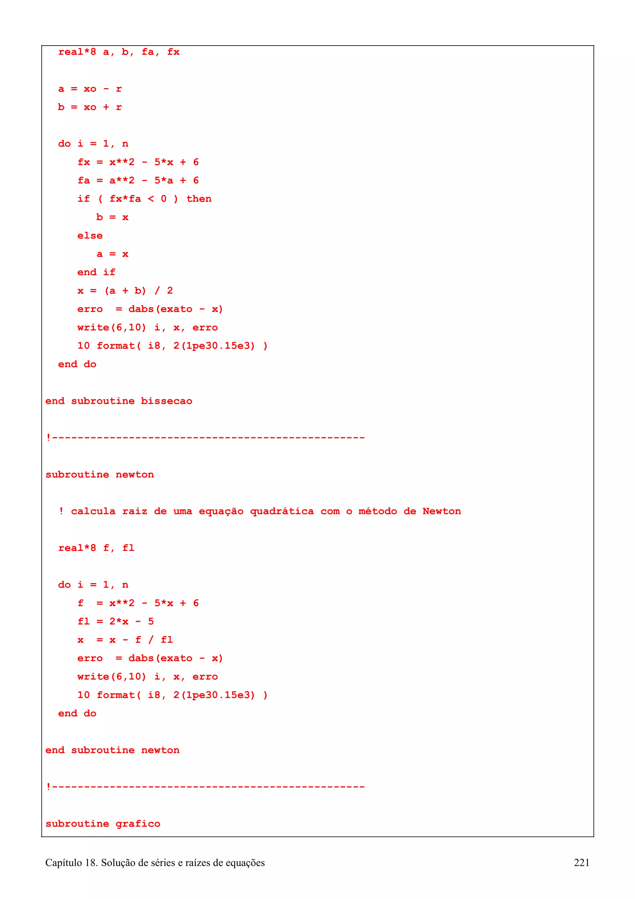 Capítulo 18. Solução de séries e raízes de equações 221 
real*8 a, b, fa, fx 
a = xo - r b = xo + r 
do i = 1, n 
fx = x**2 - 5*x + 6 fa = a**2 - 5*a + 6 
if ( fx*fa  0 ) then b = x 
else 
a = x end if 
x = (a + b) / 2 
erro = dabs(exato - x) 
write(6,10) i, x, erro 
10 format( i8, 2(1pe30.15e3) ) 
end do 
end subroutine bissecao 
!------------------------------------------------- subroutine newton 
! calcula raiz de uma equação quadrática com o método de Newton real*8 f, fl 
do i = 1, n 
f = x**2 - 5*x + 6 fl = 2*x - 5 
x = x - f / fl 
erro = dabs(exato - x) 
write(6,10) i, x, erro 
10 format( i8, 2(1pe30.15e3) ) 
end do 
end subroutine newton 
!------------------------------------------------- subroutine grafico  