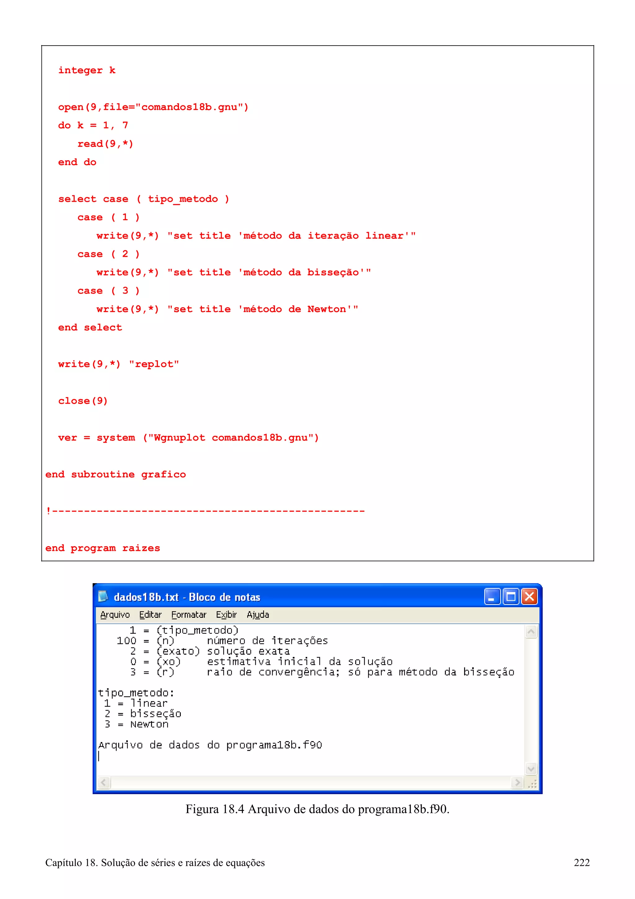 Capítulo 18. Solução de séries e raízes de equações 222 
integer k 
open(9,file=comandos18b.gnu) 
do k = 1, 7 read(9,*) 
end do 
select case ( tipo_metodo ) 
case ( 1 ) 
write(9,*) set title 'método da iteração linear' case ( 2 ) 
write(9,*) set title 'método da bisseção' case ( 3 ) 
write(9,*) set title 'método de Newton' end select 
write(9,*) replot close(9) 
ver = system (Wgnuplot comandos18b.gnu) 
end subroutine grafico 
!------------------------------------------------- end program raizes 
Figura 18.4 Arquivo de dados do programa18b.f90.  