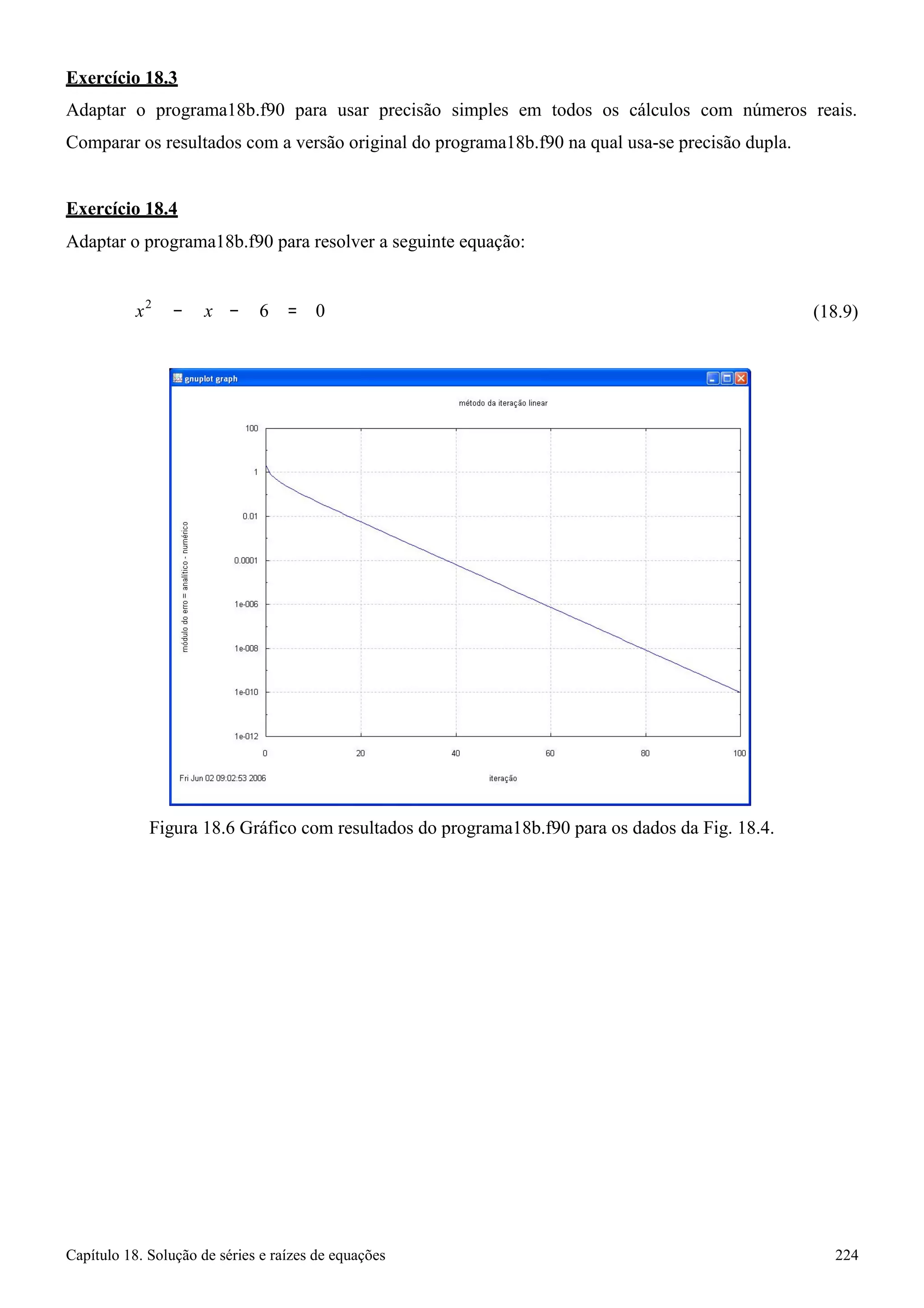 Capítulo 18. Solução de séries e raízes de equações 224 
Exercício 18.3 
Adaptar o programa18b.f90 para usar precisão simples em todos os cálculos com números reais. Comparar os resultados com a versão original do programa18b.f90 na qual usa-se precisão dupla. 
Exercício 18.4 
Adaptar o programa18b.f90 para resolver a seguinte equação: 
x2 − x 
− 6 = 0 
(18.9) 
Figura 18.6 Gráfico com resultados do programa18b.f90 para os dados da Fig. 18.4.  