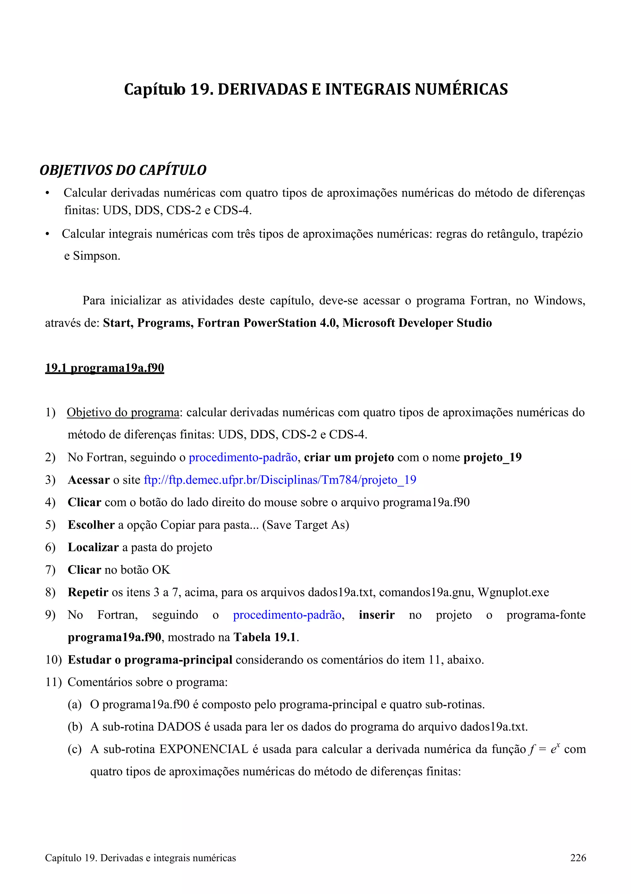 Capítulo 19. Derivadas e integrais numéricas 226 
Capítulo 19. DERIVADAS E INTEGRAIS NUMÉRICAS 
OBJETIVOS DO CAPÍTULO 
• Calcular derivadas numéricas com quatro tipos de aproximações numéricas do método de diferenças finitas: UDS, DDS, CDS-2 e CDS-4. 
• Calcular integrais numéricas com três tipos de aproximações numéricas: regras do retângulo, trapézio 
e Simpson. 
Para inicializar as atividades deste capítulo, deve-se acessar o programa Fortran, no Windows, através de: Start, Programs, Fortran PowerStation 4.0, Microsoft Developer Studio 
19.1 programa19a.f90 
1) Objetivo do programa: calcular derivadas numéricas com quatro tipos de aproximações numéricas do método de diferenças finitas: UDS, DDS, CDS-2 e CDS-4. 
2) No Fortran, seguindo o procedimento-padrão, criar um projeto com o nome projeto_19 
3) Acessar o site ftp://ftp.demec.ufpr.br/Disciplinas/Tm784/projeto_19 
4) Clicar com o botão do lado direito do mouse sobre o arquivo programa19a.f90 
5) Escolher a opção Copiar para pasta... (Save Target As) 
6) Localizar a pasta do projeto 
7) Clicar no botão OK 
8) Repetir os itens 3 a 7, acima, para os arquivos dados19a.txt, comandos19a.gnu, Wgnuplot.exe 
9) No Fortran, seguindo o procedimento-padrão, inserir no projeto o programa-fonte 
programa19a.f90, mostrado na Tabela 19.1. 
10) Estudar o programa-principal considerando os comentários do item 11, abaixo. 
11) Comentários sobre o programa: 
(a) O programa19a.f90 é composto pelo programa-principal e quatro sub-rotinas. 
(b) A sub-rotina DADOS é usada para ler os dados do programa do arquivo dados19a.txt. 
(c) A sub-rotina EXPONENCIAL é usada para calcular a derivada numérica da função f = ex com quatro tipos de aproximações numéricas do método de diferenças finitas:  
