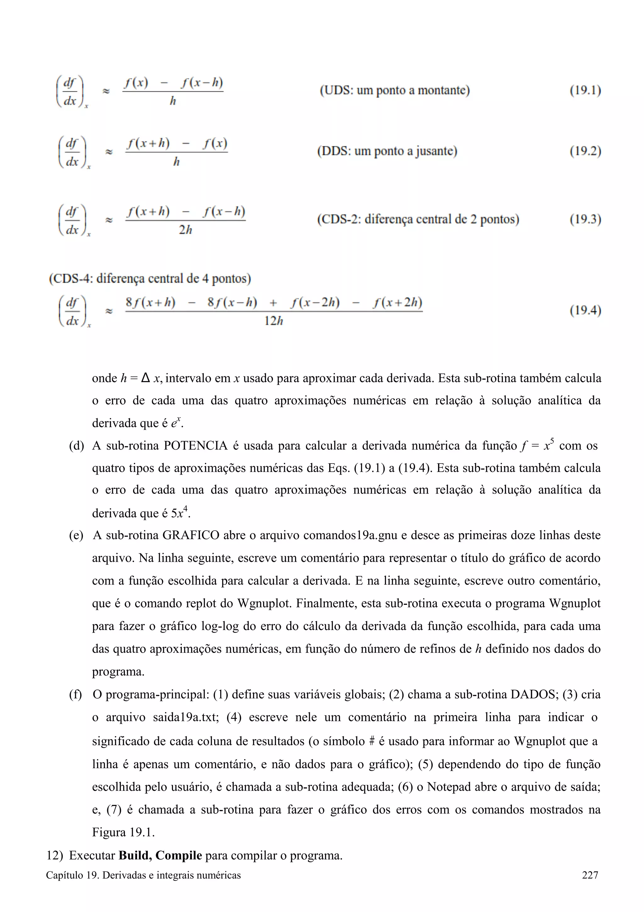 Capítulo 19. Derivadas e integrais numéricas 227 
onde h = Δx, intervalo em x usado para aproximar cada derivada. Esta sub-rotina também calcula 
o erro de cada uma das quatro aproximações numéricas em relação à solução analítica da derivada que é ex. 
(d) A sub-rotina POTENCIA é usada para calcular a derivada numérica da função f = x5 com os 
quatro tipos de aproximações numéricas das Eqs. (19.1) a (19.4). Esta sub-rotina também calcula o erro de cada uma das quatro aproximações numéricas em relação à solução analítica da derivada que é 5x4. 
(e) A sub-rotina GRAFICO abre o arquivo comandos19a.gnu e desce as primeiras doze linhas deste arquivo. Na linha seguinte, escreve um comentário para representar o título do gráfico de acordo com a função escolhida para calcular a derivada. E na linha seguinte, escreve outro comentário, que é o comando replot do Wgnuplot. Finalmente, esta sub-rotina executa o programa Wgnuplot para fazer o gráfico log-log do erro do cálculo da derivada da função escolhida, para cada uma das quatro aproximações numéricas, em função do número de refinos de h definido nos dados do programa. 
(f) O programa-principal: (1) define suas variáveis globais; (2) chama a sub-rotina DADOS; (3) cria o arquivo saida19a.txt; (4) escreve nele um comentário na primeira linha para indicar o 
significado de cada coluna de resultados (o símbolo # é usado para informar ao Wgnuplot que a 
linha é apenas um comentário, e não dados para o gráfico); (5) dependendo do tipo de função escolhida pelo usuário, é chamada a sub-rotina adequada; (6) o Notepad abre o arquivo de saída; e, (7) é chamada a sub-rotina para fazer o gráfico dos erros com os comandos mostrados na Figura 19.1. 
12) Executar Build, Compile para compilar o programa.  