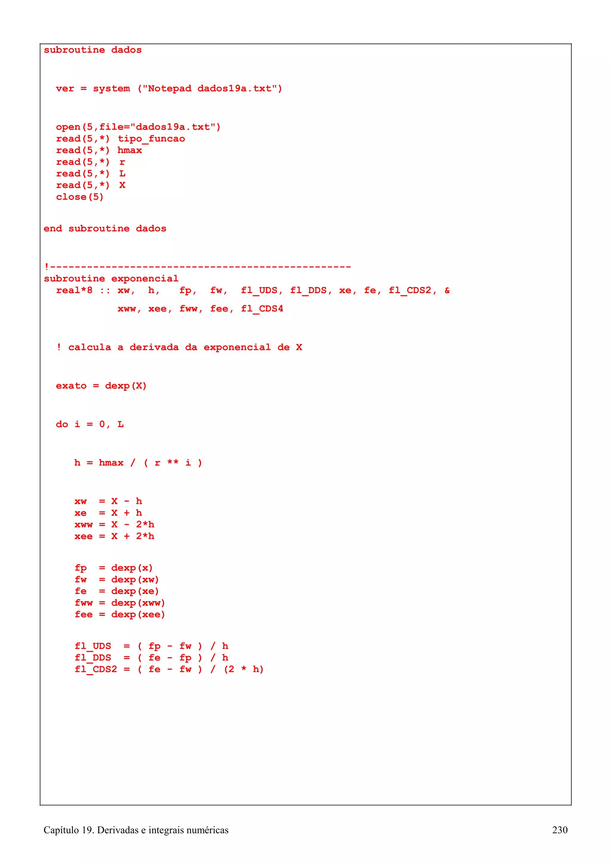 Capítulo 19. Derivadas e integrais numéricas 230 
subroutine dados 
ver = system (Notepad dados19a.txt) 
open(5,file=dados19a.txt) read(5,*) tipo_funcao read(5,*) hmax 
read(5,*) r read(5,*) L read(5,*) X close(5) 
end subroutine dados 
!------------------------------------------------- subroutine exponencial 
real*8 :: xw, h, fp, fw, fl_UDS, fl_DDS, xe, fe, fl_CDS2,  
xww, xee, fww, fee, fl_CDS4 
! calcula a derivada da exponencial de X 
exato = dexp(X) 
do i = 0, L 
h = hmax / ( r ** i ) 
xw = X - h xe = X + h xww = X - 2*h xee = X + 2*h 
fp = dexp(x) fw = dexp(xw) fe = dexp(xe) fww = dexp(xww) fee = dexp(xee) 
fl_UDS = ( fp - fw ) / h fl_DDS = ( fe - fp ) / h fl_CDS2 = ( fe - fw ) / (2 * h)  