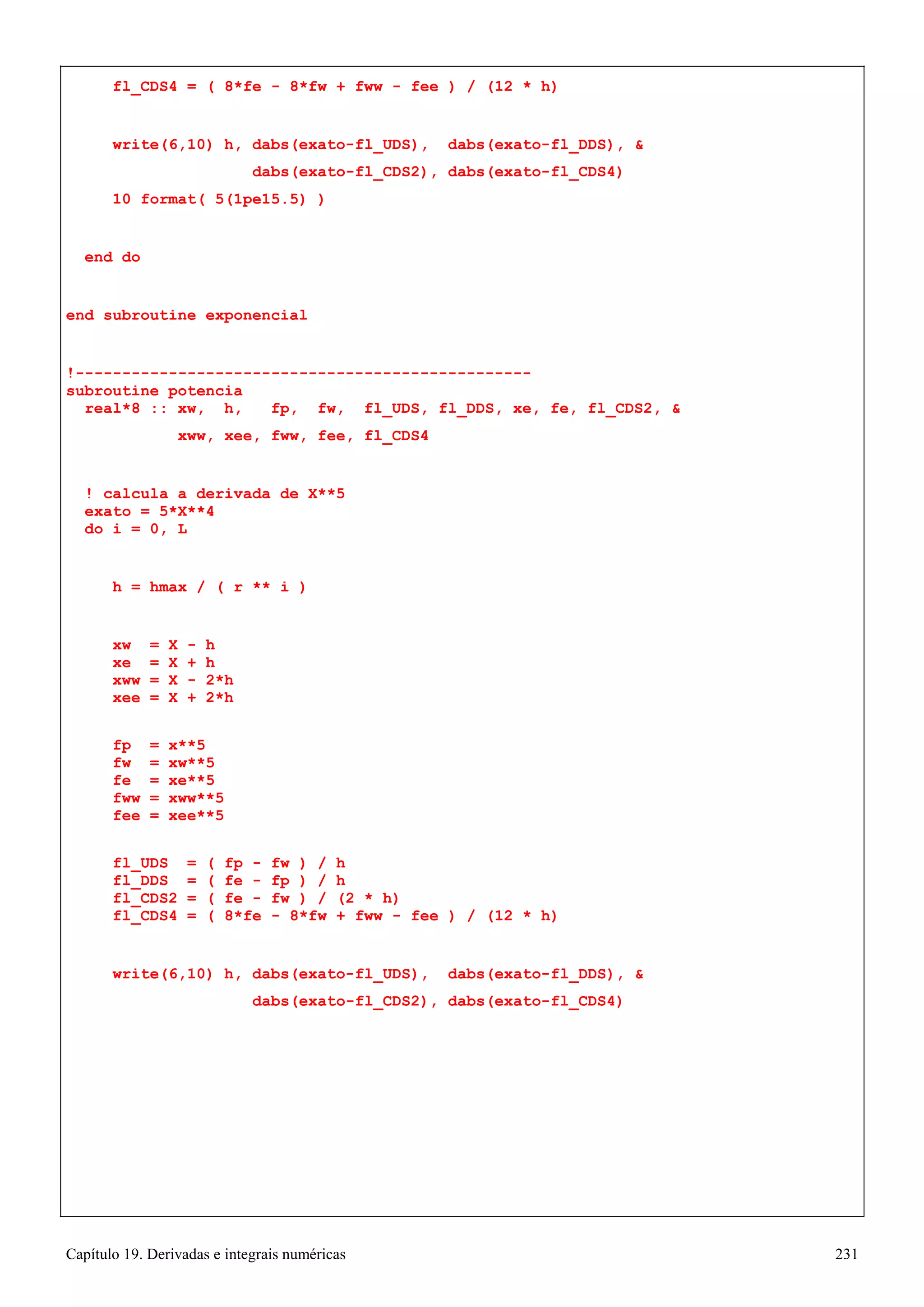 Capítulo 19. Derivadas e integrais numéricas 231 
fl_CDS4 = ( 8*fe - 8*fw + fww - fee ) / (12 * h) 
write(6,10) h, dabs(exato-fl_UDS), dabs(exato-fl_DDS),  
dabs(exato-fl_CDS2), dabs(exato-fl_CDS4) 
10 format( 5(1pe15.5) ) 
end do 
end subroutine exponencial 
!------------------------------------------------- subroutine potencia 
real*8 :: xw, h, fp, fw, fl_UDS, fl_DDS, xe, fe, fl_CDS2,  
xww, xee, fww, fee, fl_CDS4 
! calcula a derivada de X**5 exato = 5*X**4 
do i = 0, L 
h = hmax / ( r ** i ) 
xw = X - h xe = X + h xww = X - 2*h xee = X + 2*h 
fp = x**5 fw = xw**5 fe = xe**5 fww = xww**5 fee = xee**5 
fl_UDS = ( fp - fw ) / h fl_DDS = ( fe - fp ) / h fl_CDS2 = ( fe - fw ) / (2 * h) 
fl_CDS4 = ( 8*fe - 8*fw + fww - fee ) / (12 * h) 
write(6,10) h, dabs(exato-fl_UDS), dabs(exato-fl_DDS),  
dabs(exato-fl_CDS2), dabs(exato-fl_CDS4)  