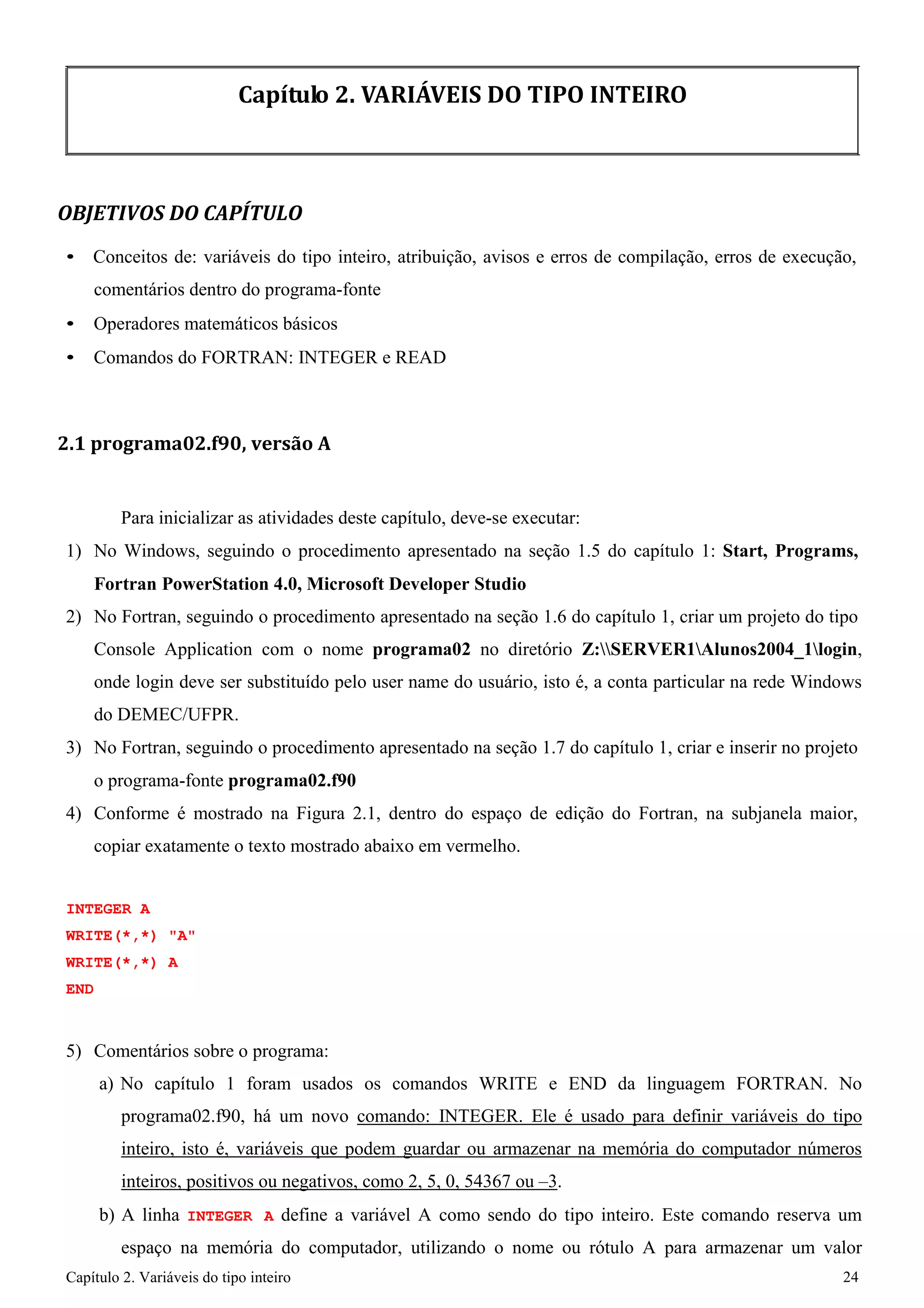 Capítulo 2. Variáveis do tipo inteiro 24 
Capítulo 2. VARIÁVEIS DO TIPO INTEIRO 
OBJETIVOS DO CAPÍTULO 
• Conceitos de: variáveis do tipo inteiro, atribuição, avisos e erros de compilação, erros de execução, comentários dentro do programa-fonte 
• Operadores matemáticos básicos 
• Comandos do FORTRAN: INTEGER e READ 
2.1 programa02.f90, versão A 
Para inicializar as atividades deste capítulo, deve-se executar: 
1) No Windows, seguindo o procedimento apresentado na seção 1.5 do capítulo 1: Start, Programs, Fortran PowerStation 4.0, Microsoft Developer Studio 
2) No Fortran, seguindo o procedimento apresentado na seção 1.6 do capítulo 1, criar um projeto do tipo 
Console Application com o nome programa02 no diretório Z:SERVER1Alunos2004_1login, onde login deve ser substituído pelo user name do usuário, isto é, a conta particular na rede Windows do DEMEC/UFPR. 
3) No Fortran, seguindo o procedimento apresentado na seção 1.7 do capítulo 1, criar e inserir no projeto o programa-fonte programa02.f90 
4) Conforme é mostrado na Figura 2.1, dentro do espaço de edição do Fortran, na subjanela maior, copiar exatamente o texto mostrado abaixo em vermelho. 
INTEGER A WRITE(*,*) "A" WRITE(*,*) A END 
5) Comentários sobre o programa: 
a) No capítulo 1 foram usados os comandos WRITE e END da linguagem FORTRAN. No programa02.f90, há um novo comando: INTEGER. Ele é usado para definir variáveis do tipo inteiro, isto é, variáveis que podem guardar ou armazenar na memória do computador números inteiros, positivos ou negativos, como 2, 5, 0, 54367 ou –3. 
b) A linha INTEGER A define a variável A como sendo do tipo inteiro. Este comando reserva um espaço na memória do computador, utilizando o nome ou rótulo A para armazenar um valor  