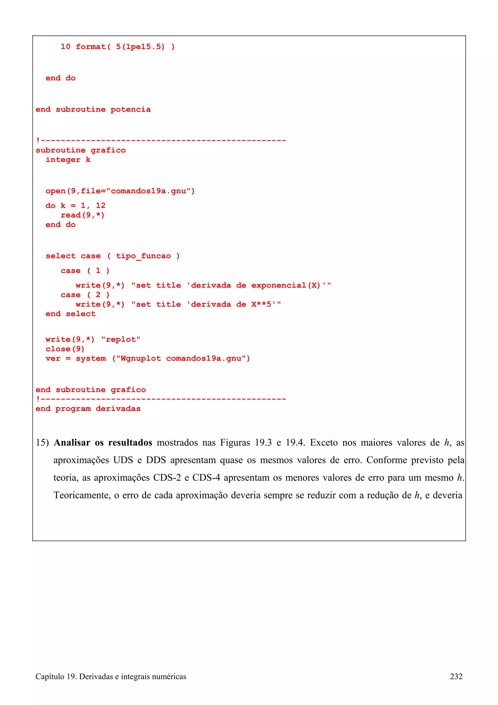 Capítulo 19. Derivadas e integrais numéricas 232 
10 format( 5(1pe15.5) ) 
end do 
end subroutine potencia 
!------------------------------------------------- subroutine grafico 
integer k 
open(9,file=comandos19a.gnu) 
do k = 1, 12 read(9,*) 
end do 
select case ( tipo_funcao ) 
case ( 1 ) 
write(9,*) set title 'derivada de exponencial(X)' case ( 2 ) 
write(9,*) set title 'derivada de X**5' end select 
write(9,*) replot close(9) 
ver = system (Wgnuplot comandos19a.gnu) 
end subroutine grafico 
!------------------------------------------------- end program derivadas 
15) Analisar os resultados mostrados nas Figuras 19.3 e 19.4. Exceto nos maiores valores de h, as aproximações UDS e DDS apresentam quase os mesmos valores de erro. Conforme previsto pela teoria, as aproximações CDS-2 e CDS-4 apresentam os menores valores de erro para um mesmo h. Teoricamente, o erro de cada aproximação deveria sempre se reduzir com a redução de h, e deveria  