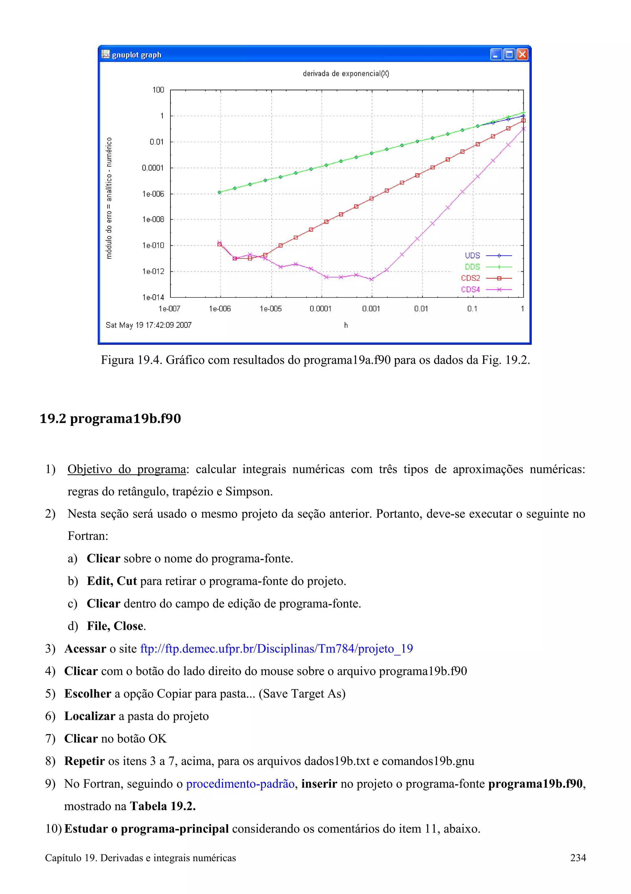 Capítulo 19. Derivadas e integrais numéricas 234 
Figura 19.4. Gráfico com resultados do programa19a.f90 para os dados da Fig. 19.2. 
19.2 programa19b.f90 
1) Objetivo do programa: calcular integrais numéricas com três tipos de aproximações numéricas: 
regras do retângulo, trapézio e Simpson. 
2) Nesta seção será usado o mesmo projeto da seção anterior. Portanto, deve-se executar o seguinte no 
Fortran: 
a) Clicar sobre o nome do programa-fonte. 
b) Edit, Cut para retirar o programa-fonte do projeto. 
c) Clicar dentro do campo de edição de programa-fonte. d) File, Close. 
3) Acessar o site ftp://ftp.demec.ufpr.br/Disciplinas/Tm784/projeto_19 
4) Clicar com o botão do lado direito do mouse sobre o arquivo programa19b.f90 
5) Escolher a opção Copiar para pasta... (Save Target As) 
6) Localizar a pasta do projeto 
7) Clicar no botão OK 
8) Repetir os itens 3 a 7, acima, para os arquivos dados19b.txt e comandos19b.gnu 
9) No Fortran, seguindo o procedimento-padrão, inserir no projeto o programa-fonte programa19b.f90, mostrado na Tabela 19.2. 
10) Estudar o programa-principal considerando os comentários do item 11, abaixo.  